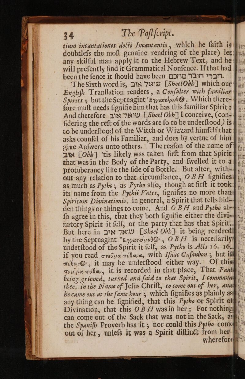 tium incantationes doiti Incantantis,, which he faith ig fy,» doubtlefs the moft genuine rendring of the place) lee sf); any skilful man apply it to the Hebrew Text, and he Bj.» will prefently find it Grammatical Nonfence. Ifthat had § 7. been the fence it fhould have been DIND AN aN. Fy TheSixth wordis, 2x 72w [ShoelObb] which our $ Englifh Tranflation renders , a Confulter with familiar Hs Spirits ; but the Septuagint EyyaseluvI@. Which there- F |; fore muft needs fignifie him that has this familiar Spirit : And therefore 218 781W [Shoel Obb] I conceive, (con-4 fidering the reft of the words are fo to be underftood ) is: to be underftood of the Witch or Wizzard himfelf that} asks counfel of his Familiar, and does by vertue of him J give Anfwers unto others. The reafon of the name of} 31x [Obh] ’tis likely was taken firft from that Spiriti that was in the Body of the Party, and fwelled it to aj protuberancy like the fide of a Bottle. But after, with-4 out any relation to that. circumftance, OB H fignifiesif),, as much as Pytho, as Pytho alfo, though at firft it took] its name from the Pythi Vates, figaifies no more than Spiritum Divinationis, in general, a Spirit that tells hid-4 den things or thingsto come, And O BH and Pytho ale-ge fo agree in this, that they both fignifie either the divi-#), natory Spirit it felf, or the party that has that Spirit..§) But here in DIN 7NW [Shoel Obb| it being rendredl, - by the Septuagint *Byyaceluvi@ , OBH is neceflarilyg,’: underftood of the Spirit it felf, as Pytho is Ads 16. 16.5) if you read zretye ribova, with I/aac Cafaubon , but if) * ad§ov@-, it may be underftood either way. Of thisg..' avevua rv0ey, it is recorded in that place, That Pang, being grieved, turned and faid to that Spirit, I commanas ‘yt thee, inthe Name of Jefus Chrift, to come ont of her, anagy . he came out at the fame bour , which fignifies as plainly as#, ” any thing can be fignified, that this Pytho or Spirit offf)' Divination, that this OB H wasin her: For nothing§),” can come out of the Sack that was not in the Sack, asf, the Spanifh Proverb has it ; nor could this Pytho comemy.” out of her, unlefS it was a Spirit diftinct from her fi wherefore === = as &gt; = = = —, — o =4 = = o&gt; : =) aa —— — a —s &gt; — = = =