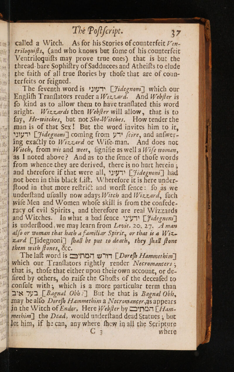 ie) called a Witch. As for his Stories of counterfeit Y’en- ie) trelogutfis, Cand who knows but fome of his counterfeit | Ventriloguifts may prove true ones) that is but the » | thread- bare Sophiftry of Sadducees and Atheifts to elude « | the faith of all true ftories by thofe that are of coun- |) terfeits or feigned. i, | The feventh word is %iyys CFidegnont] which our wi? Englifh Tranflators rendera Wizzard. And Webjter is | fo kind as to allow them to have tranflated this word fa aright. Wizzards then Webjter will allow, that is to | fay, He-witches, but not She-Witches. How tender the fy) man is of that Sex! But the word invites him to it, il WY LFtdeguont | coming from y7 fcire, and anfwer- y.| ing exactly to Wizzard or Wife-man. And does not Witch, from wit and weer, fignifie as wella W2/e woman, as I noted above? And as to the fence of thofe words from whence-they are derived, there is no hurt herein ; and therefore if that were all, \ny7) [Fidegnoni]} had not been in this black Lift. Wherefore it is here under- {tood in that more reftrict and worft fence: fo as we under{tand ufually now adays Witch and Wizzard, fuch wife Men and Women whofe skill is from the confede- ‘“L Facy of evil Spirits, and therefore are real Wizzards _,) and Witches. In what a bad fence *}'y [Fidegnons] ‘ot 4s underftood, we may learn from Levit. 20, 27. 4d man | alfo or woman that hath a familiar Spirit, or that a Wire } zard [Jidegnoni] fhall be put to death, they fhall ftone | them with ftones, &amp;c. i oe ~ = Le a &gt; . NS ee PTL ——s The laft word is =Synanr wr [Dorelh Hammerhim] which our Tranflators rightly render Necromancers ; “il that is, chofe that either upon their own account, or de- W fired by others, do raife the Ghofts of the deceafed to “} confule with; which is a more particular term than inf Ds 792 [Bagnal Obb:] But he that is Bagnal Obh, i may bealfo Dorefh Hammethim a Necromancer,as appears i gn the Witch of Endor, Here Web/fer by Nan [ Ham- WN methim] the Dead, would underftand dead Statues ; but u'Wdet him, if hecan, any where thew in all the Scripture | . C3 where | !