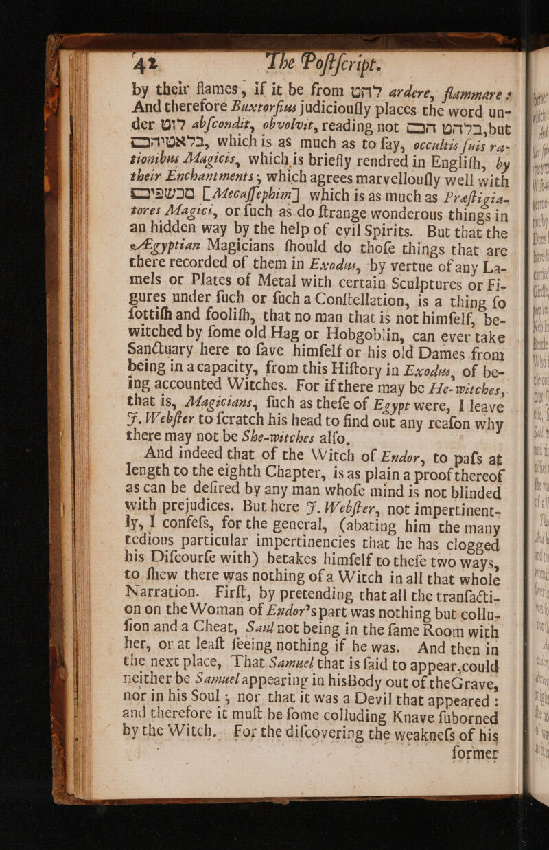 oe ‘ —— Pofeript. | SS by their flames, if it be from un% ardere, flammare s And therefore Buxtorfius judicioufly places the word un- der 017 abfcondit, obvolvit, reading not Tan Oit72, but TI7ON73, whichis as much as to fay, occultis [uis ra- tiombus Magicis, which is briefly rendred in Englifh, by their Enchantments, which agrees marvelloufly well with 'DWI0 [ ALecaffephim] which is as much as Preftigia- tores Mdagici, or fuch as do ftrange wonderous things in an hidden way by the help of evil Spirits. But that the eEgyptian Magicians fhould do thofe things that are there recorded of them in Exodus, by vertue of any La- mels or Plates of Metal with certain Sculptures or Fi- gures under fuch or fuch a Conftellation, is a thing fo fottifh and foolifh, that no man that is not himfelf, be- witched by fome old Hag or Hobgoblin, can ever take Sanctuary here to fave himfelf or his oid Dames from being in acapacity, from this Hiftory in Exodus, of be- ing accounted Witches. For if there may be He- witches, that is, Adagicians, fach as thefe of Egypt were, I leave J. Webfter to {cratch his head to find out any reafon why there may not be She-witches alfo, And indeed that of the Witch of Exdor, to pafs at fength to the eighth Chapter, isas plaina proof thereof as can be defired by any man whofe mind is not blinded with prejudices, Buthere ¥. Web/fer, not impertinent- ly, I confefs, for the general, (abating him the many tedious particular impertinencies that he has clogged his Difcourfe with) betakes himfelf to thefe two ways, to fhew there was nothing ofa Witch inall that whole Narration. Firft, by pretending that all the tranfacti- on on the Woman of Exdor’s part was nothing but collu- fion anda Cheat, Sas not being in the fame Room with her, or at leaft feeing nothing if he was. And then in the next place, That. Samuel that is {aid to appear,could neither be Samuel appearing in hisBody out of theGrave, nor in his Soul ; nor that it was a Devil that appeared : and therefore it muft be fome colluding Knave fuborned bythe Witch. For the difcovering the weaknels of his : see former