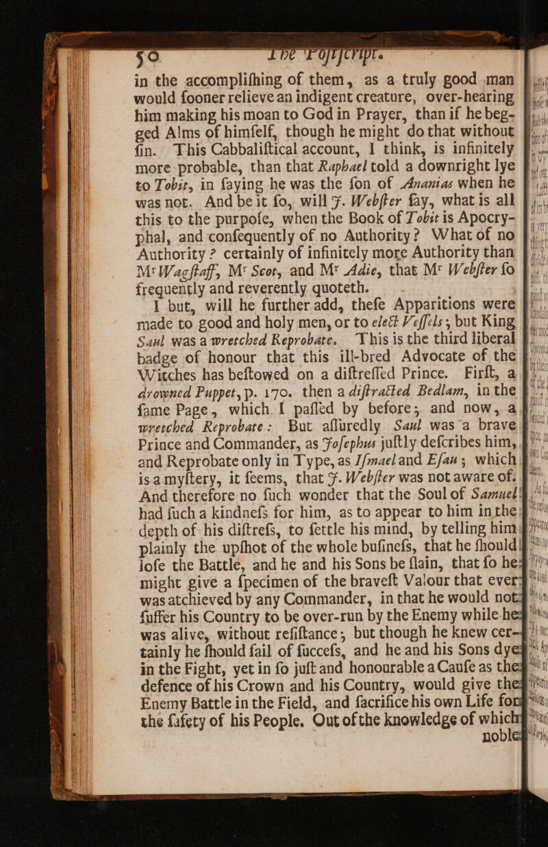 sn a a a at ei = ged Alms of himfelf, though he might do that without was not. And beit fo, will F. Webjter fay, what is all this to the purpofe, when the Book of Tobst is Apocry- phal, and confequently of no Authority? What of no M! Wagftaff, M' Scot, and Mt Adie, that M' Webfter fo t| frequently and reverently quoteth. 4 I but, will he further.add, thefe Apparitions were }) made to good and holy men, or to elect Veffels, but King J. Saul was a wretched Reprobate. ‘his is the third liberal . badge of honour that this ill-bred Advocate of the , Witches has beftowed on a diftreffed Prince. Firft, a J)” drowned Puppet, p. 170. then a diftratked Bedlam, inthe } Prince and Commander, as Fofephus jultly defcribes him, f' and Reprobate only in Type, as J/maeland Efaw; which §, isamyltery, it feems, that ¥. Webjfer was not aware of, F*' had fuch a kindnefs for him, as to appear to him inthe might give a {pecimen of the braveft Valour that ever: gti fuffer his Country to be over-run by the Enemy while he in tainly he fhould fail of fuccefs, and he and his Sons dye iy h the fafety of his People. Out of the knowledge of wie K . noble