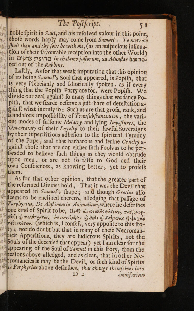 es, {thofe words haply may come from Samuel , To morrow yy faale thon and thy fons be with me, (as an aufpicious infinua- iy | €10n of their favourable reception into the other World) yD OYA NBO in thalamo juftorum, as Munfter has no- nef ted out of the Rabbins. i,j) _Laftly, As for that weak imputation that this opinion oy {04 its being Samuel’s Soul that appeared, is Popifh, that {US very Plebeianly and Idiotically fpoken, as if every nigithing that the Popifh Party arefor, were Popifh. We ,, divide our zeal againft fo many things that we fancy Po- ‘)pifh, that wefcarce refervea juft fhare of deteftation a- ,.{gain{t what is truly fo: Such as are that grofs, rank, and ,,tcandalous impoflibility of Tranfub/tantiation, the vari- Jus modes of fu'fome Idolatry and lying Impoftures, the [Uncertainty of their Loyalty to their lawful Soveraigns .. |by their fuperftitious adhefion to the {piritual Tyranny |, {Of the Pope, and that barbarous and ferine Cruelty a- Againft thofe that are not either fuch Fools as to be per= \| ifwaded to believe fuch things as they would obtrude (upon men, or are not fo falfe to God and their “town Confciences, as knowing better, yet to profefs “them. | As for that other opinion, that the greater part of ithe reformed Divines hold, That it was the Devil that appeared in Sazuel’s fhape; and though Grotius alfo i feems to be enclined thereto, alledging that paflage of \WPorphyrius, De Abftinentia Animalium,where he def{cribes fone kind of Spirit to be, 1éy@- drarnaie oJ C6W$4 Tay]ouog= MN Wpavle 0 moadtegmov, vmoneneSuoy © Sede % Saluovas x) Luyae jul breBvanérer. (which is, I confefs, very appofite to this fto- i'ry ; nor do doubt but that in many of thefe Necroman- ‘tick Apparitions, they are ludicrous Spirits, not the iSouls of the deceafed that appear) yet Iamclear for the ‘Mlappearing of the Soul of Samuel in this ftory, from the if: teafons above alledged, and as clear, that in other Ne- ieromancies it may be the Devil, or fuch kind of Spirits Was Porphyrius above defcribes, that change themfelves into aw. 2 omnif arto = aM | ; “ f Rs, ae a Sees al zs aie pen abs RIVES reer Sager a3 SL aia patie ware eeate