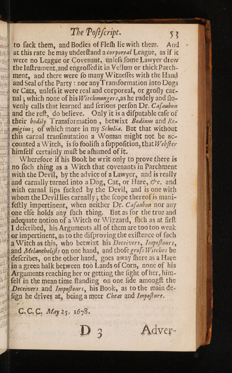 5 abl hi} y | The Poft i fcript ° 53 wjjnt tO fuck them, and Bodies of Flefh lie with them. And | at thisrate he may uhderftand a corporeal League, as if it Only it is a difputable cafe of Wherefore if his Book be writ only to prove there is {\ one elfe holds any fuch thing. Butas for the true and adequate notion of a Witch or Wizzard, fuch as at firll {I defcribed, his Arguments all of them are too too weak 4 }) a} ) 7 a Witch as this, who betwixt his Deceivers, Impoftours, | ase is a green balk between too Lands of Corn, none of his | Arguments reaching her or getting the fight of her, him- ifelt in the mean time ftanding on one fide amongft the C.C,C, May 25. 1678. | | D Adver- W2