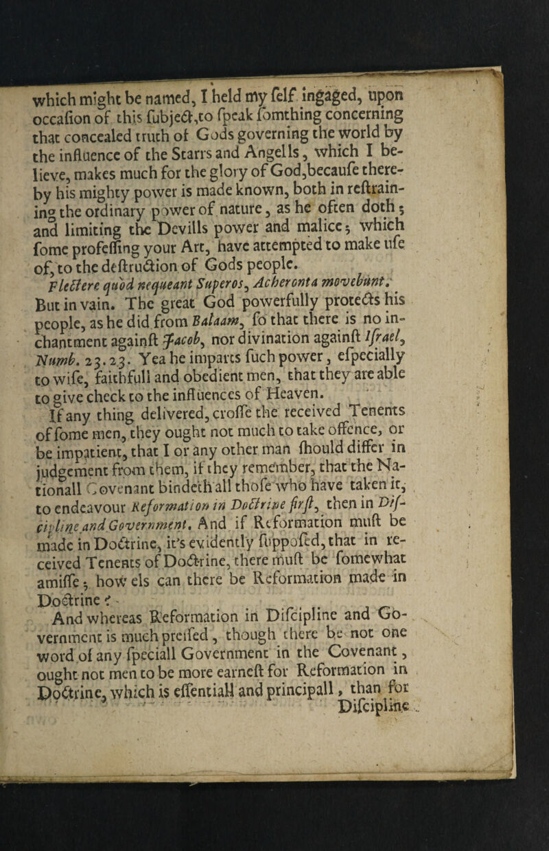 occafion of this fubje(5f,to fpcak Tomthing concerning that concealed truth of Gods governing the world by the inHuence of the Starrs and Angells, which I be¬ lieve, makes much for the glory of God,becpfe there¬ by his mighty power is made known, both in rcftrain- ing the ordinary power of nature, as he often doth 5 an*^ limiting the Devills power and tnalicej which fome profefling your Art, have attempted to make ufe ofjto the deftrutSion of Gods people. FltSiere tjuod necjiteant Superos, Acheronta mowbmt: _ But in vain. The great God powerfully protedshis people, as he did from Ba/daw, fd that there is noin- chantment againft ^acob^ nor divination againft Ifraet, Yea he imparts fuch power, efpecially to wife, faithful! and obedient men, that they arc able to give check to the influences of Heaven. If any thing delivered, crofle the received Tenents of fome men, they ought not much to take offence, or be impatient, that I or any other man Ihould differ in judgenient from them, if they remember, that the Na¬ tional! Covenant binde'ch'all thofe Avhd have taken it,- to endeavour Refwwatiou in Doctrine then in 23//- ch’line and,Government, Arid if Reformation muft be made in Dodtrine, it’s evidently fuppofed, that in re¬ ceived Tenents of Dodbrine, there muft be fomewhat amiffev bowels can there be Reformation made in Poclrine^- - ... . And whereas Reformation in Difcipline and Go¬ vernment is much preifed, though there be not one word of any fpeciall Government in the Covenant, ought not men to be more earneft for Reformation in Podtrine, which is clTential-l and principall, than for ' • pjjcipiine