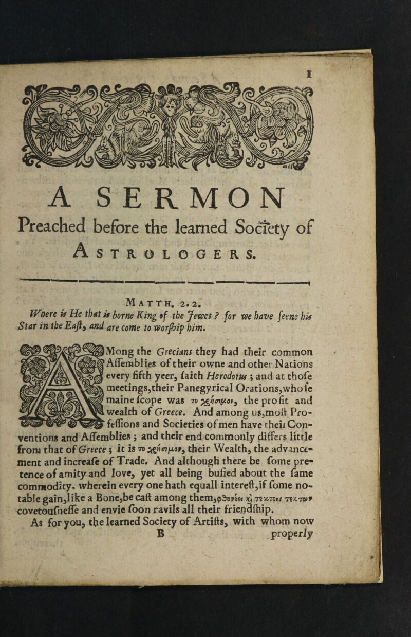 A SERMON Preached learned Astrologers. M A T TH, 2* 2, W'oere is He that it borne King ef the Jems ? for we have feene bis Star in tbe Eafty and are come to worfhif him. Mong the Grecians they had their common Aflemblies of their owne and other Nations every fifth yeer, faith Herodotus ; and at thofe meetings^their Panegyrical Orations,whole mainefcope was iv^riaiisovy the profit and wealth of Greece. And among nSjmoft Pro- fellions and Societies of men have theii Con¬ ventions and AfTemblies 5 and their end commonly differs little from that of Greece 5 it is their Wealth, the advance¬ ment and increafe of Trade. And although there be fome pre¬ tence of amity and love, yet all being bufied about the fame commodity^ wherein every one hath equall intereft,if fome no¬ table gain,like a Bone,be call among them,^^t)v^» 7?>c7ov/ TtuTwr covetoufneffe and envie fboh ravils all their friepdfhip. As for you, the learned Society of Artifts, with whom now B properly