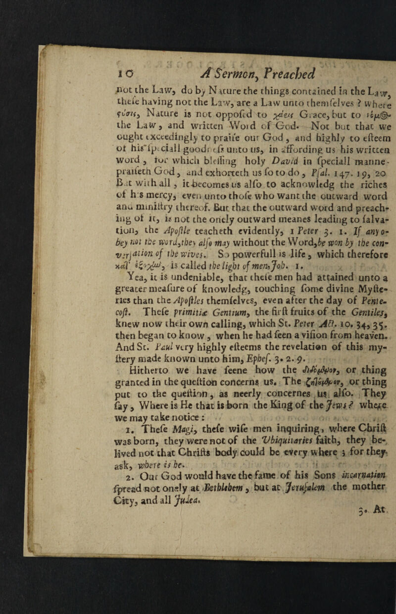 .not the Law, do by Nature the things contained i/? the iheic having not the Law, are a Law unto chenifelves ? where ftV/f, Nature is not oppofcd to Grace, but to »6^(^ the Law, and vrritten Woid of Gx)d« Not but that we ought txccedingly to praiie our God , and highly to efteem ot his'ipiciaii goodntfs unto us, in ifFording us his written word, iur which bleiring holy David in fpeciall marine- praileth God , and exhortech us fo to do , Pfal. 147, i p, 20 B.itwiihail, it-becomes us alfo to acknowltdg the riches of h:s mercy, even unto thofe who want the outward word anu miniitry thereof. But that the outward wprd and preach** iiig ot it, ii not the oncly outward meancs Jeading to falva- tiuHj the A^ofile teacheth evidently, 1 Peter 3. i. If anyo^ bey word^tbe\ alfe may without the Word,^e won by the co«- 2/jrjauon of the wives. So powerfull is life , which therefore jt-etT is called the light ofmemjoh. i. Yea, it is undeniable, that thele men had attained unto a greater meafure of knowledg, touching Tome divine Myftc- nes than LhcApofiks thcmfelves, even after the day of Pente- cofl. Thefe frimitU Gentium^ the fir ft fruits of the Gentiles^ knew now thtii own calling, which St. Peter Ad. 10. 34, 35. then began to know, when he had feen a vifion from heaven. And St. Paul very highly efteems the revelation of this my- ftery made known unto him, Ephef. 3* 2. p. Hitherto we have fccne how the or thing granted in the queftion concerns us* The ^n}v(^or^ or thing put to the queftion, as neerly concernes Mi, alfo. They fay , Where is He that is born the Kdng of ^ whe^e we may take notice: . . 1. Thefe Magiy thefe wife men inquiring, where Chrift was born, they were not of the Vbiquiiaries faithy they be- lived not that Chrifts body could be every where > for they, ask, where is be> ^ \ 2. Our God would have the fame of his Sons inmnaAm fpread not onely at >Bstblibm , but at. Jemfelem the mother City, and all Judea* 5«. At,