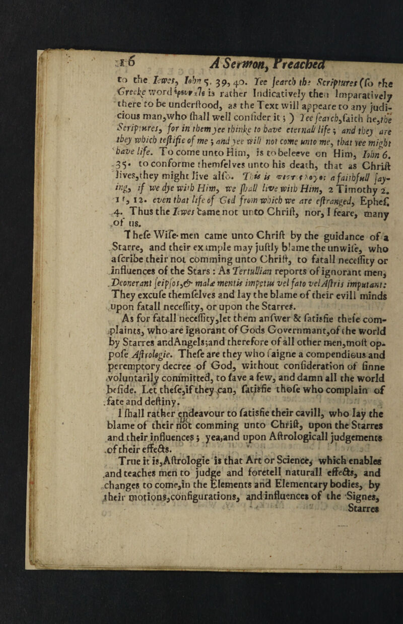 . ASetwoUf Treacbe} tvO the. *». 395 4*^* jearcb tb^ Scr/ftures(Co fhe /Greekc\vord'^fivpt%h rather Ifidicativcly thcfi ImparativcJy 'there to be underftood^ as the Text tvill appeare to any Judi¬ cious man^who ihall well confider it; ) lee fearch^fakb he^ the Seriptures^ for in themyee thinke to have eternal/lifeand they are they which teftifie of me ; andyee will not come unto me^ that yee might have life. To come unto Him, istobeleeve on Him, him 6, -35* toconforme themfelvcs unto his death, that as Chriit Tives,they might Jive alfo* To^ if afaithfull Jay- ingy if we dye with we fijall live with Him^ 2 Timothy 2. 'I f, 12. even that life of Gsd from which we are eftrangedy EpheC ,4. Thus the JtTpe; tame not unto Chrift, nor, I fcare, many >of us. ^ The(e Wife* men came untoChrift by the guidance of a .Starre, and their eximple may juftly blame the unwiie, who aferibe their not comming unto Chrili^, to fatall nccellity or influences of the Stars : As TertuUian reports of ignorant men, . Deonerant j'eipfof^& maU mentis impgtM velfato velAfiris imputant: They excufe themfelves and lay the blame of their evill minds vUpon fatall neceffity, or upon the Starres. As for fatall necc(Iity,Iet them anfwer & fatisfie thefe com- ipIaints,*who are ignorant of Gods Governmant,of the world by Starres andAngels;and therefore of all other men,mott op- pofe Afifologie. Thefe are they who i aigne a compendious and peremptory decree of God, without confidcration of finne <voluntarily committed, to fave a few, and damn all the world if fide. Let thcfcjif they ^can, fatisfie thole who complain of fate and deftiny. 1 fhall rather endeavour to fatisfie their cavil], who lay the blame of their n^S: comming unto Chri^, upon the Starres ,and theirj.nfluenccs 5 yea,and upon Aftrologicall judgemcnce ,cftheir effefts. ^ ' True it is,Aftrologie' is that Art or Science^ which enables .and teaches men to Judge and foretell natural! effefts, and ^changes to come,in the Elements arid Elementary bodies, by ^their motions,configurations, and influences of the Signes, Starres