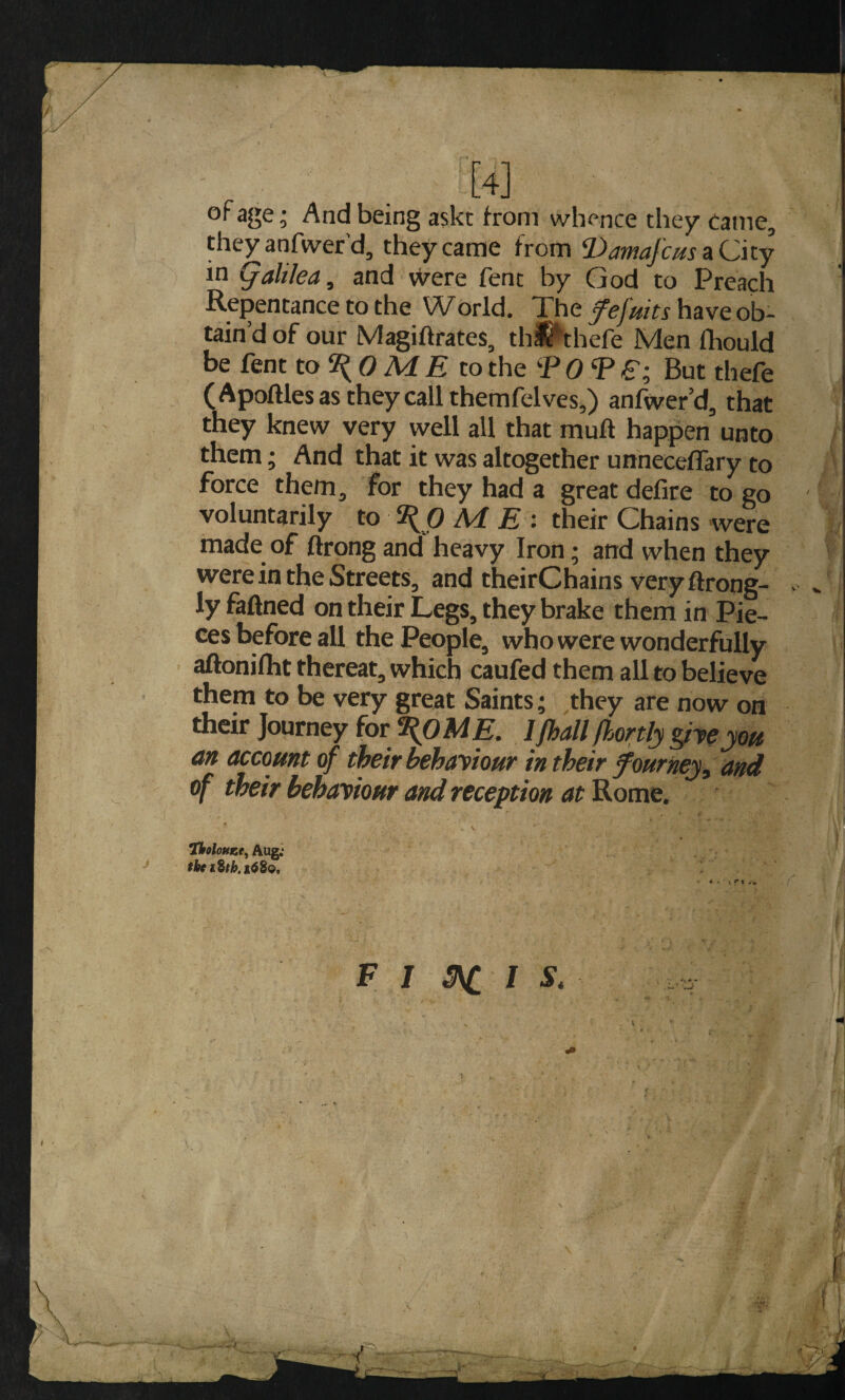 of age; And being askt from whence they came, they anfwer’d, they came from ^Dmafcus aCity in Qaltlea, and \yere fent by God to Preach Repentance to the World. Xhe have ob¬ tain’d of our Magiftrates, thS^thefe Men fliould be fent to 0 M £ to the ‘P 0 Si But thefe (Apoftles as they call themfelves,) anfwer’d, that they knew very well all that muft happen unto them; And that it was altogether unneceffary to force them, for they had a great defire to go voluntarily to \ 0 M E : their Chains were made of ftrong and heavy Iron; and when they were in the Streets, and theirChains veryftrong- ly fafined on their Legs, they brake them in Pie¬ ces before all the People, who were wonderfully aftonifht thereat, which caufed them all to believe them to be very great Saints; they are now on their Journey for \OME. Ifhall fhortly pyeyott an account of their behaytour in their fourney, and of their behayiour and reception at Rome. *iholouKt^ Aug; the * ■ t r* -• F 7 I S. r !h