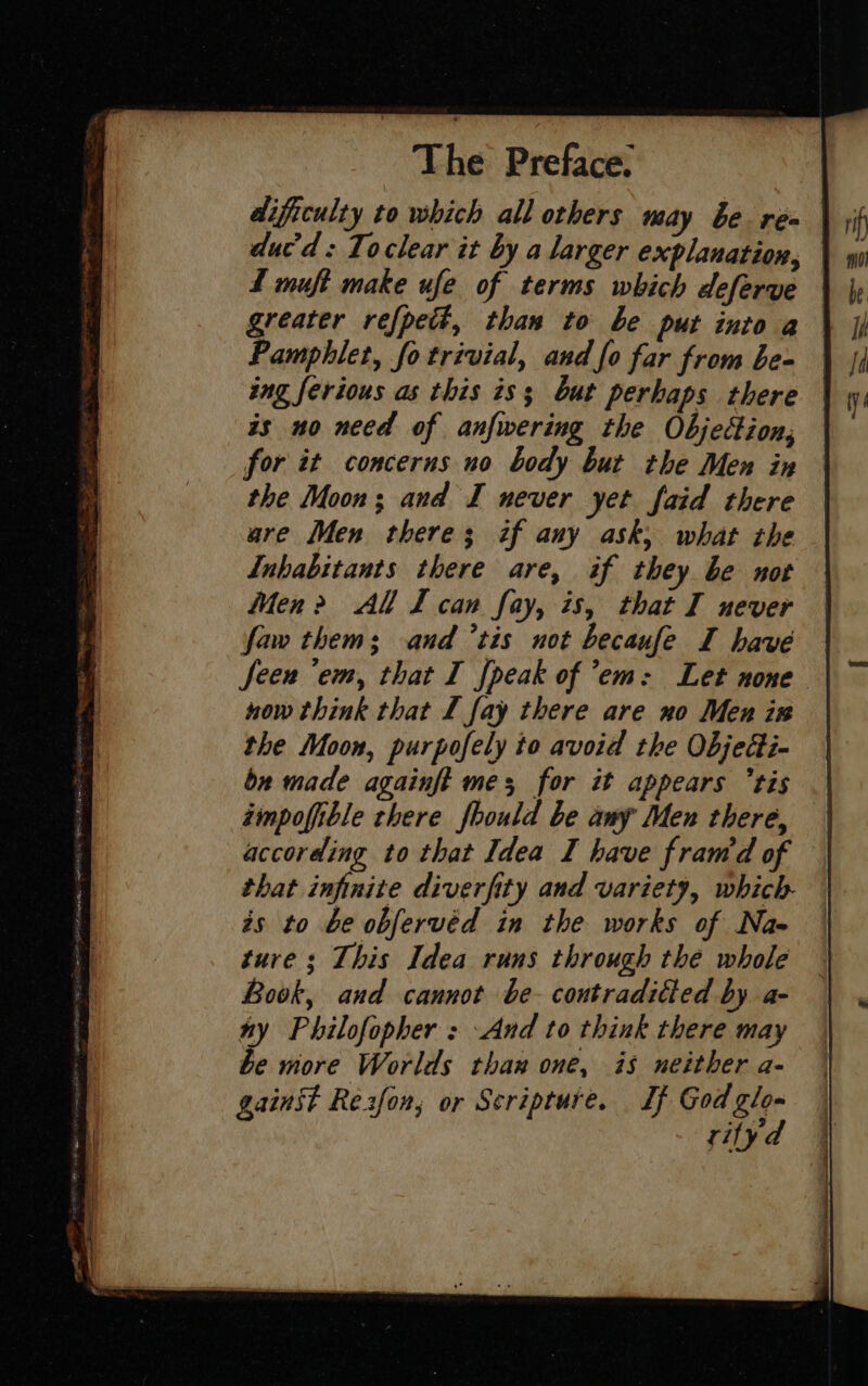 dificulty to which all others may be ren duc’ d : To clear it by a larger explanation, Z muft make ufe of terms which deferve | greater refpedt, than to be put into a Pamphlet, fo trivial, and fo far from be- ing ferious as this is; but perhaps there | is no need of anfwering the Objection, for it concerns no body but the Men in the Moon; and I never yet faid there are Men there; if any ask, what the Inhabitants there are, if they be not Men &gt; All I can fay, is, that I never faw thems and ’tis not becaufe I have Seen ‘em, that I fpeak of ’em: Let none now think that I fay there are no Men ir the Moon, purpofely to avoid the Objedi- bn made againft me; for it appears tis éimpofible chere fhould be any Men there, according to that Idea I have fram’d of that infinite diverfity and variety, which zs to be obfervéd in the works of Nae ture ; This Idea runs through the whole Book, and cannot be contraditted by a- e more Worlds than one, is neither a- 