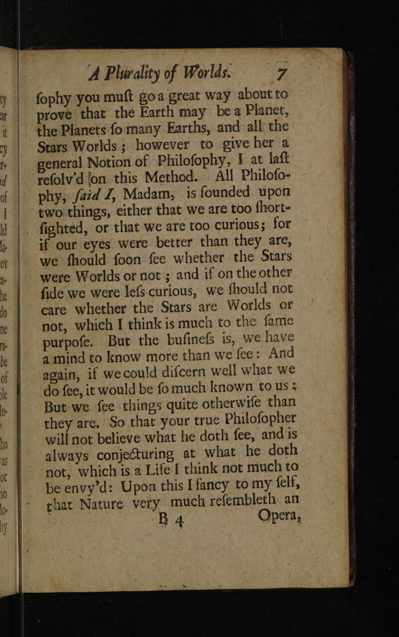      À Plurality of Worlds. 7 fophy you muft goa great way about to prove that the Earth may bea Planet, Stars Worlds; however to give her a general Notion of Philofophy, 1 at laft refolv'd ‘on this Method. All Philofo- phy, faid J, Madam, is founded. upon two things, either that we are too fhort- fighted, or that we are too curious; for if our eyes were better than they are, we fhould foon fee whether the Stars were Worlds or not ; and if on the other fide we were lefs curious, we fhould not care whether the Stars are Worlds or not, which I think is much to the fame purpofe. But the bufinefs is, we have a mind to know more than we fee: And again, if wecould difcern well what we do fee, it would be fo much known to us : But we fee things quite otherwife than they are. So that your true Philofopher will not believe what he doth fee, and is always conjecturing at what he doth not, which is a Life I think not much to be envy’d: Upon this I fancy to my felf, char Nature very much refembleth an