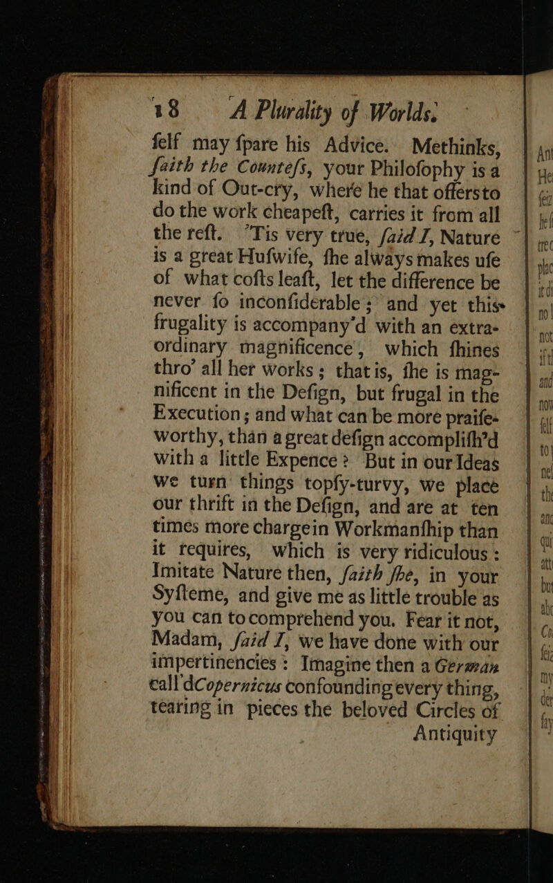 felf may fpare his Advice. Methinks, faith the Countefs, your Philofophy is a kind of Out-cry, where he that offersto do the work cheapeft, carries it from all the reft. “Tis very true, /aid J, Nature is a great Hufwife, the always makes ufe of what cofts leaft, let the difference be never fo inconfidérable ; and yet this frugality is accompany'd with an extra- ordinary magnificence, which fhines thro’ all her works; thatis, the is mag- nificent in the Defign, but frugal in the Execution ; and what can be more praife- worthy, than a great defign accomplifh’d with a little Expence &gt; But in our Ideas We turn things topfy-turvy, we place our thrift in the Defign, and are at ten times more chargein Workmanfhip than it requires, which is very ridiculous : Imitate Nature then, faith fhe, in your Syfleme, and give me as little trouble as you can tocomprehend you. Fear it not, Madam, faid J, we have done with our impertinencies : Imagine then a German Call dCopernicus confounding every thing, tearing in pieces the beloved Circles of Antiquity  