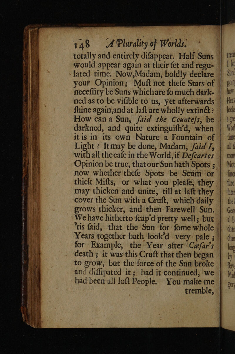 totally and entirely difappear. Half Suns would appear again at their fet and regu- lated time. Now,Madam, boldly declare your Opinion; Muft not thefe Stars of neceflity be Suns whichare fo much dark- ned as to be vifible to us, yet afterwards fhine again,andat laft are wholly extinét? How cana Sun, faid the Countefs, be | darkned, and quite extinguifh’d, when itis in its own Nature a Fountain of Light ? Itmay be done, Madam, /aid J, with all theeafe in the World, if Defcartes Opinion be true, that our Sun hath Spots ; now whether thefe Spots be Scüm or thick Mifts, or what you pleafe; they may thicken and unite, till at laft they cover the Sun with a Cruft, which daily grows thicker, and then Farewell Sun. We have hitherto fcap‘d pretty well; but. tis faid, that the Sun for fome whole Years together bath look’d very: pale ; for Example, the Year after ‘Cæ/ar’s death ; it was this Cruft that then began to grow, but the force of the Sun broke and diffipated its. had it continued, we had been all loft People. You make me tremble, | 