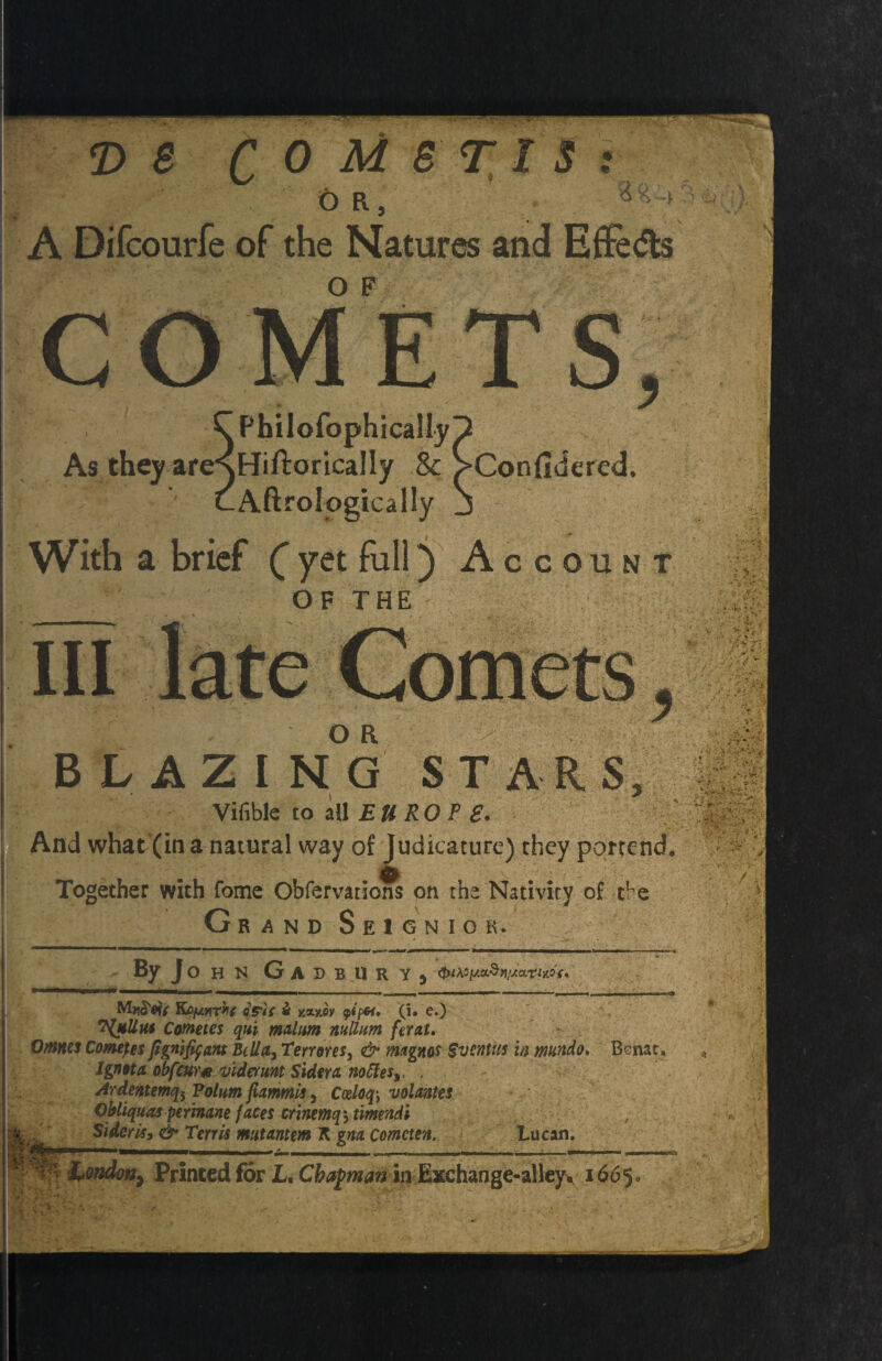 Or, A Difcourfe of the Natures and EfFedls OF COMETS, C PhilofophicaMyp As they areNHiftorically & S>Confidered. t A ft roI naira 1! v N r.rwv \ BLAZING STARS, V * Vifible to all EUROP £. And what (in a natural way of Judicature) they portend Together with fome Obfervations on the Nativity of tbe Grand Seignior. KAfjwrkf oS'U & xaxoy q></**. (i. e.) ?{*Uhs Cometes qui malum nullum ferat. Omm Cometes figmfyant Bella3 Tenures, & magnos SventUs in mundo, Bsnat. Ignota obfeur<e viderunt Sidera noffie$t. . Ardentemqi Polum fiammis, Codoq\ volantes Obliquaspertnane faces crinmq\ timendi , Sideris, & Terris mutantm K gna cometen. Lucan. London7 Printed for L, Chapman in Exehange-alley. i665«