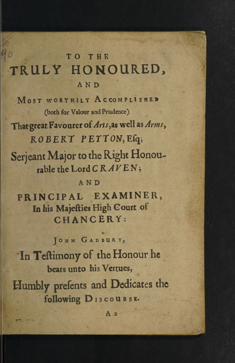 ^ . TRULY TO THE HONOURED, AND Most worthily Accomplishes (both for Valour and Prudence) Thatgreat Favourer of Arts,tis well as Arms, ROBERT PEYTOtf,Efq, Serjeant Major to the Right Honou¬ rable the Lord CRAVEN-, AND PRINCIPAL EXAMINER, In his Majefties High Court of CHANCERY: John Gadbur y5 In Teftimony of the Honour he bears unto his Vertues, Humbly prefents and Dedicates the following Discourse.