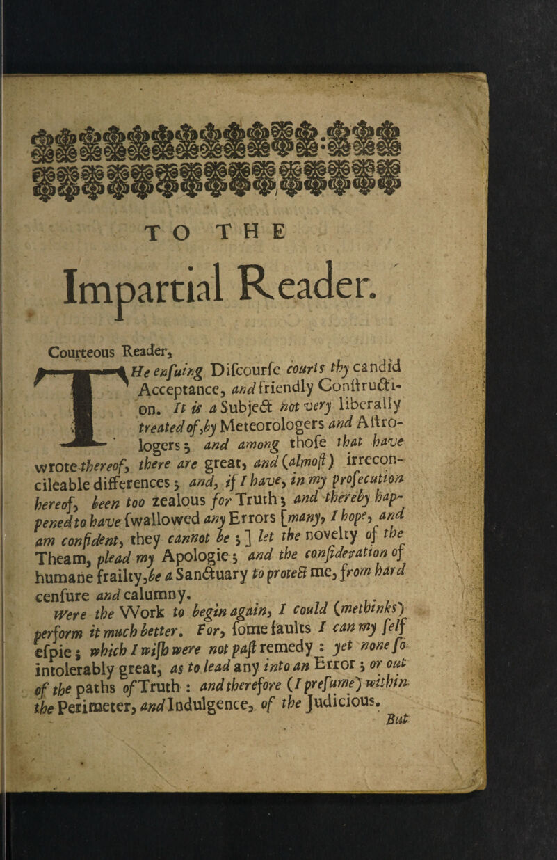 . * *• Jt : TO THE Impartial Reader. Courteous Reader, He eefuing Difcourfe courts thy candid ' Acceptance, dW friendly Conffru&i- on. It is dSubjeft hot very liberally treated of,by Meteorologers and Aitro- logers 5 and among thofe that have vttotcthereof, there are great, and (almoft) irrecon¬ cilable differences * and, if / have, in my profecution hereof, been too zealous for Truth *, and thereby hap- venedto have {wallowed any Errors [many, I hope, and am confident, they cannot be ; ] let the novelty of tbe~ Theam, plead my Apologie; and the consideration of humane frailty,^ a San&uary to proteEl me, from hard cenfure and calumny. Were the Work to begin again, I could (metbmksj perform it much better. For, fome faults / can my felf efpie j which I wifh were notpaft remedy^ yet nonefo intolerably great, as to lead any into an Erroror out of the paths of Truth : and therefore (I prefume') within the Perimeter, ^Indulgence, of the Judicious. But *