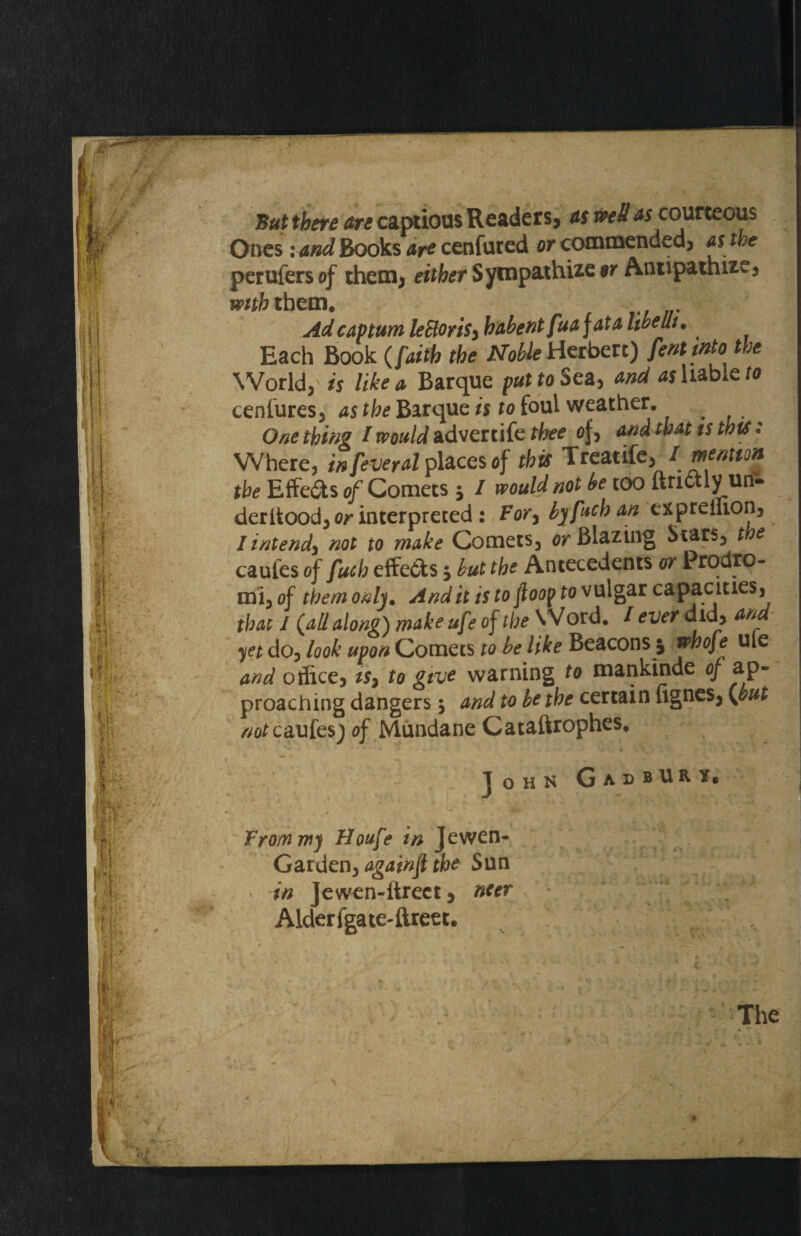 But there arc captious Readers, asm Has courteous Ones: and Books art cenfured or commended* as the perufers of them* either Sympathize or Antipathize* with them. Ad cap turn leBoriSy habent fuajata libeut. Each Book (faith the Noble Herbert) fenltnto the World* is like a Barque put to Sea* and ^liable ra cenfures* as the Barque is to foul weather. One thing / would advert ife thee af* and that ts this* Where, infeveral places of this Treat ife* / mention the Effects of Comets $ I would not be too itnctlyun- deritood* or interpreted : Fory by fab an expreffion* I intend^ not to make Comets* or Blazing Stars* t e caufes of fucb effects 5 but the Antecedents or Prodro- mi* of them only. Audit is to fioof fo vulgar capacities, that I {all along) make uf ? of the VVord. / ever did* and yet do* look upon Comets to be like Beacons j jww/e u*e and office* is7 to give warning to mankinde of ap¬ proaching dangers 5 and to be the certain lignes* {but /^caufes) of Mundane Cataftrophes. John GadbURY, From my Houfe in Jewen- Garden* againfi the Sun in Jewen-ftrect * netr Alderfgate-ftreet, The