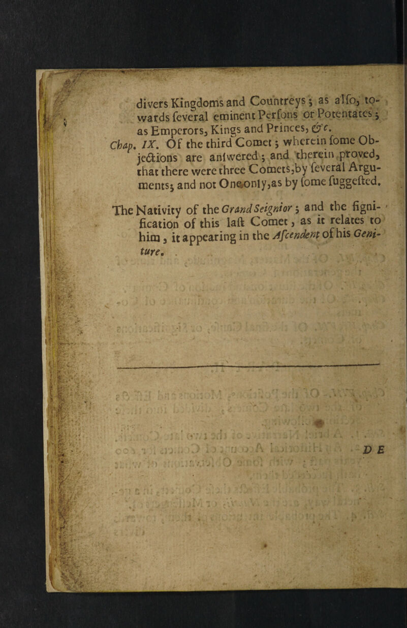 divers Kingdoms and Countreys ; as alfo, to¬ wards feveral eminent Perfons or Potentates; as Emperors^ Kings and Princes, O'c. Chap. IX. Of the third Comet; wherein fome Ob¬ jections are aniwered; and therein proved) that there were three Comets3by feverai Argu¬ ments; and not One*only3as by Come fuggefted. The Nativity of th e Grand Seignior $ and the figni- fication of this laft Comet3 as it relates to him 3 it appearing in the Afcendent of his Geni-