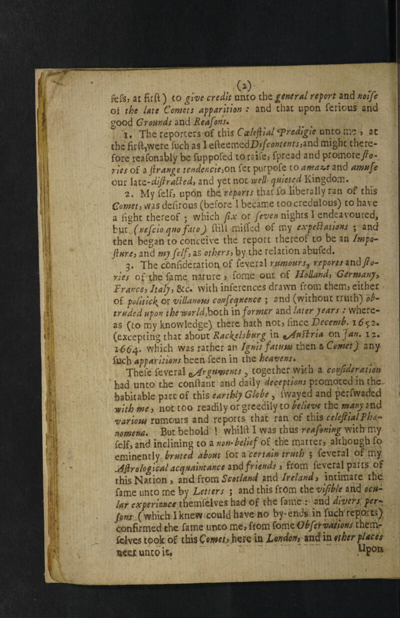 fefs3 at fir ft) to give credit unto th t general re fort and notfe of the late Cornett apparition : and that upon ferious and good Grounds and Reafons. 1. The reporters of this Cotleftial rodlgie unto me > ac the firft,were fuch as 1 efteemedD//t,^^wrjjand might there¬ fore reafonably be fuppofed toraife, Spread and promore/0- rles of a [range tendcncie3oa let purpofe to amaz,e and amufe our latz-dlftratled) and yet not well quieted Kingdom. 2. My felf, upon the reports that fo liberally ran of this Comet3 was defirous (before I became too credulous) to have a fight thereof ; which fix or [even nights I endeavoured, bvi (nefcio quo fat 0) ftill miffed of my expectations ; and then began to conceive the report thereof to be an Jmpo- fture3 and my felf } as othersj by the relation abufed. 3. The consideration of Several rumour j, reports and [lo¬ ries of the fame nature , Tome out of Holland, Germany, France, Italy, &c. with inferences drawn from them, either of politic^ or villanoHs confequence ; and (without truth) ob¬ truded upon the world jboth informer and later gears : where¬ as (to my knowledge) there hath not, hnce JJecemb. 16$2* (excepting that about Rackelsburg in ^/InCbria on Jan, 12. 1664- which was rather an Ignis fatuus then a Comet) any fuch apparitions been feen in the heavens. Thefe Several Arguments 3 together with a confederation had unto the conftant and daily deceptions promoted in the- habitable part of this earthly Globe , Swayed and perfwaded with me, not too readily or greedily to believe thz'manysnd various rumours and reports that ran of this celeftialPhe¬ nomena. But behold \ whilfi I was thus reafening with my felf, and inclining to a non-belief of the matter, although fo eminently bruted about for a'certain truth 5 Several of my jifirological acquaintance and friends , from Several parts of this Nation, and from Scotland .and Ireland, intimate the. fame unto me by Letters ; and this from the vlfible and ocu¬ lar experience themfelves had of the fame : and divers per- fonts (which I knew could have no by-ends in fuch reports) confirmed the fame unto me, from fomzObferyations them¬ felves took of this Comets here in London) and in ether places : steer unto it» ^Pori