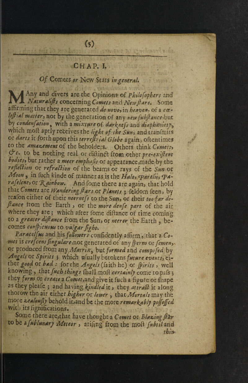 CHAP. I. Of Comets or New Stars in general, MAny and divers are the Opinion* of Philofephers and . Nat ur a lifts concerning Comets and New fiats. Some affirming that they are generated de nevoy in heavens of a coe- leftial mattery not by die generation of any new fobfiance,but by condenfiation 9 with a mixture of darknefs and diaphaniety* which mod aptly refceives the light of the Suny and tranfmits or darts it forth upon this terreftrial Globe again, oftentimes to the amazement of the beholders. Others think Comets* &C, to be nothing real or didindffrom other pre-exiftent bodiesy but rather a meer emphafis or appearance>made by the reflection or refrattion of the beams or rays of the Sun or Moon 5 in fuch.kinde of manner as is the Haloy qpareliiy <pa- rafeleneyor %ambow, And fome there are again, that hold that Comets are Wandering fiars or Planets ; feldom feen, by realon either of their neernefs to the Sun, or their too far de¬ fiance from the Earth y or the more denfe part of the air where they are; which after fome didance of time coming to a greater ^fiance from the Sum or neerer the Earth 9 be¬ comes conjpictions to vulgar fight, Paracelfus and his followers confidently affirm , that a Co¬ met is crefcensJtngularemot generated of any fperm or femen or produced from any Matrix9 but formed and compofed by Angels or Spirits $ which ufually betokens future eventsy ei- ther good or bad : for the Angels (faith he) or Jpirits y well knowing , that fuch things fliall mod certainly come topafs; they form or create a Comet*and give it fuch a figure or fhape as they pleafe ; and having kindled it y they attraU ic along thorow the air either higher or lower , that Mortals may the more zealoufiy behold it^and be the more remarkably poffejfed with its lignifications. * j - Some there are5that have thought a Comet or Blazing fthr to be a[ublunary Meteor 3 arifing from the mod fubul and this*