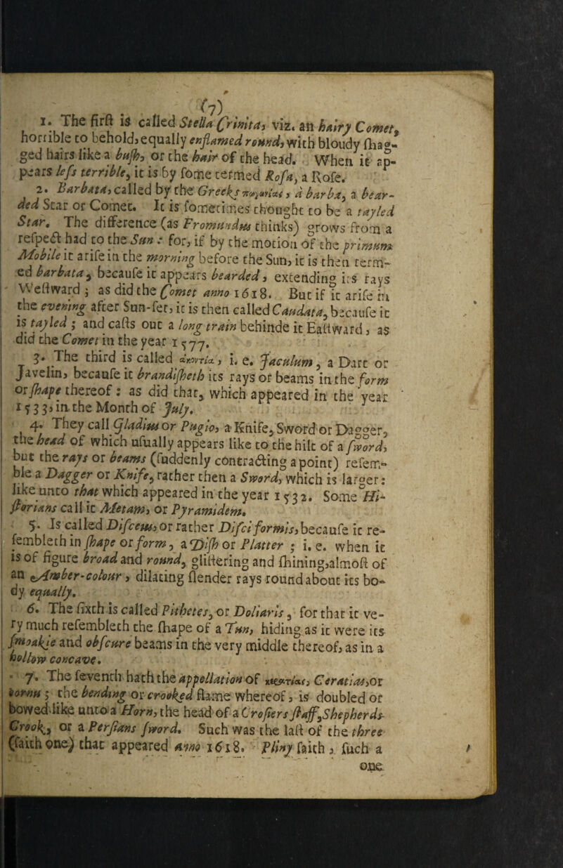 1. The firfl is called Stella (frwta> viz. an hairy Comet horuble to behold, equally enjiamed round, with bloudy fhao- ged hairs like a bnjh, or the hair of the bead. When it ap¬ pears left terrible, it is by feme termed Rofa, a Rofe. 2. Sarbata,cilkdbyzbs Greeks^.,Gt, dbarba, i bear- dedSm or Comet. It is fometimes thought to be a \ayled Star, The difference (as Fromundm thinks) prows from a refpeft had to the Sun : for, if by the motion of the primm* Mobile\t anfem the morning before the Sun, it is then term- ed barbatay becaufe it appears bearded, extendinp i:s rays Weft ward ; as did the Comet anno x 618. But if ic arife in the evening after Sun-fee, ic is then calledCW^becaufe ic is tay led ; and calls out a long train behinde it Eatiward, as ! dicf the Comet in the year i ^77, 3* The third is called aWr/<x, i. e* faculum ? a Dart or Javelin, becaufe ic brandlfeth its rays or beams in the form otfhape thereof; as did char, which appeared in the 'year 1 ? 3 in the Month of July. J 4. They call CfladiusOf Pngw> aT£nife5SwordorDagger3 ue head of which ufually appears like to the hilt of a fwordi bet the rays or beams (fuddenly contra&ing a point) refen> ble a Dagger or Knife? rather then a Sword> which is larger: like unto that which appeared in the year 15 3 2. Some*/#* for tans call ic AXetam^ or Pyramidem* 5* Is called DifceussOTrather Difci formiS)becaufe ic re- fembleth in Jhape or form, aqyl(h or Platter ; i. e. when it is of figure broad and romdy glittering and fhining,aImoA of an somber-colour, dilating (lender rays roundabout its bo¬ dy equally. r 6* The ftxch is called Pithetes3 or Dollar is 3 for that it ve¬ ry much refemblech the (Tape of a Km, hiding as it were its pnoakje and obfeare beams in the very middle thereof, as in a hollow concave. 7* The fevench haththe^pe/y^atf of Ceratias>Qi norm ; the bending or crooked flame whereof, is doubled or bowed like unto a Horn, the head of a Crofters flaff^Shepherds- I Groovy or a Perjians Jwordl Such was the lafl of the thre* I (faith one) chat appeared aim 1618. - Vliny faith , fuch a ' on£