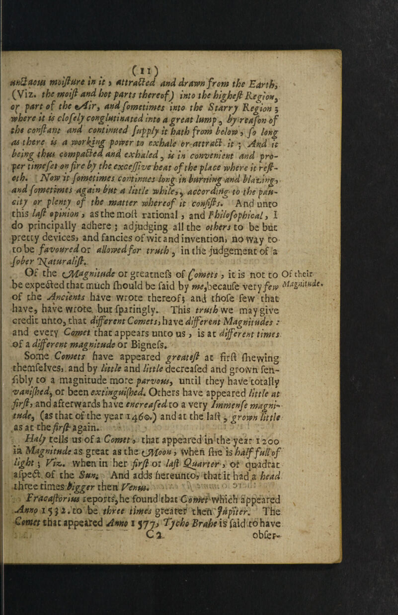 nni. ; * - . t CIO mUaom moiflure in it * attraUed and drawn from the Earth, (Viz. the moift and hot farts thereof) into the higheft Region^ or fart of the t/4ir, and fometimes into the Starry Region 5 - where it is clof dy conglutinated into a great lamp , by reafon of the conftant and continued [upfly it hath from below, fo long as there is a working power to exhale or attraft it ; And it being thus compacted and exhaled 3 is in convenient and pro¬ per timefet on fire by the exceffiveheat of the place where it refl- eth, ]Vow it fometimes contwues long in burning and biatjinf, and fometimes again but a little while, y according to the pau¬ city or plenty of the matter whereof it confifis. And unto this lafi opinion , asthemoft rational , and Fhilofopbical, I do principally adhere ; ^adjudging all the others to be but i pretty devices* and fancies of wit and invention) noway to I to be favoured or allowed for truth , in the judgement of a fober fE[aturalifl+ ~ > Of the ^Magnitude 01 greatnefs of £omets 3 it is not to Of their I be expe&ed that much fhould be faid by w^,becaufe very/!?# Magnitude* of the Ancients have wrote thereof* and thofe few that have, have wrote, but fparingly. This truth we may give credit unto, that different Comets, have different Magnitudes : ; and every Comet that appears unto us * is at different times of a different magnitude or Bignefs. Some Comets have appeared greatefi at fir ft fhewing themfelveSj. and by little and little decreafed and grown fen- fibly to a magnitude more parvous, until they have totally vanifhed, or been extinguifhed. Others have appeared little at firfl3 and afcervyards have encreafed-to a very Immenfe magni¬ tude, (as that of the year 1460.) and at the laft, grown little as at the firfl- again.. . ?■ I ; ! ; Haly tells us of a Comet , that appeared in the year 1200 ia Magnitude as great as the <jM.oon, when fhe is half full of light * Viz,, when in her firfl or laft Quarter 3 or quadrat afped. of the SunAnd adds hereunto* that it had .a head three times bigger then Venus* > A. *' wn0 5 : ’ Fracaftvrius reports,he found that Comt'which appeared Anno 15j2.ro be three times greater thztil'Jfrpiteri, The Comet that appeared Anno Tycho Brahe is faid to have C % obfer-