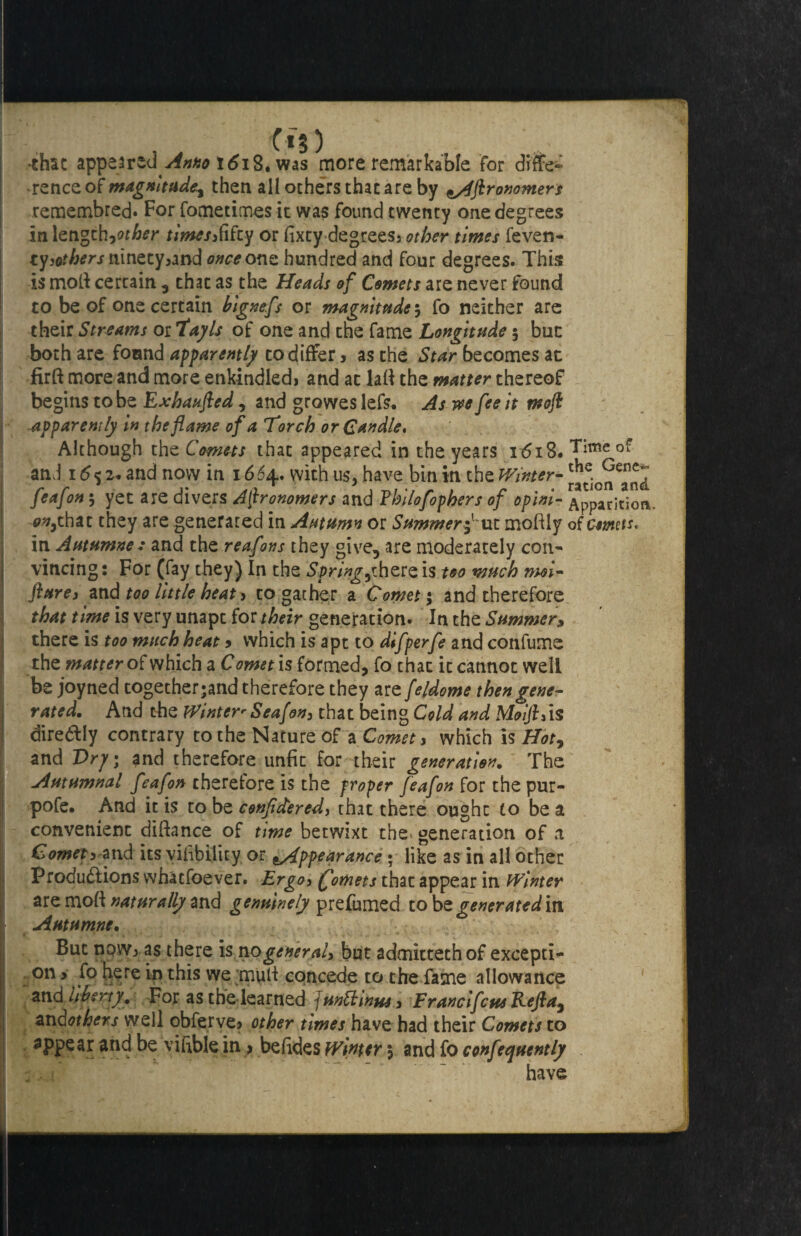 -that appeared Anno 1618. was more remarkable for diffe¬ rence of magnitude^ then all others that are by Iftronomers remembred. For fometimes it was found twenty one degrees In length,other times&fiiy or fixty degrees3 other times feven- tyothers ninety5and <w<?one hundred and four degrees. This is moll certain , chat as the Heads of Comets are never found to be of one certain bignefs or magnitudes fo neither are their Streams oiTayls of one and the fame Longitude 5 but both are found apparently to differ 5 as the Star becomes at firft more and more enkindledi and at lad the matter thereof begins to be Exhaufted, and growes lefs. As m fee it moft apparently in the flame of a Torch or Candle. Although the Comets that appeared in the years 1618. Time of and 16% z* and now in 1664. with us, have bin in the Winter- feafon; yet are divers Astronomers and Fhilofophers of op ini- Apparition. 0v,that they are generated in Autumn or Summer f\xt moftly of comets. in Autumne: and the reafons they give, are moderately con¬ vincing : For (fay they) In the Springsthere is too much moi- flurei and too little heat > to gather a Comet; and therefore that time is very unapt for their generation. In the Summer, there is too much heat 9 which is apt to difperfe and confume the matter of which a Comet is formed, fo that it cannot well be joyned together ;and therefore they are fe/dome then gene¬ rated. Atid the Winter-Seafon3 that being Cold and Moifttis diredtly contrary to the Nature of a Comet > which is Hot, and Dry; and therefore unfit for their generation. The Autumnal feafon therefore is the proper feafon for the pur- pofe. And it is to be conjidered3 that there ought to be a convenient diftance of time betwixt the generation of a Comet3 and its viability or ^Appearance • like as in all other Productions whatsoever. Ergo3 (fomets that appear in Winter are moft naturally and genuinely prefumed to be venerated in Autumne. * But now; as there is nogeneraly but admittethof excepti¬ on > fo here in this we muli concede to the fame allowance and liberty. For as the learned J untiltm y Franc if cue Reft a, an dot hers well obferve> other times have had their Comets to appear and be viftble in > befides Winter 5 and fo confequently have