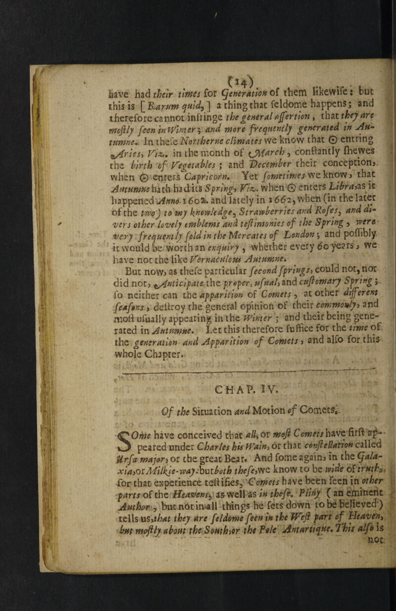 fo&vt had their times for generation of them likewile: but this is Karum quld9 ] a thing that feldome happens; and therefore cannot infringe the general ajfertion , that they are rnoftly feen pi Winters, and more frequently generated in Au- tumneIn the!'cNorthcrne climates we know that 0 entring z/frles, Viz** in the month of <ji{arch, confhntly (hewes rhe birth of Vegetables ; and December their conception*, when © enters Capricorn,. Yet fometimes know* that Aatumne hath ha dies Spring, Viz,, when 0 enters Libr happened Anno 16ofc. and lately in 16625 when (in the later of the two) to my knowledge 5 Strawberries and Rofes, and di¬ vers other lovely emblems and teftimonles of the Spring 3 were' very frequently fold in the Mercates of London $ and pofTibly it would be worth an enquiry , whether every 60 years * we have not the like Vernacnlous Autumne* But now* as thefe particular fecond fprings, could not, nor- did not* ^Anticipate the proper, ufual,and cuflomary Spring $ fo neither can the apparition of Comets * at other different feafons, deffroy the general opinion of their commonly, and nioff ufually appearing in the winter ; and their being gene¬ rated in Autumne. Let this therefore fuflice for the time oi the generation and Apparition of Comets, and alfo for this whole Chapter.^ CHAP. I V. 1 < ';. . 1 v ■ Of the Situation and Motion of Cornet^. SOme have conceived that ally or moft Cometsh&vcfaft sp* ' peared under Charles his Wain, or that conftellatton called Ur fa major, or the great Bear. And fome again* in the Cfala- xia,w Milkle-way ibxsiboth thefe,we know to be wide of truths Lor that experience cell ifies^ Comets have been feen in other parts of the is well as in theft. Pliny ( an eminent Author , but.not im* 11 things he fetsdown to be believed ) tells us3that they are feldome feen in the Wefi part of Heaven, bm mofth about theSomhior the Pole Antartique, 7his alfo is ...   - • not;