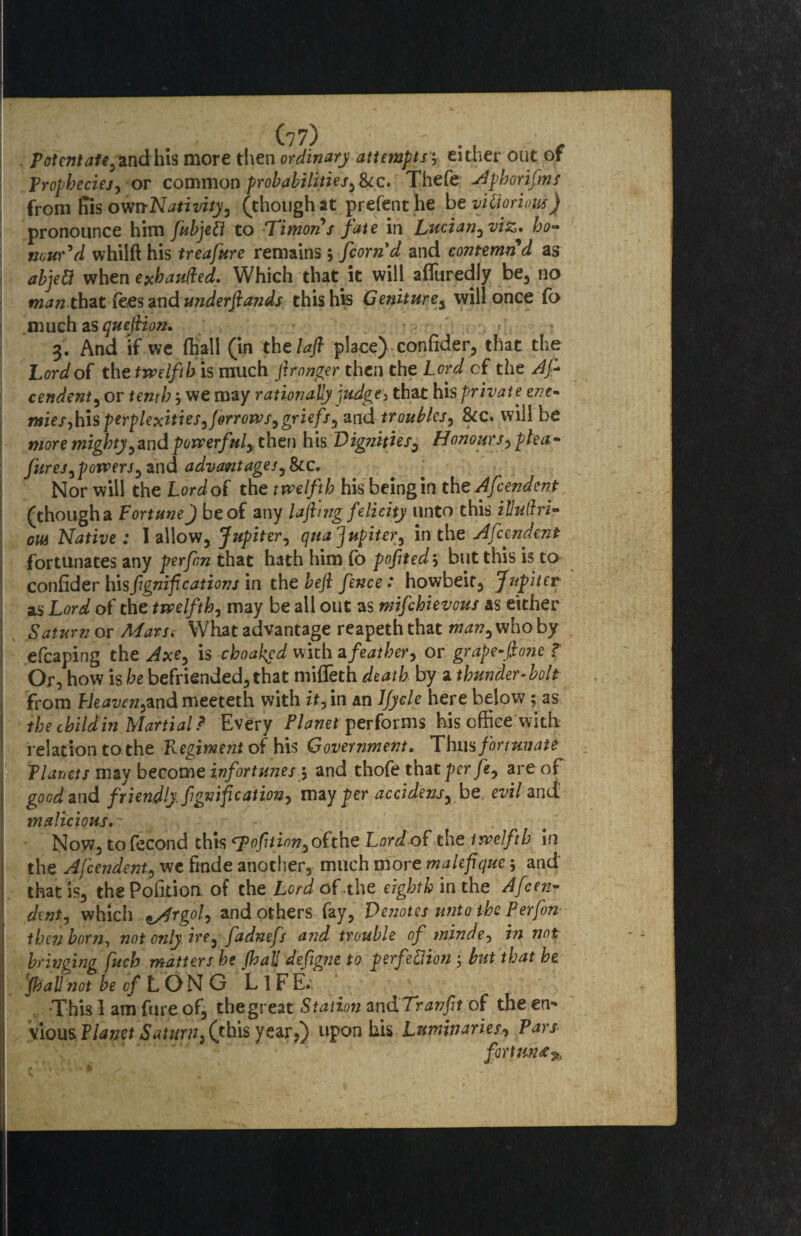 potent afe,andhh more then ordinary attempts, either out of Prophecies, or common pr oh abilities,See. Thefe Aphorifms from Kis own-Nativity, (though at prefenthe be vitiorious) pronounce him fkbjeft to Timor's fate in Lucian, viz, ho¬ nour'd whilft his treafure remains; fcom'd and contemn d as abjett when exbaufted. Which that it will afluredly be, no man that fees and underftands this his Geniture, will once fo much as quejlion. »\ 3. And if we fhall (in thelafl place) confider, that the Lord of the twelfth is much ftronger then the Lord cf the As¬ cendent, or tenth 5 we may rationally judge, that his private ene¬ mies, his perplexities, forrows, griefs, and troubles, See. will be more mighty, and powerful, then his Dig?iities, Honours, plea- fur es,powers, and advantages, &c. Nor will the Lord of the twelfth his being in the Afcendent (thougha Fortune) be of any lajhng felicity unto this illuihi- out Native : I allow, Jupiter, qua Jupiter, in the Afcendent fortunates any perfen that hath him fo pofited} but this is to confider hisfgnif cations in the beft fence: howbeit, Jupiter as Lord of the twelfth, may be all out as mifehievous as either Saturn or Mars. What advantage reapeth that man, who by efcaping the Axe, is choaked with afeather, or grape-font T Or, how is he befriended, that miffeth death by a thunder- bolt from Heaveti,andmeeteth with it, in an JJycle here below; as the child in Martial? Every Planet performs his office with relation to the Regiment of his Government. Thus fortunate Planets may become infortunes 5 and thofe that per fe, are of good and friendly fignification, may per accidens, be evil and: malicious.- Now, to fecond this 0fit inn, o( the Lord of the twelfth in the Afcendent, we fmde another, much more malefiquc 5 and that is, the Pofition of the Lord of.the eighth in the Afcen¬ dent, which lArgol, and others fay, Denotes unto the Perjon- then born, not only ire, fadnefs and trouble of minde, in not bringing fuch matters he (hall deflgne to perfection } but that he 'fhall not be cf LON G L 1 F E.. This 1 am fure of, the great Station andTranft of the en¬ vious Planet Saturn, (this year,) upon his Luminaries, Pars - ' ‘ ' fortune