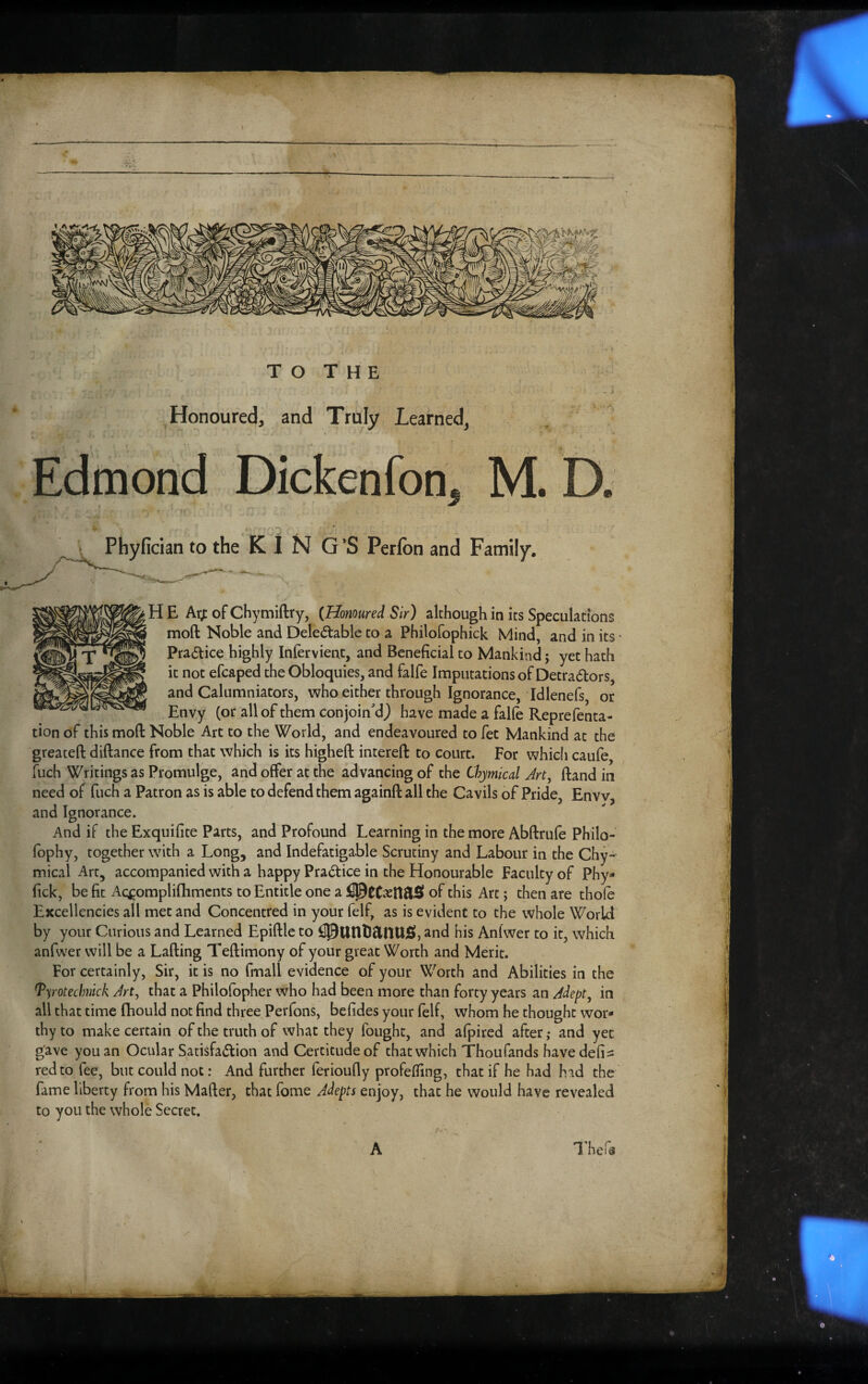 TO THE Honoured, and Truly Learned, Edmond Dickenfon, M. D. Phyfician to the K I N G’S Perfon and Family. \ HE Atyt of Chymiftry, {Honoured Sir) although in its Speculations moft Noble and Delectable to a Philofophick Mind, and in its • Practice highly Infervient, and Beneficial to Mankind; yet hath it not efcaped the Obloquies, and falfe Imputations of Detractors, and Calumniators, who either through Ignorance, Idlenefs, or Envy (or all of them conjoin'd) have made a falfe Reprefenta- tion of this moft Noble Art to the World, and endeavoured to fet Mankind at the greateft diftance from that which is its higheft intereft to court. For whicfi caufe, fuch Writings as Promulge, and offer at the advancing of the Chymical Art^ ftand in need of fuch a Patron as is able to defend them againft all the Cavils of Pride, Envv, and Ignorance. And if the Exquifite Parts, and Profound Learning in the more Abftrufe Philo- fbphy, together with a Long, and Indefatigable Scrutiny and Labour in the Chy- mical Art, accompanied with a happy Practice in the Honourable Faculty of Phy- fick, be fit Ac^^ompliflimcnts to Entitle one a of this Are; then are thofe Excellencies all met and Concentred in your felf, as is evident to the whole World by your Curious and Learned Epiftle to and his Anfwer to it, which anfwer will be a Lafting Teftimony of your great Worth and Merit. For certainly, Sir, it is no fmall evidence of your Worth and Abilities in the Tyrotecimick Art, that a Philofopher who had been more than forty years an Adept^ in all that time Ihould not find three Perfons, befides your felf, whom he thought wor¬ thy to make certain of the truth of what they fought, and afpired after,* and yet gave you an Ocular SatisfaClion and Certitude of that which Thou fands havedefi^: red to fee, but could not: And further ferioufly profefiing, that if he had hid the fame liberty from his Mafter, that fome Adepts enjoy, that he would have revealed to you the whole Secret, A I’hefe