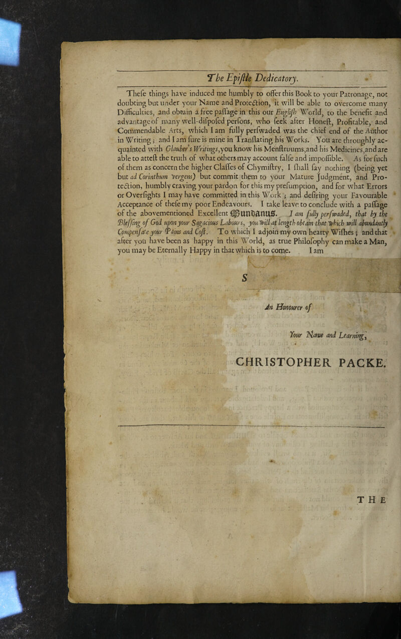 *1. 7“he Epflle Dedicatory, Thefe things have induced me humbly to offer this Book to your Patronage, not doubting but under your Name and Protection, it will be able to overcome many Difficulties, and ob&ain a free paffage in this our En^lif? World, to the benefit ana advantageof many well-dirpofed perfons, who feck after Honeft, Profitable, and Commendable Arts, which I am fully perfwaded was the chief end of the Author in Writing; and I am fure is mine in Tranflating his Works. You are throughly ac¬ quainted with Glauber s Writmgs ^youknow his Menftruums,and his Medicines,and arc able to atteft the truth of what others may account falfe and impoffible. As for fuch of them as concern the higher Claffes of Chymiftry, I fliall fay nothing (being yet but ad Corinthum yergem) but commit them to your Mature Judgment, and Pro¬ tection, humbly craving your pardon for this my prefumption, and for what Errors or Overfights I may have committed in this Work ,• and defiring your Favourable Acceptance of thefe my poor Endeavours. I take leave to conclude with a paffage of the abovementioned Excellent ^UnDanU0. J am fully perfwaded^ that by the !Blef/tng of God upon your Sagacious Labours^ youtiaill at length obtain that 'Ufhich mil abundantly Compenfate your ^ains and Cofl. To which I adjoin my own hearty Wifhes ; and that after you have been as happy in this World, as true Philofophy can make a Man, you may be Eternally Happy in that which is to come. . lam V Jn Honourer of I 1 Your Hame and Learnir^l CHRISTOPHER PACKE. t i «V THE