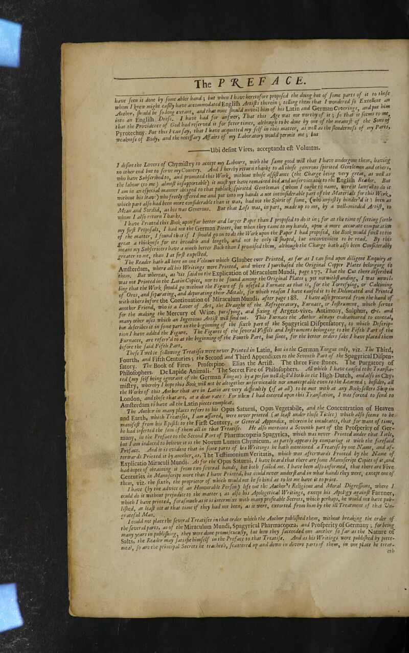 mgh, e4ly ^ of Us Latfn .W German Coverii^s, «>« j^Htwr-i jhuldbe ong , an Twer That this was not worthy of itfo that it feetns to sne^ into an Englifh j L J pfer-vedit for fitter times althoHgh to be done by one of the meantfi of the Sons of wl£fs of Body, aod ,ho mcefiry Afdrs of nsy LMrasory would formsi me , ku, _Ubi defint Vires, acceptanda eft Voluntas. / defresU Looers of Chya^ftry « r W U C>.urJU ^eey ,r US welU. the Uisour ifome) almofi itjfumortMe) it muftyet have remained bid md unfervsceabk to the Enghftl deader But famZ ancfteeid mamer obliged to that fuUick. fpirited Oemltman (ygom J ought to name were, lawful todo.t without hislLowhofnetyofiredmeaad put imomy hands am mcouJiMle fart of the Mater,als fonhis Work., ZLhpartalfohidkL mle confiderahlethau it was, hadmt theSpsrttof fome, (whounfufily Under d,, ) km at Mca/arJ Sordid, as his was Generous. But that Lofs was, m fart, made uf to me, by a well-minded rirttfi, to ''’fh!vfrrZnlZthisB,dlupon far better and larger Paper than / propofedto do it in-, for at the time of fitting forth my If Propofals, / had not the German piecs, but when,hey came to my hands upon a more accurate computation 7 fh maJef I found that if I jhuld go on to do the IVork upon the Paper J had propofed, the Boo^would fw,B to too teat a Mcllnef!for its breadth and length, and not be only tU fsafcd, tut tnconvemcnt to be read By tins ieans my Suhfmiers have a much better Book than I promifed them, although the Charge hath alfo been Confideraily ‘ The Reader hath all herein one Folumn which Glauber ewr Printed as far as I can find upon diUgentEnqutry at Amfterdam where all his Writings were Printed, and where I purchafed the Original Copper PUtes belonging « Tm But whereas, as ’lis /«yi «rk Explication of Miraculum Mundi, f^ie i77- ^at the Cut there defer,bed waTnot Printed in the Latin Cofiet, nor to k found among the Original Plates ; yet notwtthftandtng, J wsa unwih lint that the Work, fhouldgo without the Figure of fo ufeful a Furnace as that ts, for the 1 orrefytng, or Calttmng o/ores and/tparating, ind depurat,ng their Metals, fern which rtafon I have eaufeditto be Delineated and Printed iith others before the Continuation of Mitaculom Mundi, after page 188. I have alfo procured from the hand of another Friend, who is a Lover of airt, the Draught of the Refrtgeratory, Furnace, or Infirument whtch fervet for the makint the Mercury of Wine, purifying, and fixing of Argent-vive, Antimony Sulphur, &c. and many other ufts which an Ingenious Artifl wilt find out. This Furnace the Author Aways endeavoured to tonceA, Z lltrthes i, in fome part tn the beginning of the fixth par, of the Spagyticul Dlfpenfatory 1» whth Defer,p- ion I have added,he F.gme. The Figures of the fever al Feffeh and Jnjhuments b long,ng to.he Ftfth Tar, of, he Furnaces, are ref err'd to at the beginning of the Fourth Part, but fince, fens the better orders fake I have placed them ‘'‘TLtVZdoemiZa'Trealifeswere never Printed in Latin, but inthe CammTongue only, viz. The Third, Fourth, and Fifth Centuries; the Second and Third Appendixes « tk Set-mi. Pa» of she Spagyrical Difpen- fatory. ri.r Book of Fires. ProFetpiue- Elias the Artift. The three Fire-ftones. 1 he Purgatory of Dminronhers De Laoide Animali.' The Secret Fire of Philofophers. which 1 have canfed tobeTranjla- being ignorant of the German Tony^aO by a perfon mllskili'dboih w the High-Dutch, andalfo in Chy* whereby J hope this Bookwill net be altogether nvferviceable nor unacceptable even to the Learned ; befides, all The Works of this Author that are in Latin are very difficultly (^if at all) to be met with at any Book:fellers Shop in London, andthofe that are, at a dear rate : For when I had entered upon this Transition, J was forced to fend to to have all the L'S.tity pieces compleat. . ^ j , ^ • r rr 7he Author in many places refers to his Opus Saturni, Opus Vegetabile, W /k Concentration of Heaven and Earth rvhkh Treatifes, 1 am affured, were never printed [ at leaji under thofe I sties) which alfo feems to be manifefb from his Epifile to the Firft Century, or General Appendix, wherein he inculcates, that for want of time, he had inferted the jum of them all in that Treatife- He alfo mentions a Seventh part of the Profperity of Ger- manv in the Preface to the Second Part of Pharmacopeia Spagyrica, whtch was never Printed under that Title, but lam induced to believe it ts the Novum Lumen Chy micum, partly appears by comparing it with the forefaid Preface And it is evident that in fome parts of his Writings he hath mentioned a Treatife by one Name, and af¬ terward Printed it by another ,aSyi:htT&hTmom\iimTtx\lzXA%, which was afterwards Printed by the Name of Exnlicatio Miraculi Mundi. As for the Opus Saturni, I have heard that there arejome Mannfcnpt Copies oftt,and had hopes of obtaining it from two feveral hands, but both failed me. I have been aljo informed, that there are Five Centuries in Mamifcript more than I have Printed^ but could never underfiand in what hands they were, except one of them viz the fxthy the proprietor of which would not befo kind as to let me have it to print. Jhive (by the advice of an Honourable Perfon) left out tk Author'^s Religious and Moral Digreffions, where I cculdd it-without prejudice to the mattery as alfo his Apologetical Writings, except his Apology againfi Pavmcx, whtch I have printed, forafmuch as it is intermixt with many profitable Secrets, which perhaps, he would not have pub- lijhed, at leafi notat that time if they had not been, as it were, extorted from him by the ill Treatment of that Vn- ^'^'‘jfouldtTplace the feveralTreatifes inthat order which the Author publifited them, without breaking the order of the feveralparts, as of the Miraculum Mundi, Spagyrical Pharmacopea, and Profperity of Germany ; for being snany years in puhhfinng, they were done promifcucufly, but how they fucceeded one another fo far as the mtuve of Salts the Reader may fat is fie himfelf m the Preface to that Treattfe. And as his Writings were publijhed by piece¬ meal fo are the p-rlncipal Secrets he teacheth, feattered up and down tn divers parts of them, in one place he treat.