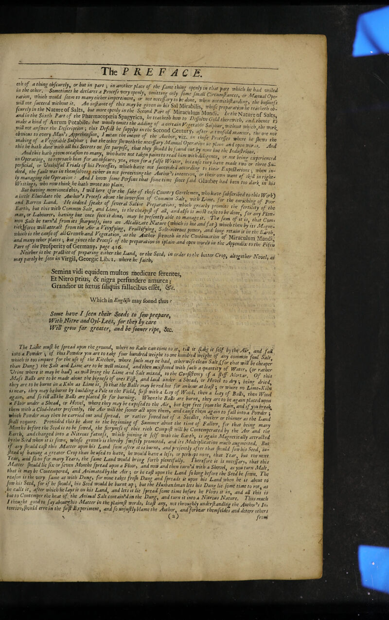 Tht P R E F A C E. tth of n thing ckfinrdy, or bm in pan ; in another place of the fane thinr openly i„~d^re vh.ch ho t. J-Tj tn the Other. Sometimes he declares a Procefs very ovenlx ommLtr nyih, r ^^ n ^ ^ ration, which would feem to many either impertinent, or\ot nece/fary /0 L do//”wl will not facceed withoit it. Ain ^ance of this mjy Z X^Xsal Mifabilif T’ /cwrc/ywfk Nature of Salts, but more openly in the Second Part of Miramlnn M ^ f^^<^beth ob^ w;«fe Smi i>4r, C/Pharmacopiia Spagyricrfe W ?„ tnaheahrid of Amam Potabile, bn tnholly omits the addinr of a certain rentable Srlohar ZTl,“t’ '/ will not anfwer the Dcfcription ; this Defefi he fupplys inth'e Second Centnn; ^ which ^the work^ obvious to every Man^s Apprehenjion, I mean the intent of the Author viz ^in AjfeVZn'^^T^''^) mabingof a Fegetable Sulphur i, the other Jheweththeieccfary Manual 6per ttio/rr fhews the^ this he hath done with all his Secrets on fet purpofe, that they jholld befoundLt by nonet t 'the IndudtimZ' Andthn hath given occafion to many, who have not taken pains to read him with diligence or nottZ ■ A tn Operating to reproach him for an obfeure, yea., even fora falfe Writer hrcrcnfi ti / ’ ^ ^ experienced iked, the fault teas tn thcmfdm; ether tnnet pcrceivtngthe author^, intent,o for their ownllflf fif T ly managing the Oper at,on: AndSknoto fome Perfom L, fometime ftnee fatd Glauber W beeftoofjr'^f Writings, who nowthtnk^he hath wrote too plain ^ r .« ceen too dark^m his and Barren Land He indeed fpeihs of federal 7a{f Earth, bat tbttmth Common Sale, and L,me, it the chcapeft of alf andaifotfmofelf.etobedonefZfnvPiot man,^Lahourer,katnngbHt once fient, done, may he prefently able toLnageit. fhe fun, ofltis Ttr mon Salt be tmn'd from tt, fiarpneft, tnto an AlcalUate Nature {which i, hot and fat) ihtch ihen blitsM.Z’ FruSUfytng^ Salt-nitrou, power, and ionf retain i/in th-Efth whtch tt thecaufeof Al Growth and Pegetation, as the Author feweth in the Continuation -“of Miraculum Mundl’ Semina vidi equidem multos medicare ferentes. Et Nitro prius, & nigra perfundere amurca ,* Grandior ut fectusfiliqluis fallacibus eflet, ' i ' * ' * Which in may found thus • ; . ’ ' ... , .‘i ■ )\ : ’ Somt have I feen thetr Seeds td fow prepare. With Nitre and Oyl‘Lees, for they ly care Will grow far greater, anA he fooner ripe, &c. The Lime muft be fpread upon the ground, where no Rain can come to it, tiU it Me it felf by the Air And fa into a Powder of ths Powder you areto take four hundred weight to one hundred might of anf common foul Salt which IS too impure for the ufe of the Kitchen where fuch may be had, otherwife cleat Salt f for that will be cheZe^ than Dung) the Salt and Lime areto be well mixed, and then moiftened with fuch a quantity of Water (or rather Vrine where tt may be had) as will bring the Lime and Salt mixed, to the Gonfifiency cf a (hf Morttr ^ Of the Mafs Balls are to be made about the bignefs of ones Fiji, and laid under a Shead, or Hovel to dry • \'eino- dried they are to be burnt in a Kiln as Lime is fi that the Balls may be red hot for an hour at leaf t orwhere'no LimeAfilk isnear, tmymay beburnt by build^^^^ firjk with a Lay of Woody then a Lay of Balls then Wood again, and fo till allthe BalU are placed ft for burning. When the Balls are burnt, they are to be air am placed uron aFloorunderaShead, or Hovel, where they may be expofed to the Air, but kept free from the Rain^and if you brU them with a Clod-beater prefently, the Air will the fooner aft upon them, andcaufe the.m again to fall into a Powder • which Powder may then be carried out and fpread, or rather fowedout of a Seedlet, thicker or thinner as the Land jball require. Provided this be done m the beginning of Summer about the time of Fallow^ for that bein^ many Months before the Seed IS to be fowed, the fierynefs of this rich Compof will be Contemperated by the Utr and the Earth andchanged into a Nitrous fatnefs, which joining it jdf with the Earth, is again Minetically attrafled by the Seed when It IS fown, whofe growtn is thereby fwiftly promoted, and its Multiplication much augmented. But if any jboiild cafi this Matter upon his Land foon after it is burnt, and prefently after that Ihould fow his Seed in- jlead of having a greater Crop than heufed to have, he would have a lefs, or perhaps none, that Tear but the next Tear, and fo on for many Years, the fame Land would bring forth plentifully. Therefore it is neceffary, that this Matter Jhould he fix or feven Months fpread upon a Floor, and now and then turned with a Shovel as you turn Malt that It may be C ontempered, and Animated by the Air ; or be caft upon the Land fo long before the Seed be fown The reafon is the very fame as with Dung, for none takes frefh Dung and fpreads it upon his Land when he is about to Jow his heed, for if he fhould, hts Seed would be burnt up • but the Husbandman lets his Dung lie fome time to rot as fe calls it, after which he lays it on his Land, and lets it lie fpread fome time before he Plows it in and all this is hut to Contemper the heat of the Animal Salt contained in the Dung, and turn it into a Nitrous Nature, Thus much I thought good to fay about^his Matter in the plaineft words, leaf any, not throughly underJlanding the Author^s In^ tenmn, Ihould me in the fiffi E.xperimm, andfo unjujily blame the Author, and forbear themfeldes and deterr others ^ (a) frcfd