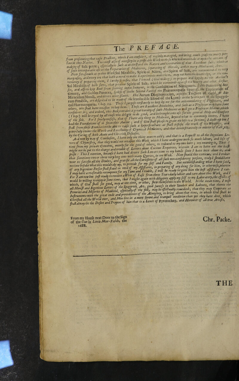 The T KEF ACE. r„„, « ,L NMim. T,.< »«# «'/» »/ r'^'^iXrdtK wl. ^ o4«m» ./ ,W £«*« JaU, >Mch » „.fe.»io/Salt-p=trei c/F»o»>'“ ,.a,.y M,cha,..ckylr». , cf fnch tKCOff/parable life tn the Prepi^iT^i^tion f •-irnf'^Mirrp Snint of Salt, JSloTP forafiiiitch ,ts inthis H^orkSoX Myabl ts, ■ wibilh^rr.. m.-.y mt havt the kfH’^r-le.l^r, cr the cun- •vcmcttcyof preparttt^ them, / eeteby i ^ . xi^hith be commends ugairtfi the p>eteivy and other Difea- Sal Mkabilis of both forts that Sp u o Sa,^ fevigacors. ! h.s Panacea ot' An- fes, and alfoto W Beer from „f *jf's”S Pharmacopoeia Spagyr. -te Explicanon of timony, Golden Panacea, lb ^ j „ Anmm Diaohoreticum, aijo the TirAmq of Gold, or An* Miraculum Mundi, f'' wlTfk Irreducible Blood of theLyon) tnthe Sixrhpnrt of, ^kSpagyri- rum Potabile, nredifgrtbcd to for tki accommodate^ cf Phyfictans, and cal Pharmacopoeia, Chap. 22. U, r ^^cellent ^Medicines, and fneh as a Phyfman mry hdive fame others, coho ftall have occafion to bay them. , j. Medictries as wilt act a Bhyfttitn Idonoitrjwktch confidence ii; and indeed, this Bronta,ns for the general Help and Comfort (Ihopeimbetryabyallthofewho^^ of the fick. For I freely confefsy that if Jt y . . r ^ i^fg jq ^ fit time^ / doubt not but I had,hi Foundations of it from th, Anther ■ trith of hi, Wruings, and jhaS from thofe Medicines, and that demonfirattvely m matter ofFaa,ya. forcerfutiy emnee the JPorth and txieiienpioj larp/mice^i. by the Curim of both Acute and Chrcnick^DiJeajes ^ ReaHePi to all the Jna-enious Lo-. And note by way of Conclufion^ J have only one t m ^ j have undergone with fo much laboury and lofs of vers of Chymfiry, to redoand toiyown hf ; my meaning iSy That / time from my private Concerns^ meerly for t e goo of 0 Curious Enmiries, wherein 1 am to have not the leajb rnigd not behh to the charge and ,roMe^^^^^ it, and profit: This J mention becaufe I have ■ a l n aeries in one Week- Now jhould this continue, andlendea- that fometimes two or three very long ones wt IL- fit'pcnf all Cuch non~con(idertn? perfons. truly 1 Jhouldhave no time isefides what this wouldtah up, to wovt Jf nreparinc of any thing for him, or otherwife,whereist if anyjfgeniousrerfonfialtfiand m ’ iCu h rcLTffgivIL ,he heft ajfiftjice 1 can. Jmayhaveareafonabkrecornpencefvm fnmthree rearsdailyUboiir and care about this Work, andl For lantnowhut <o»y Ubora,ory,,heejfeas of ”ti‘'7Titdite‘lwd‘mufatmenmi Jother, fhewtLfehaLl World. Jnthe meaatme, J wtjh which, if God jhall fee gooa., may a » J . a Studies and Labours, that thence the ^////oweff tk may he ef equally remedied i, that they may Cooperate as c/.- * ii'r ? ;i,' ifiS From my Houfe next Door to the Sign of the Gun in Little Fields, the 1688. Chr. Packe. '• • «te- o a '. -W; 4 •. ^L.- THE r i
