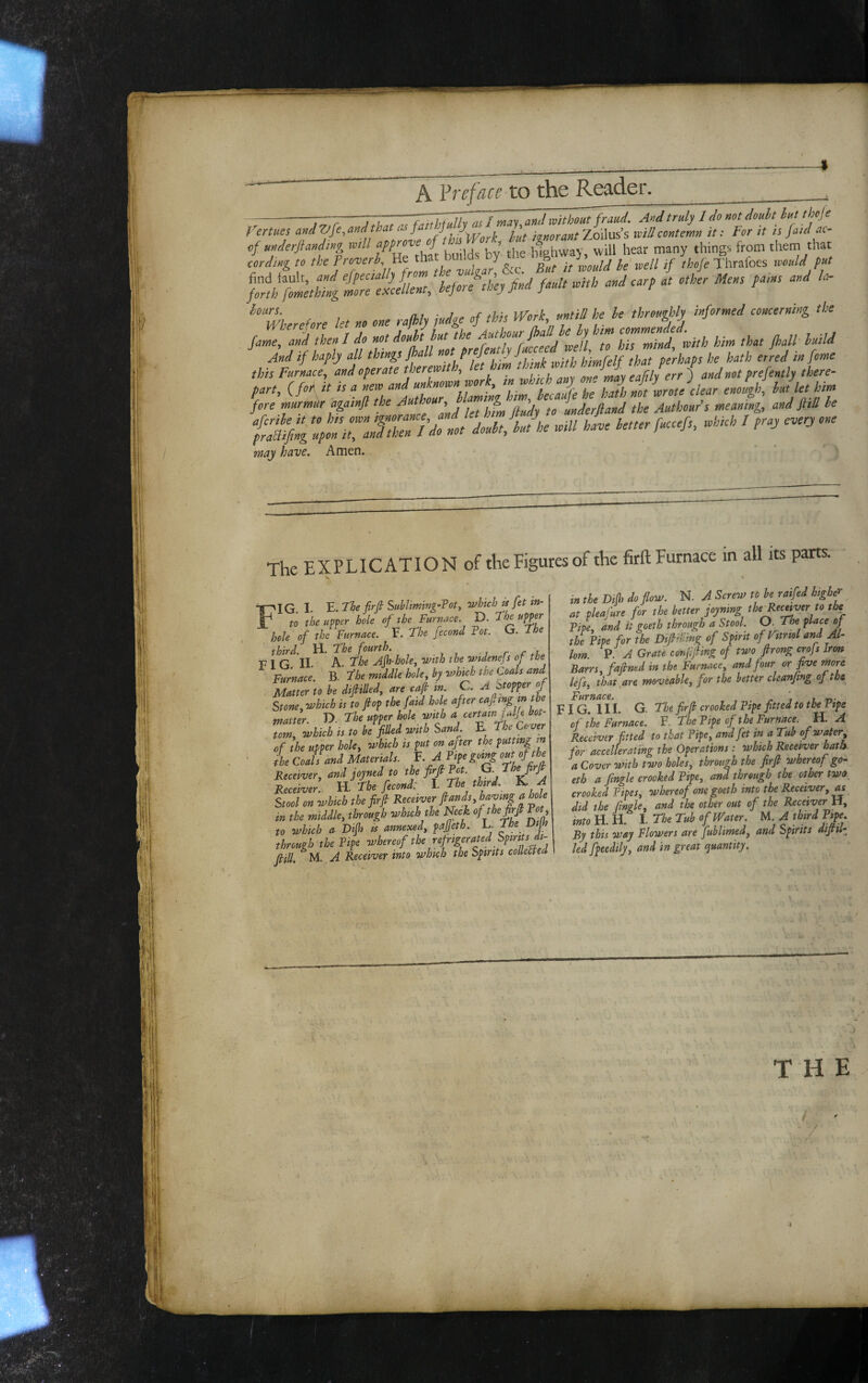 A Vvefcice to the Re^-der. -—Tr-T'l-TZuiJhT^rnay and ivith^^aud. And truly 1 do not douht hut theje Fertues ^ lit Zoilus’s willcontemn it: For it is faici ac- •* ' ' '■•“ '•■' '* Ut no one rofhly judge of thH ^Vork «nnll he he throughly infotn.eJ ooneernUg the fuTa^ then / ioWt hut the ZZltroith B. thot JhaU; «« And if haply all things fhall '! i ^■ u h’imCelf that perhaps he hath erred in feme this Furnace, and operate theremth, let kn, tknk mth «/“' /;/ and not prefently there- part, (for it is a new and ufnomjork, enough, hu, let him fore rnurmttr againfl to underfland the Authour's meaning, and fiiU ho fuaj have. Amen. The EXPLICATION of the Figures of the firh Furnace in all its parts. ■** S ^ IG. I. E. The firfi Suhliming’Toty which is fet in¬ to the upoer hole of the Furnace. D. The upper hole of the Furnace. E. The fecond Tot. G. The third. H. The fourth. FIG II. A. The Ajh-hole, with the widenejs of the Furnace. B. The middle hole, by which the Coals and Matter to he difiiUed, are cajh in C. A btopper of Stone, which is to flop the faid hole after cajlmg m the matter. D. The upper hole with a cermnj Aje bot¬ tom, which is to be filled with Sand^ The Cover of the upper hole, which is put on after the putting m the Coals and Materials. °Fhe fir^ Receiver, and joyned to the fi>f ^ Receiver. VL. The fecond: Stool on which the firfi /?pi the middle, through which the Neck of the firfi Tot to which a Dijfi is annexed, pajjeth. L. The Dijh through the Tipe whereof the ref rigerated Spirit^ (HU M A Receiver into which the Spirits collect eel in the Di(h do flow. N. A Screw to be raifed high^', at pleafure for the better joyning the^eceiver to the Tipe, and it goeth through a Stool O. The place of the Tipe for the Difirlmg of Spirit of ptriol and AT lorn. P. A Grate eonfifiing of two firong crojs Iron Barrs, fafined in the Furnace, and four or five more lefs, that,are moveable, for the better cUanfing of the Furnace. ' , F I G. 111. G. The firfi crooked Tipe fitted to the Tipe of the Furnace. F. The Tipe of the Furnace. H, A Receiver fitted to that Tipe, and fet in a Tub of water, for accellerating the Operations : which Receiver bath, a Cover ovith two holes, through the firfi whereof go¬ eth a fingle crooked Tipe, and through the other two_ crooked Tipes, whereof one goeth into the Receiver, ^ did the fingle, and the other out of the Receiver ti, intoU.n. 1. The Tub of Water. A third Tip. By this way Flowers are fublimed, and Spirits difiiT led fpeedily, and in great (Quantity.