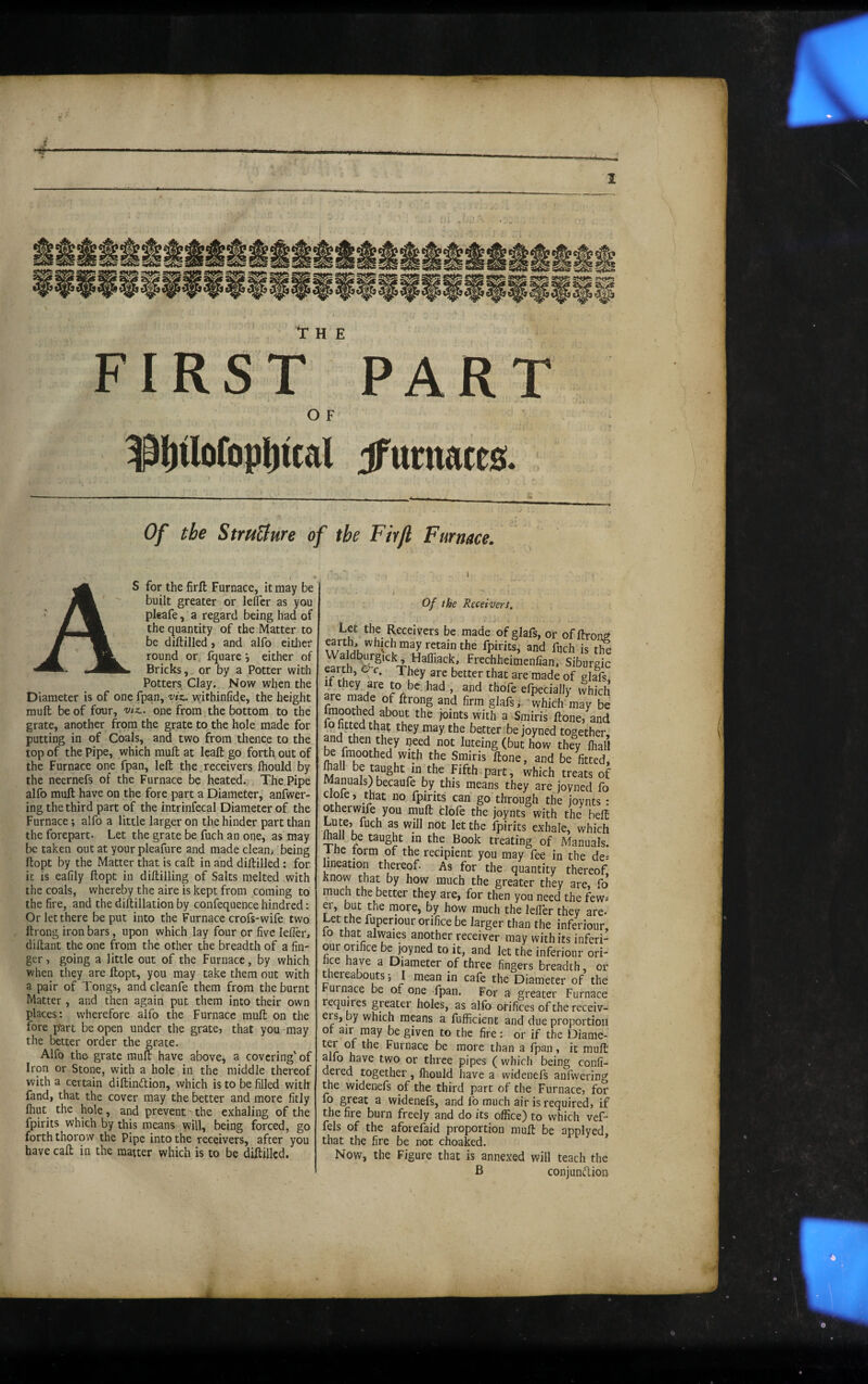 4- I Tr H E FIRST O F ^lltlofopliual PART dfurnates. Of the StmBure of the Firjl Furnace. AS for the firft Furnace, it may be built greater or lefler as you pleafe, a regard being had of the quantity of the Matter to be diftilled > and alfo eidier round or, fquare •, either of Bricks, or by a Potter with Potters Clay. Now when the Diameter is of one fpan, viz. withinfide, the height muft be of four, vtz.. one from, the bottom to the grate, another from the grate to the hole made for putting in of Coals, and two from thence to the top of the Pipe, which muft at Icaft go forth out of the Furnace one fpan, left the ^receivers fhould by the neernefs of the Furnace be heated.-;, The Pipe alfo muft have on the fore part a Diameter, anfwer- ing the third part of the intrinfecal Diameter of the Furnace; alfo a little larger on the hinder part than the forepart. Let the grate be fuch an one, as may be taken out at your pleafure and made clean; ’being ftopt by the Matter that is call in and diftilled; for ic is eafily ftopt in diftilling of Salts melted with the coals, whereby the aire is kept from coming to the fire, and the diftillation by confequence hindred: Or let there be put into the Furnace crofs-wife two ftrong iron bars, upon which lay four or five lelTer, diftant the one from the other the breadth of a fin¬ ger , going a little out of the Furnace, by which when they are ftopt, you may take them out with a pair of Tongs, and cleanfe them from the burnt Matter , and then again put them into their own places: wherefore alfo the Furnace muft on the fore part be open under the grate, that you may the better order the grate. Alfo the grate muft have abovej a covering''of Iron or Stone, with a hole in the middle thereof with a certain diftindion, which is to be filled with fand, that the cover may the better and more fitly fhut the hole, and prevent - the exhaling of the fpirits which by this means will, being forced, go forth thorow the Pipe into the receivers, after you have caft in the matter which is to be diftilled. Of the Receivert, Let the Receivers be made of glafs, or of ftrom w fpirits, and ftjeh is th eartn, O'c. They are better that are made of glafs l^they are to be had , and thofe elpecially whid fm °k glafs which may b ^ Smiris ftone, anc 1^9 fitted that they may the better bejoyned together and then they peed not luteing (but how they lhal be fmoothed with the Smiris ftone, and be fitted treats o Manuals) becaufe by this means they are joyned fc cloie, that no fpirits can go through the joynts otherwife you muft clofe the joynts with the bef Lute, fuch as will not let the fpirits exhale, whici mall be taught in the Book treating of Manuals 1 fie torm of the recipient you may fee in the de lineation thereof. As for the quantity thereof know that by how much the greater they are, fc much the better they are, for then you need the few er, but the more, by how much the leffer they are. Let the fuperiour orifice be larger than the inferiour 10 that alwaies another receiver may with its inferi¬ our orifice be joyned to it, and let the inferiour ori- hce have a Diameter of three fingers breadth oi thereabouts •, I mean in cafe the Diameter of the urnace be of one fpan. For a greater Furnace requires greater holes, as alfo orifices of the receiv- ers, by which means a fufficient and due proportioi or air may be given to the fire: or if the Diame- u Furnace be more than a fpan, it mufl alfo have two or three pipes ( which being confi- dered together, fhould have a widenefs anfwerin^ the widenefs of the third part of the Furnace, foi fo great a widenefs, and fo much air is required, ij the fire burn freely and do its office) to which vef- fels of the aforefaid proportion muft be applyed that the fire be not choaked. Now, the Figure that is annexed will teach the B conjundior