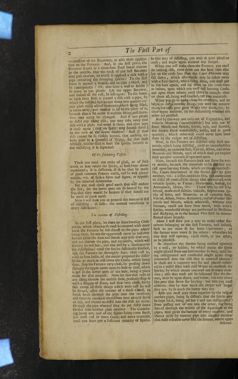 conianaion of the Receivers, as alfo their applica- tion to the Furnace. And, in the firft Receiver Hands in a three-foot ftool bored thorow in the middle, that the neck of the may pafs thorow, to which is applyed a dilh with a pipe receiving the dropping fpirits: To the hrlt there is joyned a fecond, and to that a third, and fo confequently ( near unto a wall or ladder ; fo many as you pleafe* Let the upper Receiver, and indeed all the reft, be left open: To the lower as hath been faid, is joyned a diflt with a pipe, by which the diftilled Spirits run down into another cer¬ tain glafs veftel added thereunto,which being filled, is taken away, and another is fet in the place of it, becaufe that is fet under it without luting,and there¬ fore may eafily be changed. And if you pleafe V to diftil any thing elfe, you may take away that difii with a pipe, and make it clean, and then joyn it clofe again (that no fpirit may breath forth; to the neck of the lower receiver. And if that didi cannot be fo clofely joyned, that nothing ex¬ hale, pour in a fpoonful of Water, for that doth aftringe, neither doth it hurt the fpirits, becaufe in the redlifying it is feparated. Ofthefubliming F'eJJels. Thefe you need not make of glafs, or of fuch earth as may retain the fpirits, as hath been above mentioned ; it is fufficient, if fo be they be made of good common Potters earth, and be well glazed within, wa. of fuch a form and figure, as appears by the annexed delineation- Yet you muft chufe good earth that will endure the fire, for the lower pots are fo heated by the fire, that they would be broken if they fliould not be made of good earth- Now 1 will fiiew you in general the mannent felt of diftilling •, as alfo, the manual necelTaries in every diflillation. The manner of Dijltiling. In the firft place, let there be fome burning Coals put in, which afterwards muit be covered with more'_ until the Furnace be full almoft to the pipe, which being done, let nottheuppermoft cover be laid over its hole (chat the heat and fmoak may pafs that way, and not thorow the pipe, and receivers, ^ which will thereby be red hot \ and this will be a hindrance to the diftillation) until the fire be fufficiently kindled, and the Furnace be throughly hot; then call in, wdth ail Iron ladle, of the matter prepared for diftil¬ lation as much as will cover the Coals, which being done, ftop the Furnace very clofe, by prelfing down ffrongly the upper cover upon its hole or fand, which is put in the lower part of the hole, being a place made for that purpofe* Now let him that cafts in any thing thorow the middle hole, prefently flop it with a ftopple of Hone, and that very clofe, for by this means all thofe things which were call in, will be forced, after the manner of a thick Cloud, to break forth through the pipe into the receivers, and there to condenfe themfelves into an acid fpirit or oyl, and thence to diftil into the dilh fet under, through the pipe whereof they do yet diftil down further into another glafs receiver- The Coals be- , ing burnt out, and all the fpirits being come forth, you muft call in more Coals, and more materials, until you have got a fufficient quantity of Spirits- In this way of diftilling, you may at your pleafurc ceafe, and begin again without any danger. When you will make clean the Furnace, you need do nothing elfe, then draw out the Iron bars that lye on the crofs bar, that the Capt Mortmm may fall down, which afterwards may be taken away with a Fire-lhovel, which being done, you muft put in the bars again, and lay them on the crofs-bars as before, upon which you muft caft burning Coals, and upon them others, until there be enough, then on them all, being well kindled,caft your materials- When you go to make clean the receivers, and to begin to diftil another thing, you need not remove them, but only pour pure Water into them,'w/z,. by their upper receiver, by the defeending whereof the other are purified. And by this way, not only out of Vegetables, and volatile Minerals (incombuftible) but alfo out of fixed Metals and Stones, fpirits, oyls, and flowers, are drawn forth wonderfully, eafily, and in good quantity , which otherwife could never have been done by the vulgar art of diftilling. Now, in this Furnace are diftilled only fuch ma¬ terials, which being diftilled, yield an incorabuftible humidity, as common Salt, Vitriol, Allom, and other •Minerals and Metals, each of which doth yet require their peculiar manuals, if operated upon. Now, becaufe this Furnace doth not ferve for eve¬ ry matter, becaufe the materials to be diftilled are caft upon burning Coals, which arc things combufti- ble, I have determined in the fecond part to give another, wz.- a lefler, unlike to this, yet convenient to diftil all combuftible things that are endued wfith volatile fpirits, as Tartar, Harts-horn,Amber, Sal Armoniack, Urine, <^r. There are, by the help hereof, made moft fubtile, volatile, fulphureous fpi¬ rits of Salts, and Minerals, as of common Salt, . Vitriol, Allom, Nitre, Antimony, and of all other Mi¬ nerals and Metals, which otherwife, without this Furnace, could not have been mace, with which fpirits, wonderful things are performed in Medicine and Alchymy, as in the Second Part fliall be demon- ftrated more largely. Now I will (hew you a way to make other Re¬ ceivers belonging to the firft Furnace, and indeed, fuch as are more fit for fome Operations , as the former were more fit for others: wherefore let him that will operate, chufe thefe, or the other, as he pleafeth- As therefore the former being erefted upwards by a wall, or ladder, by which means the fpirit might afeend from one into another fo long, until be¬ ing refrigerated and condenfed might again drop downward into the dilh that is annexed thereto : fo thefe are a contrary way fet and placed collate¬ ral in a veflel filled with cold Water to condenfe the fpirits, by which means you need not fo many recei¬ vers ; alfo they muft not be fafliioned like the for¬ mer, as to be open above, and below, but only above like pots that ferve for boyling r but this you muft obferve, that by how much the deeper and larger they are,' by fo much the better they are- Alfo you muft joyn them together by the help of earthen pipes, being fq diftindt, that the fpirits may be kept back, being ye't hot ( and not refrigerated ) from paffing out of one into the other, but being forced through the middle of the feparation of the pipes, may go to the bottom of every receiver, and thence arife by another pipe into another receiver that hath a double cover like the former, where again defeend-