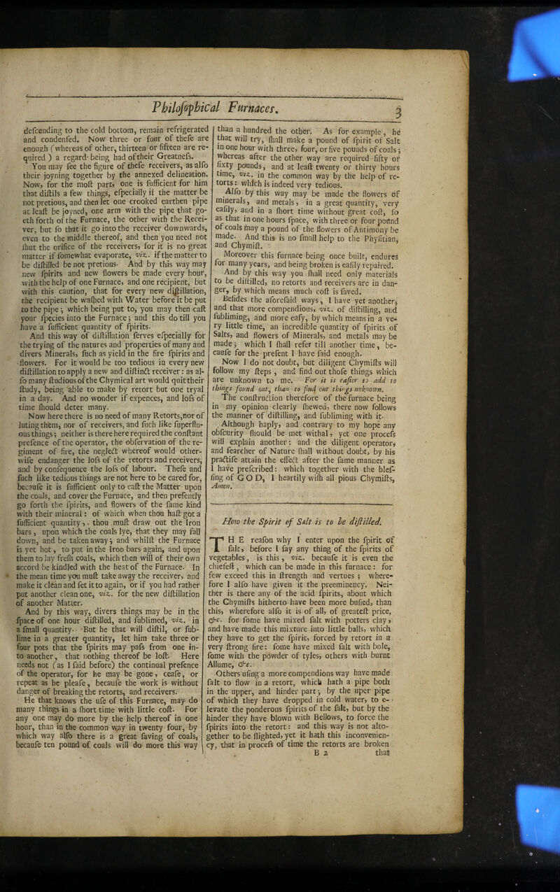 ———■ ■ ■ ■ ■■■ I ■ II -Tirj.i -_I____ dcfcending to the cold bottom, remain refrigerated and condenfed. Now three or four of thefe are enough (whereas of other, thirteen or fifteen are re¬ quired ) a regard- being had of their Greatnefs. You may fee the figure of thefe receivers, asalfo their joyning together by the annexed delineation* Now, for the moft part, one is fufficient for him that diftils a few things, efpecially it the matter be not pretious, and then let one crooked earthen pipe at lead: be joyned, one arm with the pipe that go- eth forth of the Furnace, the other with the Recei¬ ver, but fo that it go into the receiver downwards, even to the middle thereof, and then you need not Ihut the orifice of the receivers, for it is no great matter iffomewhat evaporate, vix.. if the matter to be diftilled be not pretious- And by this way may new fpirits and new flowers be made every hour, with the help of one Furnace, and one recipient, but with this caution, that for every new dijlillation, the recipient be waQied with Water before it be put to the pipe -, which being put to, you may then call: your fpecies into the Furnace; and this do till you have a fufficient quantity of fpirits. And this way of diflillation ferves efpecially for the trying of the natures and properties of many and divers Minerals, fuch as yield in the fire fpirits and •flowers. For it would be too tedious in every new didillation to apply a new and diftinft receiver: as al- fomany ftudiousofthe Chymical art would quit their ftudy, being able to make by retort but one tryal in a day. And no wonder if expences, and lofs of time Ihould deter, many. Now here there is no need of many Retorts,nor of luting them, nor of receivers, and fuch like fuperflu- ous things; neither is there here required the conftant prefence of the operator, the obfervation of the re¬ giment of fire, the negledt whereof would other- wife endanger the lofs of the retorts and receivers, and by confequence the lofs of labour. Thefe and fuch like tedious things are not here to be cared for, becaufe it is fufficient only to call: the Matter upon the coals, and cover the Furnace, and then prefendy go forth the fpirits, and flowers of the fame kind with their mineral: of which when thOu haft got a fufficient quantity,. thou muft draw out the Iron bars, upon which the coals lye, that they may fall down, and be taken away ^ and whilft the Furnace is yet hot, to put in the Iron bars again, and upon them to lay frefli coals, which then will of their own accord be kindled with the heat of the Furnace. In the mean time you muft take away the receiver, and make it clean and fet it to again, or if you had rather put another clean one, viz., for the new diflillation of another Matter. And by this way, divers things may be in the fpacc of one hour diftilled, and fublimed, viz,, in a fmall quantity- -But he that will diftil, or fub- lirae in a greater quantity, let him take three or four pots that the fpirits may pafs from one in¬ to another, that nothing thereof be loft. Here needs not (as 1 faid before) the continual prefence of the operator, for he may be gone, ceafe, or repeat as he pleafe, becaufe the work is without danger of breaking the retorts, and receivers. He that knows the ufe of this Furnace, may do many things in a fhort time with little coft- For any one may do more by the help thereof in one hour, than in the common w.ay in twenty four, by which way alfo there is a great faving of coals, becaufe ten pound of coals will do more this way than a hundred the other. As for example , he that will try, fliall make a pound of fpirit of Salt in one hour with three, four, or five pounds of coals; whereas after the other way are required fifty of fixty pounds, and at leaft twenty or thirty hours time. Viz., in^ the common way by the help of re¬ torts : which is indeed very tedious. _Allb by this way may be made the flowers of minerals, and metals, in a great quantity, very eaiily, and in a Ihort time without great coft, fo as that in one hours fpace, with three or four podnd of coals fnay a pound of the flowers of Antimony be made- And this is no fmall help to the Phyfitian, and Chymift. ' Moreover this furnace being once built, endures for many years, and being broken is eafily repaired. And by this way you fliall need only materials to be diftilled, no retorts and receivers are in dan¬ ger, by which means much coft is faved. Belides the aforefaid ways, I have yet another^ and that more compendious, viz., of diftilling, and fubliming, and more eafy, by which means in a ve^ ry little time, an incredible quantity of fpirits of Salts, and flowers of Minerals, and metals may be made; which I fliall refer till another time, be¬ caufe for the prefent I have faid enough. Now 1 do not doubt, but diligent Chymifts will follow my fteps, and find out thofe things which are unknown to me. For it is eajicr to add to things found out,^ than to find cut things unknown. The conftruftion therefore of the furnace being in my opinion clearly fliewed, there now follows the manner of diftilling, and fubliming with it- . Although haply, and contrary to my hope any obfeurity fliould be met withal, yet one procefs will explain another: and the diligent operator, and fearcher of Nature (hall without doubt, by his pradile attain the effeeft after the fame manner as 1 have preferibed: which together with the blef- ling of G O D, 1 heartily wilh all pious Chymifts, .Amen,' How the Spirit of Sdt is to he diflilled. \ TH E reafon why I enter upon the fpirit of fait, before I fay any thing of the fpirits of vegetables, is this, v'tz,. becaufe it is even the chiefeft , which can be made in this furnace : for few exceed this in ftrength and vertues ; where¬ fore I alfo have given it the preeminency. Nei¬ ther is there any of the acid fpirits, about which the Chymifts hitherto have been more bufied, than this, wherefore alfo it is of all, of greateft price, &c. for fome have mixed fait with potters clay, and have made this mixture into little balls, which they have to get the fpirit, forced by retort in a very ftrong fire: fome have mixed fait with bole, fome with the powder of tyles, others with burnt Allume, drc. Others ufing a more compeudions way have made fait to flow in a retort, which hath a pipe both in the upper, and hinder part *, by the uper pipe of which they have dropped in cold water, to e- • levate the ponderous fpirits of the fait, but by the hinder they have blown with Bellows, to force the fpirits into the retort: and this way is not alto¬ gether to be flighted, yet it hath this inconvenien- cy, that in procefs of time the retorts are broken B 2 that-