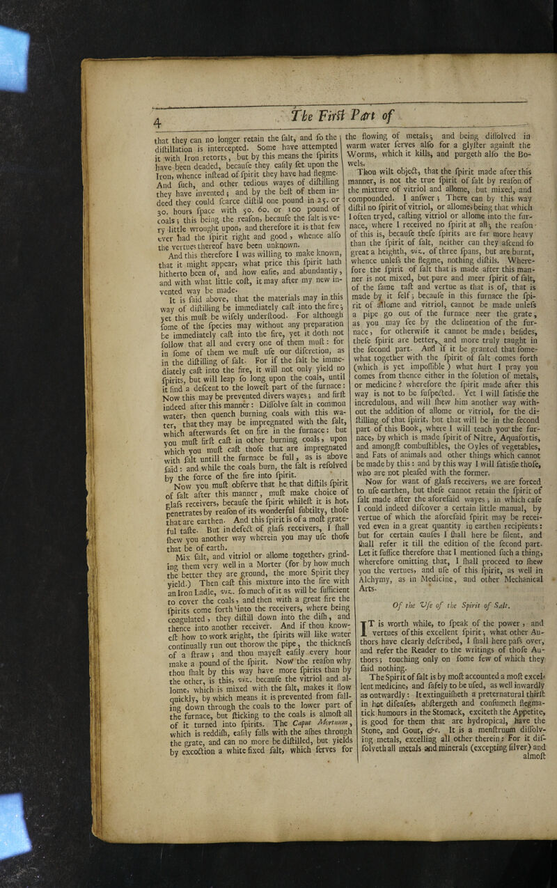 / 4 that they can no lon'ger retain the fait, and fo the i diftillation is intercepted. Some have attempted it with Iron.retorts, but by this means the fpirits 1 have been deaded, becaufe they eafily fet upon the ' Iron, whence inftead of fpirit they have had flegme- And fuch, and other tedious waycs of diftilling they have invented; and by the beft of them in¬ deed they could fcarce diftiU one pound in 25. or 30. hours fpace with 50, 60. or 100 pound of coals j this being the reafon, becaufe the fait is ve¬ ry little wrought upon» and therefore it is that few ever had the fpirit right and good , whence alfo the vertues thereof have been unknown. And this therefore I was willing to make known, that it might appear, what price this fpirit hath hitherto been of, and how eafie, and abundantly, and with what little coft, it may after my new in¬ vented way be made. ^ _ It is faid above, that the materials may in this way of diftilling be immediately call into the fire ^ yet this muft be wifely underftood. For although fome of the fpecies may without any preparation be immediately caft into the fire, yet it doth not follow that all and every one of them muft: for in fome of them we muft ufe our diferetion, as in the diftilling of fait- For if the fait be imme¬ diately caft into the fire, it will not only yield no fpirits, but will leap fo long upon the coals, until it find a defeent to the loweft part of the furnace: Now this may be prevented divers wayes; and firft indeed after this manner: Diflblve fait in common water, then quench burning coals with this wa¬ ter that they may be impregnated with the fait, which afterwards fet on fire in the furnace: but vou muft firft caft in other burning coals, upon which you muft caft thofe that are impregnated with fait untill the furnace be full, as is above faid: and while the coals burn, the fait is refolved by the force of the fire into fpirit. ' _ Now you muft obferve that he that diftils fpirit of fait after this manner, muft make choice of ' elafs receivers, becaufe the fpirit whileft it is hot, penetrates by reafon of its wonderful fubtilty, thofe that are earthen- And this fpirit is of a moft grate¬ ful tafte. But indefed of glafs receivers, I lhall Ihew you another way wherein you may ufe thofe that be of earth. • 4 Mix fait, and vitriol or allome together, grind¬ ing them very well in a Morter (for by how much the better they are ground, the more Spirit they ' yield.) Then caft this mixture into the fire vyith an Iron Ladle, vtz.. fo much of it as will be fufficient to cover the coals, and then with a great fire the fpirits come forth'into the receivers, where being coa^^ulated , they diftill down into the dilh, and thence into another receiver. And if thou know- eft how to work aright, the fpirits will like_ water continually run out thorow the pipe, the thicknefs of a ftraw, and thou mayeft eafily every hour make a pound of the fpirit. NoW the reafon why thou lhalt by this way have more fpirits than by the other, is this, becaufe the vitriol and al¬ lome, which is mixed with the fait, makes it flow quickly, by which means it is prevented from fall¬ ing down through the coals to the lovyer part of the furnace, but flicking to the coals is alraoft all of it turned into fpirits. The Caput Mortnam, which is reddifli, eafily falls with the alhes through the grate, and can no more be diflilled, but yields by excodion a white fixed fait, which ferves for the flowing of metals*, and being diflblved in warm water ferves alfo for a glyfter againlt the Worms, which it kills, and purgeth alfo the Bo- wels. ^ ^ ^ Thou wilt objed) that the fpirit made afeer this manner, is not the_ true fpirit of fait by reafon of the mixture of vitriol and allome, but mixed, and compounded. I anfwer ; There can by this way diftil no fpirit of vitriol, or allome, being that which I often tryed, calling vitriol or allome into the fur¬ nace, where I received no fpirit at all •, the reafon * of this is, becaufe thefe fpirits are far more heavy than the fpirit of fait, neither can they afeend fo great a heighth, viz,, of three fpans, but are burnt, whence unlefs the flegme, nothing diftils. Where¬ fore the fpirit of fait that is made after this man¬ ner is not mixed, but pure and meer fpirit of fait, of the fame tall and vertue as that is of, that is made by it felf*, becaufe in this furnace the fpi¬ rit of allome and vitriol, cannot be made unlefs a pipe go out of the furnace neer the grate, as you may fee by the delineation of the fur¬ nace , for otherwife it cannot be made; befides, thefe fpirit are better^^and more truly taught in the fecond part- And if it be granted that fome- what together with the fpirit of fait comes forth (which is yet impolfible ) what hurt I pray you comes from thence either in the folution of metals, or medicine ? wherefore the fpirit made after this way is not to be fufpeefted. Yet 1 will fatisfle the incredulous, and will Ihew him another way with¬ out the addition of allome or vitriol, for the di¬ ftilling of that fpirit, but that will be in the fecond part of this Book, where I will teach you* the fur¬ nace, by which is made fpirit of Nitre, Aquafortis, and amongft combuftibles, the Oyles of vegetables, and Fats of animals and other things which cannot be made by this: and by this way I will fatisfie thofe, who are not pleafed with the former. Now for want of glafs receivers, we are forced to ufe earthen, but thefe cannot retain the fpirit of fait made after the aforefaid wayes •, in which cafe I could indeed difeover a certain little manual, by vertue of which the aforefaid fpirit may be recei¬ ved even in a great quantity in earthen recipients: but for certain caufes 1 fliall here be filent, and flrall refer it till the edition of the fecond part- Let it fuffice therefore that I mentioned fuch a thing, wherefore omitting that, 1 fliall proceed to Ihew you the vertues, and ufe of this fpirit, as w*ell in Alchymy, as in Medicine, and other Mechanical Arts. Of the Vfe of the Spirit of Salt. IT is worth while, to fpeak of the power , and vertues of this excellent fpirit *, what other Au¬ thors have clearly deferibed, I fliall here pafs over, and refer the Reader to the writings of thofe Au¬ thors ; touching only on fome few of which they faid nothing. The Spirit of fait is by moft accounted a moft exeeL lent medicine, and fafely to be ufed, as well inwardly as outwardly: itextinguilheth a preternatural thirft in hot difeafes, abftergeth and confumeth flegma- tick humours in the Stomack, exciteth the Appetite, is good for them that are hydropical, have the Stone, and Gout, &c. It is a menftruum dilfolv- ing metals, excelling all other therein: For it dif- folvethall metals and minerals (excepting filver) and almoft