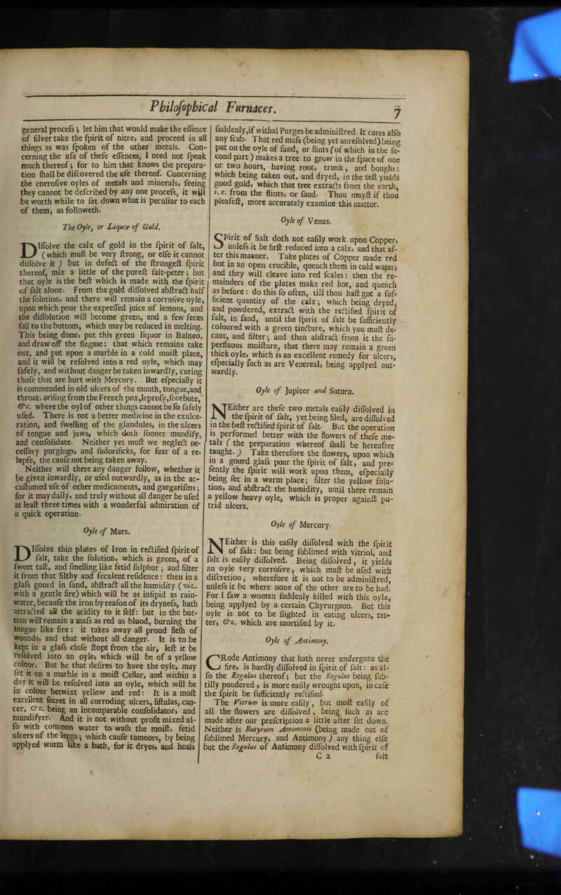 7 general procefs j let him that would make the eflence of filver take the fpirit of nitre, and proceed in all things as was fpoken of the other metals. Con¬ cerning the ufe of thefe eflences, I need not fpeak much thereof; for to him that knows the prepara¬ tion fhall be difcovered the ufe thereof. Concerning the corrolive oyles of metals and minerals, feeing they cannot be defcribed by any one procefs, it will be worth while to fet down what is peculiar to each of them, as followeth. The Oyky or Liquor of Gold. Dlflblve the calx of gold in the fpirit of fait, ( which muft be very ftrong, or elfe it cannot dilTolve it) but in defed of the ftrongeft fpirit thereof, mix a little of the pureft falt-peter; but that oyle is the belt which is made with the fpirit of fait alone. From the gold diffolved abftrad half the folution, and there will remain a corrolive oyle, upon which pour the exprelTed juice of lemons, and the dilTolution will become green, and a few feces fall to the bottom, which may be reduced in melting. This being done, pot this green liquor in Balneo, and draw off the flegme: that which remains take out, and put upon a marble in a cold moift place, and it will be refolved into a red oyle, which may fafely, and without danger be taken inwardly, curing thofe that are hurt with Mercury. But efpecially it is commended in old ulcers of the mouth, tongue,and throat, arifing from the French pox,leprofy,fcorbute, &c. where the oylof other things cannot befb fafely ufed. There is not a better medicine in the exulce¬ ration, and fwelling of the glandules, in the ulcers of tongue and jaws, which doth fooner mundify, and confolidate- Neither yet mufl; we negled ne- celTary purgings, and fudorificks, for fear of a re: lapfe, the caufe not being taken away. Neither will there any danger follow, whether it be given inwardly, or ufed outwardly, as in the ac- cuftomed ufe of other medicaments, and gargarifms j for it may daily, and truly without all danger be ufed at leaft three times with a wonderful admiration of a quick operation- / Oyle of Mars. Dlffolve thin plates of Iron in redified fpirit of fait, take the folution, which is green, of a fweet taft, and fmelling like fetid fulphur •, and filter it from that filthy and feculent refidence: then in a glafs gourd in fand, abftrad all the humidity {•viz.. with a gentle fire) which will be as infipid as rain¬ water, becaufe the iron by reafon of its drynefs, hath attraded aU the acidity to itfelf: but in the bot¬ tom will remain a mafs as red as blood, burning the tongue like fire: it takes away all proud flelh of wounds, and that without all danger. It is to be kept in a glafs clofe ftoptfrom the air, left it be refolved into an oyle, which will be of a yellow colour. But he that defires to have the oyle, may fet it on a marble in a moift Cellar, and within a day it will be refolved into an oyle, which will be in colour betwixt yellow and red: It is a moft excellent fecret in all corroding ulcers, fiftulas, can¬ cer, &c. being an incomparable confolidator, and mundifyer. And it is not without profit mixed al- fo with common water to wafh the moift, fetid ulcers of the legp • which caufe tumours, by being applyed warm like a bath, for it dryes, and heals fuddenly,if withal Purges beadminiftred. It cures alfo any fcab- That red mafs (being yet unrefolved) being put on the oyle of fand, or flints f of which in the fe- cond part) makes a tree to grow in the fpace of one or two hours, having root, trunk, and boughs: which being taken out, and dryed, in the teft yields good gold, which that tree extradls from the earth, i. e. from the flints, or fand- Thou mayft if thoii pleafeft, more accurately examine this matter. Oyle of Venus. Spirit of Salt doth not eafily work upon Copper, unlefs it be firft reduced into a calx, and that af¬ ter this manner. Take plates of Copper made red hot in an open crucible, quench them in cold watery and they will cleave into red fcales: then the re¬ mainders of the plates make red hot, and quench as before: do this fo often, till thou haft got a fuf: ficient quantity of the calx^ which being dryedj and powdered, extradt with the reftified fpirit of fait, in fand, until the fpirit of fait be fufficiently coloured with a green tindture, which you muft de: cant, and filter •, and then abftradl from it the fu- perfluous moifture, that there may remain a green thick oyle, which is an excellent remedy for ulcers, efpecially fuch as are Venereal, being applyed out¬ wardly. Oyle of Jupiter and Saturn. NEither are thefe two metals eafily diflblved in the fpirit of fait, yet being filed, are diflblved in the beft reftified fpirit of fait- But the operation is performed better with the flowers of thefe me¬ tals (the preparation whereof (hall be hereafter taught.) Take therefore the flowers, upon which in a gourd glafs pour the fpirit of fait, and pre- fently the_ fpirit will work upon them, efpecially being fet in a warm place; filter the yellow folu¬ tion, and abftradt the humidity, until there remain a yellow heavy oyle, which is proper againft pu¬ trid ulcers. Oyle of Mercury. NEither is this eafily diflblved with the fpirit of fait; but being fublimed with vitriol, and fait is eafily diflblved. Being diflblved , it yields an oyle very corrofiVe, which muft be ufed with diferetion,' wherefore it is not to be adminiftred, unlefs it be where none of the other are to be had. For I faw a woman fuddenly killed with this oyley being applyed by a certain Chyrurgeon. But this oyle is not to be flighted in eating ulcers, tet¬ ter, ^c. which are mortified by it. Oyle of Antimony. CRude Antimony that hath never undergone the fire, is hardly diflblved in fpirit of fait: as al¬ fo the Regulus thereof; but the Regulus being fub- tilly poudered , is more eafily wrought upon, in cafe the fpirit be fufliciently redified- The Fitrum is more eafily, but moft eafily of all the flowers are diflblved, being fuch as are made after our prefeription a little after fet down. Neither is Butyrum Antimonii (being made out of fublimed Mercury, and Antimony J .any thing elfe but the Regulus of Antimony diflblved with fpirit of C z fait.