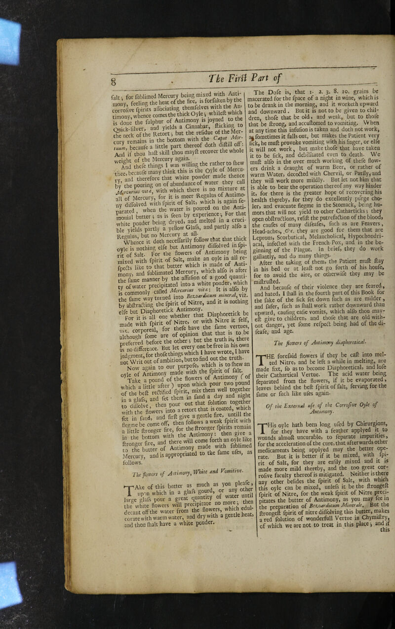 fait • for filblimed Mercury being mixed with ^^^i' monv feeling the heat of the fire, is forfaxen by the corrollve fpirits afibciating ^® timony, whence comes the thick Oyle ^ whileft which is done the fulphur of Antimony is joy^ed <:o the Qnick-filver, and yields a Cinnabar, to Hfe neck of the Retort-, but the refidue of the Mer¬ cury remains in the bottom with the tmm, becauiba little part thereof doth djftiH off. And if thou haft skill thou may ft recover the whole weieht of the Mercury again. _ , u . n. And thefe things 1 was willing the rather to (hew 'tnee, becaufe many think this is the Oyle of Mercu-- rv and therefore that white powder made thence hv the pouring on of abundance of water they call with which there is no m.xtnre at all of Mercury, for it is meer Reg^ulus pf Antimo'- nv dilfolved with fpirit of Salt, which is again fe- oarated when the water is poured on the Anti- raonial butter ; as is feen by e^xperienceFor that white pouder being dryed, and melted m a cruci¬ ble yields partly a yellow Glafs, and partly alfo a Renulus, but no Mercury at all. Whence it doth necelfarily follow t^t that thick ovle is nothing elfe but Antimony dilTolved infpi- rir of Salt. For the flowers of Antimony being mixed with fpirit of Salt, make pn oyle in all re- fneds like to that butter which is made of Anti¬ mony, and fnblimated Mercury, which alfo is after Sie fa^rae manner by the affufion of a good quanti- Jrof water precipitated into a white pouder, which ilcommonly called Merartus vtu: It is alfo by the fame way turned into Bez.o.rMcurn mmral.xii. b/abftraaing the fpirit of Nitre, and it is nothing ''‘jo‘;1t'i^lhtr7a-t Diaphotetick be made with fpirit of Nitre, or with Nitre it felf, cotporeri, for t^'^^ave the fame veitug »t^e^L^fthr bV^e ! ,rhe^ Fs no difference. But let every one be free in his own ^dgmen^ thofe things which I not Writ out of ambition, but to find out the Now again to our purpofe, which ^ofhewan oyle of Antimony made with 5 r Take a pound of the flowers of Antimony fof l lirfle after ) upon which pour two pound of'tt b ft reft fed fpHt, mix them well together • d falaft and ftt them in fand a day and mght “ dUloIv’e then pour out that folution together with the flowers into a retort that is coated, which fet in find, and firft give a gentle fire, untm the fleene be come off, then follows a weak fpirit with a llSh- ftranger fire, for theftronger fpirits remain ?n he bottom with the Antimony: then give a Lngei fire, and there will come forth an oyle like  “he butter of Acrimony made wnh fib! med Mercury, and is appropriated to the fame ufes, as follows, nefioma cf A>mmrvj, WhUt mi rmitivl. T’Ake of this butter as much as you pleaje, large glafs pour a gieat qucrutity the^ white flowers will precipitate no more, then dccmitoffthe water from the ; corate with warm water, and dry with a gentle heat, and thou fl^alt have a white pouder. The Dofc is, that i- 2. 3. 8. 10. grains be macerated for the fpace of a night in wine, which is to be drank in the morning, and it worketh upward and downward . But it is not to be given to chil¬ dren, thofe that be old, and weak, but to thole that be ftrong, and accuftomed to vomiting. VVhen at any time this infufion is taken and doth not work, affometimesit falls out, but makes the Patient very lick, he muft provoke vomiting with his finger, or clfe it will not work, but make thofe that have taken it to be lick, and debilitated even to death. We muft alfo in the over much working of thefe flow¬ ers drink a draught of warm Beer, or rather of warm Water, decoded with Chervil, or Parfly, and they will work more mildly. But let not him that is able to bear the operation thereof any way hinder it, for there is the greater hope of recovering his health thereby, for they do excellently purge cho- ler, and evacuate flegme in the Stomack,^ being hu¬ mors that will not yield to other Catharticks •, they open obftrudions, refift the putrefadion of the blood, the caufes of many difeafes, fnch as are Feavers, Head-aches, &c. they are good for them that are Leprous, Scorbutical, Melancholical, Hypochondri¬ acal, infeded with the French-Pox, and in the be¬ ginning of the Plague. In brief, they do work gallantly, and do many things- ^ After the taking of them, the Patient muft ftay in his bed or at leaft not go forth of his houfe, for to avoid the aire, or otlierwife they may be miftrufted. And bccaufe of their violence they are feared, and hated, I (hall in the fourth part of this Book for the fake of the fick fet down fnch as are milder, and fafer, fnch as lhall work rather downward than upward, caufing eafie vomits, which alfo thou may- eft give to children, and thofe that are old with¬ out danger, yet fome refped being had of the di- feafe, and age. The flowers of Antimony diafhoreticaU The forefaid flowers if they be caft into mel¬ ted Nitre, and be left a while in melting, are made fixt, fo as to become Diaphoretical, and lofe their Cathartical Vertue. The acid water being feparated from the flowers, if it be evaporated, leaves behind the beft fpirit of fait, ferving for the fame or fnch like ufes again. Of the External nfe of the Corroflve Oyle of Antimony. THis oyle hath been long ufed by Cbirurgions, for they have with a feather applyed it to wounds almoft uncurable, to feparate impurities, for the acceleration of the cure, that afterwards other medicaments being apply ed may the better ope¬ rate. But it is better if it be mipd, with fpi¬ rit of Salt, for they are eafily mixed and it is made more mild thereby, and the too great cor- rofive faculty thereof is mitigated. Neither is there any other befides the fpirit of Salt, with which this oyle can be mixed, unlefs it be the ftrongelt fpirit of Nitre, for the weak fpirit of Nitre preci¬ pitates the butter of Antimony, as you may fee in the preparation of Bet-oardienm Minerale^ But the ftrongelt fpirit of nitre diflblving this butter, makes a red folution of wonderfull Vertue in Chymiftry, of which we are not to treat in this place *, and if this