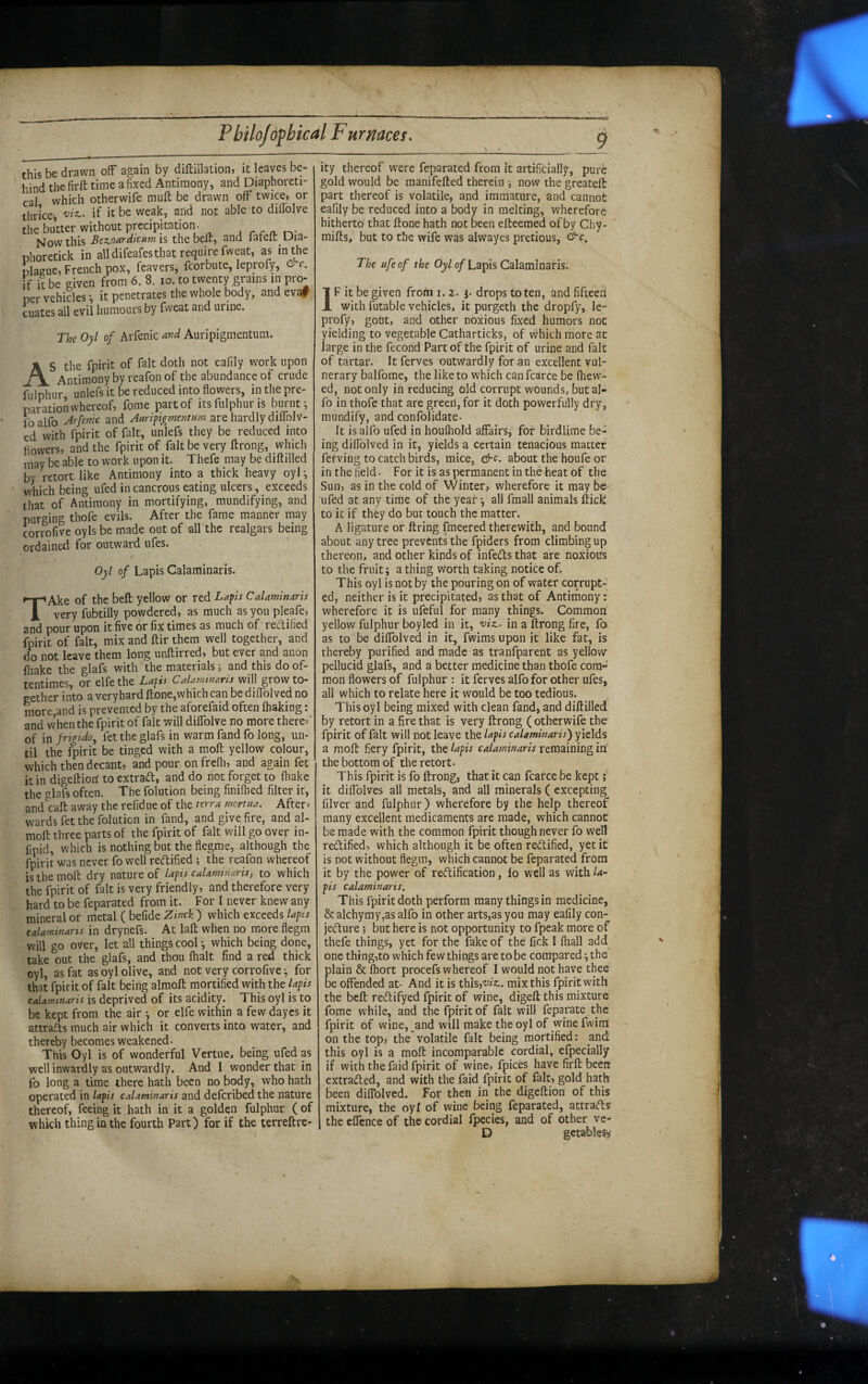 this be drawn off again by diftillation, it leaves be¬ hind the firft time a fixed Antimony, and Diaphoreti- cal which otherwife mufl; be drawn off twice, or thrice^ -y/z,, if it be weak, and not able to diflblve the butter without precipitation. , . . . Now this Bez.oardicumvi thebelf, and lafell Dia- nhoretick in all difeafes that require fweat, as in the plague, French pox, feavers, fcorbute, leprofy, &c. if it be given from 6. 8. lo. to twenty grains in pro¬ per vehicles •, it penetrates the whole body, andeva# cuates ail evil humours by fweat and urine. The Oyl of Arfenic and Auripigmentum. A S the fpirit of fait doth not eafily work upon J\ Antimony by reafon of the abundance of crude fulphur unlefs it be reduced into flowers, in the pre¬ paration whereof, fome part of its fulphur is burnt-, Ibalfo Jrfenic and Anri figment urn are hardly diflblv- cd with fpirit of fait, unlefs they be reduced into flowers, and the fpirit of fait be very ftrong, which may be able to work upon it. Thefe may be diftilled by retort like Antimony into a thick heavy oyl ^ which being ufed incancrous eating ulcers, exceeds that of Antimony in mortifying, mundifying, and purging thofe evils. After the fame manner may corrofive oyls be made out of all the realgars being ordained for outward ufes. Oyl of Lapis Calaminaris. TAke of the bed; yellow or red Lapis CaUminaris very fubtilly powdered, as much as you pleafe, and pour upon it five or fix times as much of reLtified fpirit of fait, mix and ftir them well together, and do not leave them long unftirred, but ever and anon fliake the glafs with the materials j and this do of¬ tentimes, or elfe the Lapis Calaminaris will grow to¬ gether into a veryhard ftone,which can be diflblved no more,and is prevented by the aforefaid often lhaking: and When the fpirit of fait will diflblve no more there-- of in frigtdo, fet the glafs in warm fand fo long, un¬ til the $irit be tinged with a moft yellow colour, whicfi then decant, and pour on frelh, and again fet it in digeftion to extrad, and do not forget to fliake the glafs often. The folution being finiflied filter it, and^caft away the refidue of the terra mortna. After= wards fet the folution in fand, and give fire, and al- moft three parts of the fpirit of fait will go over in- fipid, which is nothing but the flegme, although the fpirit was never fo well rectified ; the reafon whereof is the mofl: dry nature of lapis calaminaris, to which the fpirit of fait is very friendly, and therefore very hard to be feparated from it. For I never knew any mineral or metal ( befide Zinck ) which exceeds lapis calaminaris in drynefs. At lafl: when no more flegm will go over, let all things cool -, which being done, take out the glafs, and thou (halt find a red thick oyl, as fat as oyl olive, and not very corrofive ^ for that fpirit of fait being almoft mortified with the lapis calaminaris is deprived of its acidity. This oyl is to be kept from the air y or elfe within a few dayes it attrads much air which it converts into water, and thereby becomes weakened. This Oyl is of wonderful Vertue, being ufed as well inwardly as outwardly. And I wonder that in fo long a time there hath been no body, who hath operated in lapis calaminaris and deferibed the nature thereof, feeing it hath in it a golden fulphur ( of which thing in the fourth Part) for if the lerreftre- ity thereof were feparated from it artificially, purC gold would be manifefted therein now the greateft part thereof is volatile, and immature, and cannot eafily be reduced into a body in melting, wherefore hitherto that ftone hath not been efteemed of by Chy- mifts, but to the wife was alwayes pretious, ^c. The ufe of the Oyl of Lapis Calaminaris. IF it be given from i. 2. f drops to ten, and fifteen with futable vehicles, it purgeth the dropfy, le¬ profy, gout, and other noxious fixed humors not yielding to vegetable Catharticks, of which more at large in the fecond Part of the fpirit of urine and fait of tartar. It ferves outwardly for an excellent vul¬ nerary balfome, the like to which canfcarce be fhew^- ed, not only in reducing old corrupt wounds, butal« fo in thofe that are green, for it doth powerfully dry, mundify, and confolidate- It isalfo ufed in houfliold affairsi' for birdlime be¬ ing diflblved in it, yields a certain tenacious matter ferving to catch birds, mice, &c. about the houfe or in the field. For it is as permanent in the heat of the Sun, as in the cold of Winter, wherefore it may be ufed at any time of the year ^ all fmall animals ftick to it if they do but touch the matter, A ligature or firing fmeered therewith, and bound about any tree prevents the fpiders from climbing up thereon, and other kinds of infedls that are noxious to the fruit; a thing Worth taking notice of. This oyl is not by the pouring on of water corrupt¬ ed, neither is it precipitated, as that of Antimony: wherefore it is ufeful for many things. Common yellow fulphur boy led in it, 'viz,. in a ftrong fire, fo as to be dilfolved in it, fwims upon it like fat, is thereby purified and made as tranfparent as yellow pellucid glafs, and a better medicine than thofe com¬ mon flowers of fulphur : it ferves alfo for other ufes, all which to relate here it would be too tedious. This oyl being mixed with clean fand, and diftilled by retort in a fire that is very ftrong ( otherwife the fpirit of fait will not leave the lapis calaminaris') yields a moft fiery fpirit, the lapis calaminaris remaining irf the bottom of the retort. This fpirit is fo ftrong, that it can feafee be kept i it diflblves all metals, and all minerals ( excepting filver and fulphur) wherefore by the help thereof many excellent medicaments are made, which cannot be made with the common fpirit though never fo well redified, which although it be often redified, yet it is not without flegm, which cannot be feparated from it by the power of redification, lo well as with la¬ pis calaminaris. This fpirit doth perform many things in medicine, & alchymy,as alfo in other arts,as you may eafily con- jedure 5 but here is not opportunity to fpeak more of thefe things, yet for the fake of the fick I fliall add one thing,to which few things are to be compared \ the plain & Ihort procefs whereof I would not have thee be offended at- And it is this,'y^2:. mix this fpirit with the beft redifyed fpirit of wine, digeft this mixture fome while, and the fpirit of fait will feparate the fpirit of wine, and will make the oyl of wine fwim on the top, the volatile fait being mortified: and this oyl is a moft incomparable cordial, efpecially if with the faid fpirit of wine,/pices have firft been extraded, and with the faid fpirit of fait, gold hath been diflblved. For then in the digeftion of this mixture, the oyl of wine being feparated, attrads the effcnce of the cordial fpecies, and of other ve- D gctablesi,’