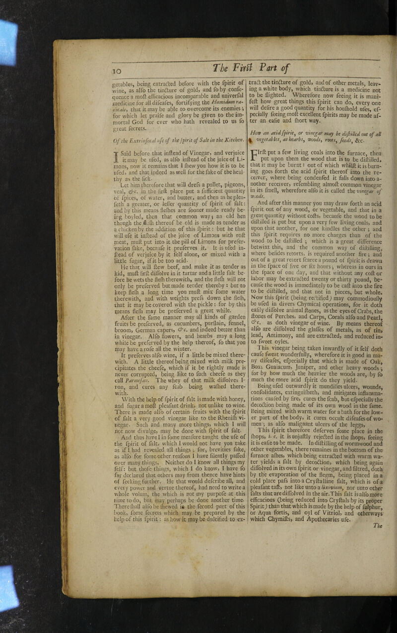 getables, being extraded before with the fpirit of wine, as alfo the tindure of gold, and fo by confe- quence a moft efficacious incomparable and univerfal medicine for all difeafes, fortifying the Hu?nidHm ra- dicalcj that it may be able to overcome its enemies for which let praife and glory be given to the im¬ mortal God for ever who hath revealed to us fo great fecrets. Of the Extrinfecal nfe of the Jpirit of Salt in the Kitchen. I Said before that inftead of Vinegar, and verjuice it may be iifed, as alfo inftead of the juice of Li- raons, now it remains that I ffiew you how it is to be iifed, and that indeed as well for the fake of the heal¬ thy as the fick. Let him therefore that will drefs a pullet, pigeons, veal, &c. in the firft place put a fufficieiit quantity of fpices, of water, and butter, and then as he plea- feth a greater, or leller quantity of fpirit of fait: and by this means fleOies are fooner made ready be- irg boyled, then that common way; an old hen though the flefli thereof be old is made as tender as a chicken by the addition of this fpirit: but he that will ufe it inftead of the juice of Limons with roll meat, mull put into it the pill of Limons for prefer- vation fake, becaufe it preferves it. It is ufed in¬ ftead of verjuice by it felf alone, or mixed with a little fugar, if it be too acid- He that will ftew beef, and make it as tender as kid, muft firft diffolve in it tartar and a little fait be¬ fore he wets the fleffi therewith, and the fleffi will not only be preferved but made tender thereby : but to keep flelh a long time you muft mix fome water therewith, and with weights prefs down the flelh, that it may be covered with the pickle: for by this means flefli may be preferved a great while. After the fame manner may all kinds of garden fruits be preferved, as cucumbers, purflain, fennel, broom, German capers, c. and indeed better than in vinegar. Alfo flowers, and hearbs may a long while be preferved by the help thereof, fo that you may have a rofe all the winter. It preferves alfo wine, if a little be mixed there¬ with. A little thereof being mixed with milk pre¬ cipitates the cheefe, which if it be rightly made is never corrupted, being like to fuch cheefe as they call Parmefan. The whey of that milk diflblves I- ron, and cures any fcab being walked there¬ with. With the help of fpirit of fait is made with honey, and fugar a moft pleafant drink, not unlike to wine. There is made alfo of certain fruits with the fpirit of fait a very good vinegar like to the Rhenilh vi¬ negar- Such and many more things, which I will not now divulge, may be done with fpirit of fait- And thus have I in fome meafure taught the ufe of the fpirit of fait, which I would not have you take as if 1 had revealed all things ; for, brevities fake, as alfo for fome other reafons I have lilently palTed over many things. Neither do I know all things my felf: but thofc things, which I do know, I have fo far declared that others may from thence have hints of feeking further. He that would defcribe all, and every power and vertue thereof, had need to write a whole volum, the which is not my purpofe at this time to do, but may perhaps be done another time- There fliall alfobelhewed in the fecond part of this book, fome fecrets which may be prepared by the help of this fpirit: as how it may be dulcified to e.x- traft the tinfture of gold, and of other metals, leav¬ ing a white body, which tindture is a medicine not to be flighted. Wherefore now feeing it is manr- feft how great things this fpirit can do, every one will delire a good quantity for his houfliold ufes, ef- pecially feeing moft excellent fpirits may be made af¬ ter an ealie and Ihort way. / How an acid fpirit, or vinegar may be dif tiled out of all ^ vegetables, as hearbs, woods, roots, feeds, &c- * FIrft put a few living coals into the furnace, then put upon them the wood that is to be diftilled, that it may be burnt: out of which whilft it is burn¬ ing goes forth the acid fpirit thereof into the re¬ ceiver, where being condenfed it falls down into a- nother receiver, refembling almoft common vinegar in its fmell, wherefore alfo it is called the vinegar of Wjods. And after this manner you may draw forth an acid fpirit out of any wood, or vegetable, and that in a great quantity without cofts, becaufe the wood to be diftilled is put but upon a very few living coals, and upon that another, for one kindles the other ; and this fpirit requires no more charges than of the wood to be diftilled which is a great difference betwixt this, and the common way of diitiliing, where befides retorts, is required another fire ; and out of a great retort fcarce a pound of fpirit is drawn in the fpace of five or fix hours ^ whereas in ours in the fpace of one day, and that without any coft or labor may be extraded twenty or thirty pound, be¬ caufe the vyood is immediately to be caft into the fire to be diftilled, and that not in pieces, but whole. Now this fpirit (being reTified) may commodioufly be ufed in divers Chymical operations, for it doth eafily dilTolve animal ftones, as the eyesof Crabs, the ftones of Perches, and Carps, Corals alfo and Pearl, as doth vinegar of wine. By means thereof alfo are diflblved the glafles of metals, as of tin, lead, Antimony, and are extraded, and reduced in¬ to fweet oyles. This vinegar being taken inwardly of it felf doth caufe fweat wonderfully, wherefore it is good in ma¬ ny difeafes, efpecially that which is made of Oak, Box; Guaiacura, Juniper, and other heavy woods •, for by how much the heavier the woods are, by fo much the more acid fpirit do they yield- Being ufed outwardly it mundifies ulcers, wounds, confolidates, extinguilheth, and mitigates inflamma¬ tions caufed by fire, cures the fcab, but efpecially tfie decodion being made of its own wood in the fame. Being mixed with warm water for a bath for the low¬ er part of the body, it cures occult difeafes of wo¬ men ; as alfo malignant ulcers of the leggs, This fpirit therefore deferves fome place in the (hops, i- e. it isunjuftly rejeded in the Ihops, feeing it is eafie to be made. In diftilling of wormwood and other vegetables, there remaines in the bottom of the furnace alhes, which being extraded with warm wa¬ ter yields a fait by decodion, which being again diflblved in its own fpirit or vinegar, and filtred, doth by the evaporation of the flegm, being placed in a cold place pafs intoa Cryftaliine fait, which is of a pleafant taft, not like unto a lixivium, nor unto other falts that are dilTolved in theair.This fait is alfo more efficacious (being reduced into Cryftals by its proper Spirit) than that which is made by the help of fulphur, or Aqua fortis, and oyl of Vitriol, and otherways which Chyraifts, and Apothecaries ufe.