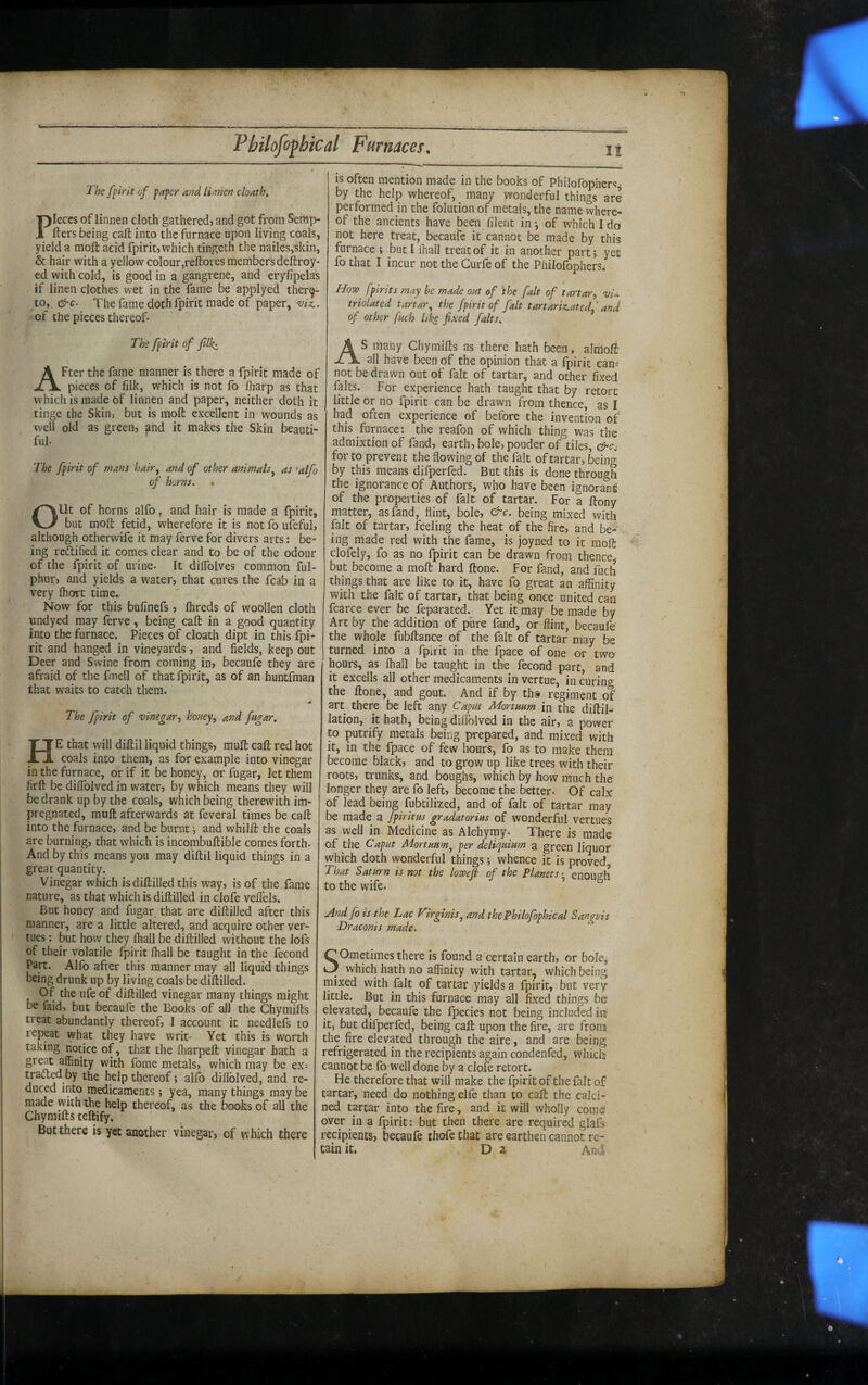 tl Pbilofofhical FurnaceT, The fpirk of paper and limen cloath, Pieces of linnen cloth gathered, and got from Serap- fters being call into the furnace upon living coals, yield a moft acid fpirit,which tingeth the nailes,skin, & hair with a yellow colour,reftores members deftroy- cd with cold, is good in a gangrene, and eryfipelas if linen clothes wet in the fame be applyed ther9- to, &c. The fame doth fpirit made of paper, viz.. of the pieces thereof- The fpirit of filk^ After the fame manner is there a fpirit made of pieces of lilk, which is not fo (harp as that which is made of linnen and paper, neither doth it tinge the Skin, but is moft excellent in wounds as well old as green, and it makes the Skin beauti¬ ful- The fpirit of mans hair^ and of other animals^ as 'alfo of horns. Out of horns alfo, and hair is made a fpirit, but moft fetid, wherefore it is not fo ufeful, although otherwife it may ferve for divers arts: be¬ ing reftified it comes clear and to be of the odour of the fpirit of urine- It dilfolves common ful- phur, and yields a water, that cures the fcab in a very Ihort time.. Now for this bufinefs , Ihreds of woollen cloth undyed may ferve, being call in a good quantity into the furnace. Pieces of cloath dipt in this fpi¬ rit and hanged in vineyards, and fields, keep out Deer and Swine from coming in, becaufe they are afraid of the fmell of that fpirit, as of an huntfman that waits to catch them. The fpirit of vinegar, honey, and fagar. He that will diftil liquid things, muft call red hot coals into them, as for example into vinegar in the furnace, or if it be honey, or fugar, let them firft be dilToIved in water, by which means they will be drank up by the coals, which being therewith im¬ pregnated, muft afterwards at feveral times be call; into the furnace, and be burnt; and whilft the coals are burning, that which is incombuftible comes forth. And by this means you may diftil liquid things in a great quantity. Vinegar which isdiftilled this way, is of the fame nature, as that which is diftilled in clofe veflels. But honey and fugar that are diftilled after this manner, are a little altered, and acquire other ver- tues: but how they lhall be diftilled without the lofs of their volatile fpirit lhall be taught in the fecond Part. Alfo after this manner may all liquid things being drunk up by living coals be diftilled. Of the ufe of diftilled vinegar many things might be faid, but becaufe the Books of all the Chymifts treat abundantly thereof, I account it needlefs to repeat what they have writ- Yet this is worth taking notice of, that the lharpeft vinegar hath a great affinity with fome metals, which may be ex= trailed by the help thereof; alfo diflblved, and re¬ duced into medicaments ; yea, many things may be made with the help thereof, as the books of all the Chymifts teftify. But there is yet another vinegar, of which there j is often mention made in the books of Philofophers^ by the help whereof, many wonderful things ard performed in the folution of metals, the name where¬ of the ancients have been filent in-, of which Ido not here treat, becaufe it cannot be made by this furnace ; but I lhall treat of it in another part; yet fo that I incur not the Curfe of the Philofophers, How fpirits may be made out of khe fait of tartar, -y/- triolated tartar^ the fpirit of fait tartariz.ated,' and of other fuch like fixed falts. AS many Chymifts as there hath been, almoft all have been of the opinion that a fpirit can= not be drawn out of fait of tartar, and other fixed falts. For experience hath taught that by retort little or no fpirit can be drawn from thence, as I had often experience of before the invention of this furnace: the reafon of which thing was the admixtion of fand, earth, bole, pouder of tiles, for to prevent the flowing of the fait of tartar, being by this means difperfed. But this is done through the ignorance of Authors, who have been ignorant of the properties of fait of tartar. For a ftony matter, as fand, flint, bole, c^c. being mixed with fait of tartar, feeling the heat of the fire, and be-^‘ ing made red with the fame, is joyned to it moft clofely, fo as no fpirit can be drawn from thence, but become a moft hard ftone. For fand, and fuch things that are like to it, have fo great an affinity with the fait of tartar, that being once united can fcarce ever be feparated.^ Yet it may be made by Art by the addition of pure fand, or flint, becaufe the whole fubftance of the fait of tartar may be turned into a fpirit in the fpace of one or two hours, as lhall be taught in the fecond part, and it excells all other medicaments invertue, in curing the ftone, and gout. And if by ths regiment of art there be left any Caput Mortuam in the diftil- lation, it hath, being dilTolved in the air, a power to putrify metals being prepared, and mixed with it, in the fpace of few hours, fo as to make them become black, and to grow up like trees with their roots, trunks, and boughs, which by how much the longer they are fo left, become the better- Of calx of lead being fubtilized, and of fait of tartar may be made a fpiritus gradatorius of wonderful vertues as well in Medicine as Alchymy- There is made of the Caput Mortuum^ per deliquium a green liquor which doth wonderful things; whence it is proved. That Saturn is not the lowefi of the Planets ^ enough to the wife. And fo is the Lac Virginis^ and thePhilofophical Sanguis Draconis made. Sometimes there is found a certain earth, or bole, which hath no affinity with tartar, which being mixed with fait of tartar yields a fpirit, but very little. But in this furnace may all fixed things be elevated, becaufe the fpecies not being included in it, but difperfed, being call upon the fire, are from the fire elevated through the aire, and are being refrigerated in the recipients again condenfed, which cannot be fo well done by a clofe retort. He therefore that will make the fpirit of the fait of tartar, need do nothing elfe than to caft the calci¬ ned tartar into the fire, and it will wholly come over in a fpirit: but then there are required glafs recipients, becaufe thofe that are earthen cannot re¬ tain it. , D z And5