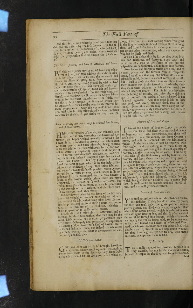 II And this is the way whereby moft fixed falts are dillHled intoafpiritby thehrlb furnace. In the fe- cond furnace (viz., in the furnace of the fecond Part) It ma- be done better, and eafcr, where together with ihe preparation Ihall be taught the ufe there- of. rkfprit:, flcmys, onifdn of MineraU nnd fione,. Y this way fpirits may beraifed from any mine- R J ralorftone, and that without the addition of a- nrher thinsi : yet fo as that the minerals, and ftones as flints, Cryftal, talk, Upts cdamtnarts, MavcaVite, Antimony, being ground be with an Iron e raft upon the coals, and there, will arife toge¬ ther with a certain acid .fpirit, fome fait and xvhich are to be waflied off from the recipients, and filtred, and the flowers will remain in Ghana htbuU, or filter for the water together with the fpirit, and the^falt paffeth through the filter, all which m^ay he feoarated, redified and be kept by themfelves for tl eff proper ufes- Now this you muff know, that Uu muff choofe fuch minerals which have not been touched by the fire, if you defire to have their fpi¬ rit. jTow mintrah, and metals tnay he reduced into flowers, and of thetr vertues. Itherto the flowers of metals, and minerals have X-i not been in ufe, excepting dmony, and fulphur, which are eafily Jublirned ; for Chvmills have not dared to attempt the fublimation of other metals, and fixed minerals, being content with the iHution of them with Aqua forti^ rofive waters, precipitating them with the liquor ot fal of Tartar and afterward edulcorating anddry- nl them and being fo prepared they have called thfm their Flowers; but by Flowers I under- iland the fame matter which is by the help of fire Sout the addition of any other thing fublimed, and turned into a moft fubtile pouder, not to be per¬ ceived by the teeth or eyes, which indeed is (in my iudgment; to be accounted for the true flowers , li^LTas the flowers which others make are more corporeal, and cannot be fo well edulcorated, but reSn fome faltnefs in them, as may be perceived Ty rte increafe of their weight, and therefore hurt¬ ful to the eyes, and other parts. rue r k Belt our flowers being by the force of the fire fub- limed by themfelves, ate not only without faltnefs, buTareaVo fo fubtile that being taken inwardly pre, fenil/operate,and put forth tUeir powers, «r..accor. dinl toShe pleafure of the Phyfitian. Neither is Ihefr preparation fo coftly as the others Metals alfo, and minerals are maturated, and a- menSd in their fublimation, that they may be tha mole fafely taken; but in other preparations they air rather deftroyed, and corrupted, as experience Witnefieth: Now how thefe kind rf flowers a« to be made 1 (hall now teach, and indeed of each metal by Tfelf, whereby the artift in the preparation can¬ not erre, and firft thus. Of Cold and Silver. QOld and filver can hardly though it be true, viz,, that nothing comes from gold in the fire, although it ftiould remain there a long time, and from filVer but a little except it have cop¬ per or any other metal mixed, which yet vapours a- way but by little and little. Which I fay although it be fo, yet they being bro¬ ken and fubtilized and fcattered upon coals, and fo dii^Derfed, may by the force of the fire and help of the air be fublimed, and reduced into flowers. Now feeing the aforefaid metals are dear, and of a great price, • and the furnace with its recipients large, 1 would not that any one fhould call them in, efpecially gold, becaufe he cannot recover them all; but I Ihall to thofe that defire to make thefe flowers (hew another way in the fecond part, whereby they may make them without the lofs of the metal •, to which I refer the reader- For this furnace ferves for the fubliming of metals, and minerals, which are not fo pretious, the loofing of part whereof is not fo much regarded. And thus much is faid to fliew that gold, and filver, although fixed, may be fub¬ limed. Now other metals may more eafily be fub¬ limed, yet one more eafily than another, neither need they any other preparation but beating fmall, before they be call into the fire. T JIQ ano mvci v.ciu ° „ VJ ers, becaufeniany are of opmion, that nothing voiauic uul nut xv. u*.,, ., which ak [becauft it leapes in the fire, and feeksto defench Flowers of Iron and Copper. Ake of the filings of Iron or Copper, as much j as you pleafe, call them with an Iron laddie up« on burning coals, vtz.. fcatteringly, and there will arife from Iron a red vapour, but from Copper a green, and will be fublimed into the fublimatqry veffels^ As the fire abates it muft be renewed with frefh coales, and the calling in of thefe filings be continued, until you have gotafufficient quantity of flowers, and then you may let all cool. This being done take off the fublimatory veffels, take out the flowers, and keep them, for they are very good if they be mixed with unguents, and emplafters: and being ufed inwardly caufe vomiting •, therefore they are better in Chirurgery, where fcarce any thing is to be compared to them. Copper being diffolved in fpirit of fait, and precipitated with oyl of vitriol, edulcorated, dryed, and fublimed, yields flowers, which being in the air refolved into a green bal- fom, is moft ufeful in wounds and old putrid ul¬ cers, and is a moft pretious treafure. Flowers of Lead and Tin, YOu need not reduce thefe metals into fmall crums, itisfufficient if they be call in piece by piece, but then you muft under the grate put an earthen platter glazed, and filled with water, to gather that which flows down melted, which is to be taken out, and call again into the fire, and this fq often until all the metal be turned into flowers, which afterwards are again, the veffels being cold, to be taken out,i as hath been faid of the flowers of ^^ars and F'erms. And thefe flowers are moft excellent being mixed with plaifters and oyntments in old and green w'ounds, for they have a greater power to dry, than metals calcined, as experience can teftifie. Of Mercury. THis is eafily reduced into flowers, becaufe it is very volatile, but not for the aforefaid reafon,