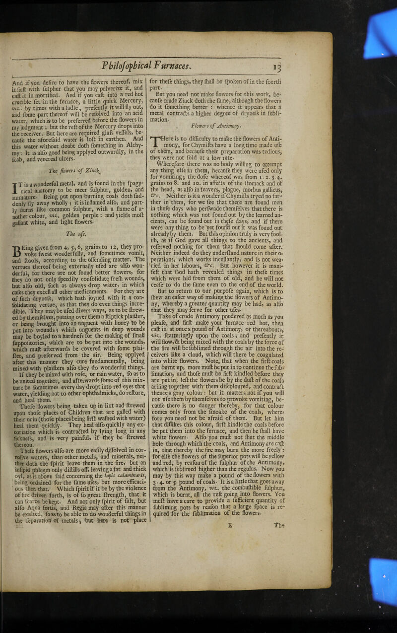 And if you defire to have the flowers thereof, mix it hrft: with fulphur that you may pulverize it, and call it in mortified. And if you caft into a red hot crucible fee in the furnace, a little quick Mercury, by times with a ladle, prefently it will fly out, and florae part thereof will be reflolved into an acid water, which is to be preferred before the flowers in my judgment; but the reft of the Mercury drops into the receiver. But here are required glafs velflels, be- caufle the aforeflaid water is loft in earthen. And this water without doubt doth fomething in Alchy* my: It is alflo good being applyed outwardly, in the flcab, and venereal ulcers- The flowers of Zinck. IT is a wonderful metal, and is found in the flpagy- rical anatomy to be meer fulphur, golden, and immature- Being put upon burning coals doth flud- denly fly away wholly 5 it is inflamed alflo, and part¬ ly burns like common fulphur, with a flame of a- nother colour, golden purple ; and yields moft gallant white, and light flowers. The nfe. BKing given from grains to 12, they pro¬ voke fwcat wonderfully, and fometimes vomit, and ftools, according to the offending matter. The venues thereof being externally ufled are alflo won¬ derful, for there are not fourid better flowers, for they do not only fpeedily confolidate freft wounds, but alflo old, fuch as always drop water, in which cafes they excell all other medicaments. For they are : of fluch drynefls, which hath joyned with it a com folidating vertue, as that they do even things incre¬ dible. They maybe ufled divers ways, as to be ftrew- ed by themfelves, putting over them a ftiptick plaifter, or being brought into an unguent with honey 'to be put into wounds; which unguents in deep wounds may be boyled to a hardnefs for the making of fmaH fuppofitories, which are to be put into the wounds, which muft afterwards be covered with florae plai¬ ner, and preflerved from the air. Being applyed after this manner they cure fundamentally, being mixed with plaifters alflo they do wonderful things. If they be mixed with rofle, or rain water, fo as to be united together, and afterwards florae of this mix¬ ture be fometimes every day dropt into red eyes that water, yielding not to other ophthalmicks, do reftore, and heal them. Thefe flowers being taken up in lint and ftrewed upon thofle places of Children that are galled with their urin (thofle places being firft waflied with water) heal them quickly. They heal alflo quickly any ex¬ coriation which is contracted by lying long in any ficknefls, and is very painful, if they be ftrewed thereon. Thefle flowers alflo are more eafily diflblved in cor- roflve waters, than other metals, and minerals, nei¬ ther doth the fpirit leave them in the fire, but an inflipid phlegm only diftills off, leaving a fat and thick oyl, as is above faid concerning the lafls calaminaris^ ' being ordained for the fame ufles, but more efficaci- ' ous then that. Which fpirit if it be by the violence of fire driven forth, is of flo great ftrength, that it can fcarce be kept. And not only fpirit of fait, but alflo Aqua fortis, and Regia may after this manner be exalted, foasto be able to do wonderful things in the feparation of metals ^ but here is not place for thefe things, they lhall be fpoken of in the fourtli part. But you need not make flowers for this work, be- caufle crude Zinck doth the fame, although the flowers do it fomething better : whence it appears that a metal contracts a higher degree of drynefls in fubli- mation- Flowers of Antimony. THere is no difficulty to make the flowers of Anti¬ mony, forChymiftshave a longtime made ufle of them, and becaufle their preparation was tedious, they were not fold at a low rate- Wherefore there was no body willing to attempt any thing elfle in them, becaufle they were ufled only for vomiting 5 thedofle whereof was from 1.2. 3.4. grains to 8. and 10. in affeCls of the ftoraack and of the head, as alflo in feavers, plague, morbus gallicus. Neither is it a wonder if Chymifts tryed no far¬ ther in them, for we flee that there are found men in thefle days who perfwade themfelves that there is nothing which was not found out by the learned an¬ cients, can be found out in thefle days, and if there were any thing to be yet found out it was found out already by them. But this opinion truly is very foob ifli, as if God gave all things to the ancients, and reflerved nothing for them that fliould come after. Neither indeed do they underftand nature in their os perations, which works inceffantly, and is not wea^ 'ried in her labours, &c. But however it is mani- feft that God hath revealed things in thefe times which were hid from them of old, and he will not ceafle to do the flame even to the end of the world. But to return to our purpofle again, which is to fliew an eafier way of making the flowers of Antimo¬ ny, whereby a greater quantity may be had, as alflo that they may ferve for other ufles- Take of crude Antimony pondered as much as you pleafle, and firft make your furnace red hot, then caft in at once a pound of Antimony, or thereabouts, mz,. fcatteringly upon the coals; and prefently it will flow, & being mixed with the coals by the force of the fire will be fublimed through the air into the re¬ ceivers like a cloud, which will there be coagulated into white flowers. Note, that when the firft coals are burnt up, more muft be put in to continue the flub= limation, and thofle muft be firft kindled before they are put in, left the flowers be by the duft of the coals arifing together with them diflcoloured, and contract thence a gray colour: but it matters not if you will not ufle them by themfelves to provoke vomiting, be- caufe there is no danger thereby, for that colour comes only from the fmoake of the coals, where* fore you need not be afraid of them. But let him that diflikes this colour, firft kindle the coals before he put them into the furnace, and then he (hall have white flowers. Alflo you muft not ffiut the middle hole through which the coals, and Antimony are caft , in, that thereby the fire may burn the more freely : for elfle the flowers of the fuperior pots will be yellow and red, by reaflon of the fulphur of the Antimony, which is fublimed higher than the regulus. Now you may by this way make a pound of the flowers with 3.4. or 5- pound of coals- It is a little that goes away from the Antimony, the coinbuftible fulphur, which is burnt, all the reft going into flowers. You muft have a care to provide a flufficient quantity of fubliming pots by reaflon that a large Apace is re¬ quired for the flublimatioB of the flowers.