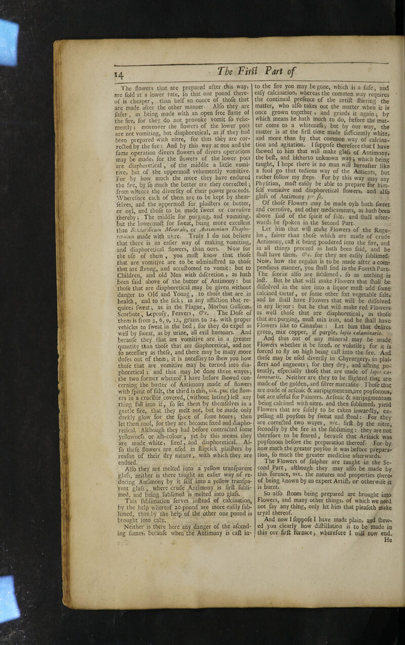 The flowers that are prepared after this way, are fold at a lower rate, lo that one pound there¬ of is cheaper, than half an ounce of thofe that are made after the other manner- Alfo they are fafer , as being made with an open free flame of the fire, for they do not provoke vomit fo vehe¬ mently ; moreover the flowers of the lower pots are not vomiting, but diaphoretical, as if they had been prepared with nitre, for tnus they are cor- refled by the fire; And by this way at one and the fame operation divers flowers of divers operations may be made, for the flowers of the lower pots are diaphoretical , of the middle a little vomi¬ tive, but of the uppermoft vehemently vomitive. For by how much the more they have endured the fire, by fo much the better are they correded •, from whence the diverfity of their power proceeds. Wherefore each of them are to be kept by them- felves, and the uppermoft for plaifters or butter, or oyl, and thofe to be made fweet or corrofive thereby; The middle for purging, and vomiting, but the lowermoft for fweat, being more excellent than Bcz.oardicam Minerde^ or Anttmonium Diapho¬ reticam made with ni-,re. Truly I do not believe that there is an eafier way of making vomiting, and diaphoretical flowers, than ours. Now for the ufe of them , you muft know that thofe that are vomitive are to be adminiftred to thofe that are ftrong, and accuftomed to vomit; but to Children, and old Men with difcretion , as hath been faid above of the butter of Antimony: but thofe that are diaphoretical may be given without danger to Old and Young , to thofe that are in health, and to the fick; in any afflidion that re¬ quires fweat^ as in the Plague, Morbus Gallicus, Scorbute, Leprofy, Feavers, &c. The Dofe of them is from 3, 6, 9, 12, grains to 24. with proper vehicles to fweat in the bed ; for they do expel as well by fweat, as by urine, all evil humours. And becaufe they that are vomitive are in a greater quantity than thofe that are diaphoretical, and not fo neceffary as thefe, and there may be many more dofes out of them; it is neceffary to fhew you how thofe that are vomitive may be turned into dia¬ phoretica! ; and that may be done three wayes*, the tw'o former whereof I have before (hewed con¬ cerning the butter of Antimony made of flowers with fpirit of fait, the third is this, viz,, put the flow= ers in a crucible covered, (without luting) left any thing fall into it, fo fet them by themfelves in a gentle fire, that they melt not, but be made only darkly glow for the fpace of fome hours ^ then let them cool, for they are become fixed aud diapho¬ retical. Although they had before contraded fome yellowners or a(h-colour, yet by this means they are made white, fixed, and diaphoretical. Al¬ fo thefe flowers are ufed in ftiptick plaifters by reafon of their dry nature, with which they are endued. ' Alfo they are melted into a yellow tranfparent glafs, neither is there taught an eafier way of re= ducing Antimony by it folf into a yellow tranfpa¬ rent glafs, where crude Antimony is firft fubli- med, and being fublimed is melted into glafs. ^ This fublimaiion ferves inftcad of calcination, by the help whereof 20 pound are more eafily fub¬ limed, than by the help of the other one pound is brought into calx. Neither is there here any danger of the afeend- ing fumes, becaufe when'the Antimony is caft in¬ to the fire you may be gone, which is a fafe, and eafy calcination, whereas the common way requires * the continual prefence of the artift ftirring the matter, who alfo takes out the matter when it is once grown together , and grinds it again ^ by which means he hath much to do, before the mat¬ ter come to a whitenefs; but by our way, the matter is at the firft time made fufficiently white, and more than by that common way of calcina¬ tion and agitation. I fuppofe therefore that I have fliewed to him that will make glafs of Antimony, the beft, and hitherto unknown way •, which bein<7 taught, I hope there is no man will hereafter like a fool go that tedious way of the Antients, but rather follow my fteps. For by this way may any Phyfitian, moft eafily be able to prepare for him- felf vomitive and diaphoretical flowers, and alfo glafs of Antimony per fe. Of thofe Flowers may be made oyls both, fweet and corrofive, and othgr medicaments, as hath been above faid of the fpirit of fait, and (hall after¬ wards be fpoken in the Second Part- Let him that will make Flowers of the Regu¬ lus , fairer than thofe which are made of crude Antimony, caft it being poudered into the fire, and in all things proceed as hath been faid, and he fliall have them, &c, for they are eafily fublimed- Now, how the regulus is to be made after a com¬ pendious manner, you (hall find in the Fourth Part- The fcori« alfo are fublimed, fo as nothing is loft. But he that will make Flowers that (hall be dilTolved in the aire into a liquor muft add fome calcined tartar, or fome other fixt vegetable fait, and he (hall have Flowers that will be diflblved in any liquor: but he that will make red Flowers as well thofe that are diaphoretical, as thofe that are purging, muft mix iron, and he (hall have Flowers like to Cinnabar : Let him that defires green, mix copper, if purple, lapis calaminaris. And thus out of any mineral may be made Flowers whether it be fixed, or volatile; for it is forced to fly on high being caft into the fire. And thefe may be ufed diverlly in Chyrurgery, in plai^ fters and unguents *, for they dry, and aftring po¬ tently, efpecially thofe that are made of lapis ca- lamtnaris. Neither are they to be flighted thaj; are made of the golden, and filver marcafite- Thofe that are made of arfenic & auripigmentum,are poyfonous, but are ufeful for Painters. Arfenic & auripigmentum being calcined with nitre, and then fublimed, yield Flowers that are fafely to be taken inwardly, ex¬ pelling all poyfons by fweat and ftool: For they are correfted two wayes, viz,, firft by the nitre fecondly by the fire in the fubliming : they are not therefore to be feared, becaufe that Arfnick was poyfonous before the preparation thereof For- by how much the greater poyfon it was before prepara¬ tion, fo much the greater medicine afterwards. The Flowers of fulphur are taught in the Se¬ cond Part, although they may alfo be made by this furnace, viz,, the natures and properties (here* of being known by an expert Artift, or otherwife it is burnt. So alfo ftones being prepared are brought into Flowers, and many other things, of which we need not fay any thing, only let him that pleafeth make tryal thereof. And now I fuppofe I have made plain, and (hew¬ ed you clearly how diftillation is to be made in this our firft furnace 3 wherefore I will now end. He
