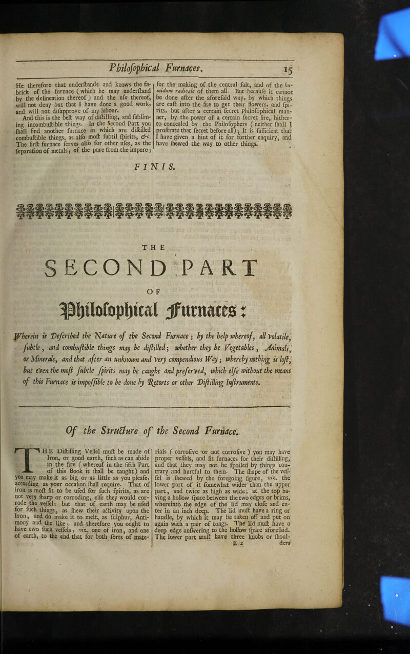 He therefore that underftands and knows the fa- brick of the furnace (which he may underfband by the delineation thereof) and the ufe thereof, will not deny but that I have done a good work, and will not difapprove of my labour. And this is the bell way of dialling, and fublim- ing incombuftible things. In the Second Part you (hall find another furnace in which are diftilled combuftible things, as alfo moft fubtil fpirits, &c. The firft furnace ferves alfo for other ufes, as the reparation of metals j of the pure from the impure; for the making of the central fait, and of the hu- midum radicate of them all. But becaufe it cannot be done after the aforefaid way, by which things are caft into the fire to get their flowers, and fpi¬ rits, but after a certain fecret Philofophical man¬ ner, by the power of a certain fecret fire, hither¬ to concealed by the Philofophers (neither (hall I proflrate that fecret before all) ^ It is fufficient that I have given a hint of it for further enquiry, and have fliewed the way to other things. P INI s. THE SECOND PART O F ^t)ilo(opl)tcd Jfttrnatt0: I ^herein is Defcrihed the ’N.ature of the Second Furnace; hy the help whereof ^ all Volatile^ fuhtle y and comhuftihle things may he diftilled', whether they he Vegetables, jimmals^, ^ or Minerals, and that after an unknown and Very compendious Way; wherehy nothing is lofty ^ hut even the moft fuhtle fpirits maybe caught and preferVed, which elfe without the means of this Furnace is impoffible to he done hy ^torts or other 'Diflilling Inftruments, Of tbe StruUure of tbe Second Furnace:.. TH E Diflilling Veflel mull be made of Iron, or good earth, fuch as can abide in the fire ( whereof in the fifth Part of this Book it fhall be taught) and you may make it as big or as little as you pleafe, according as your occafion fhall require. That of iron is moll fit to be ufed for fuch fpirits, as are not very fharp or corroding, elfe they would cor¬ rode the veffel: but that of earth may be ufed for fuch things, as Ihew their activity upon the Iron, and do make it to melt, as fulphur, Anti¬ mony and the like •, and therefore you ought to have two fuch velfels, 'viz., one of iron, and one of earth, to the end that for both forts of mate¬ rials ( corrollve or not corrofive ) you may have’ proper veffels, and fit furnaces for their diflilling, and that they may not he fpoilcd by things con¬ trary and hurtful to them- The lhape of the vef¬ fel is fhewed by the foregoing figure, wz. the lower part of it fomewhat wider than the upper part, and twice as high as wide j at the top ha¬ ving a hollow fpace between the two edges or brims, whereinto the edge of the lid may clofe and en¬ ter in an inch deep. The lid mufl have a ring or handle, by which it may be taken off and put on' again with a pair of tongs. Thd lid mufl have a deep edge anfwering to the hollow fpace aforefaid. The lower part mufl have three knobs or fhoul- E 2 ders'