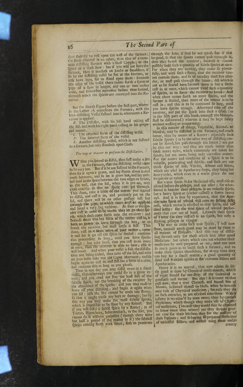 ders therebv to reft upon the wall of the furnace, the form whereof is no L^^the mon diftiiling furnace with a fand Copple, as the feure of it doth (hew : but if you will not have the furnace then it needeth no knobs or (houldeis, if fo be the diftilling veffel be flat at the bot^m, or -dfe have legs, for to ftand upon tkeni: Beneath the edae of the veffel there comes forth afpoiit or pipe of a fpan in length, and one or two ‘nchy wide, and fomewhat narrower through which the fpints are conveyed into the Ke- ceiver- See the fourth Figure before the firft part,where¬ in the Letter A reprefents the Furnace, with the Iron diftilling Veffel faftned into it, whereunto a Re- ^^^l^^The^Diftiller, with his left hand taking off the lid, and with his right hand calling in his prepa- '•cl^^fhe external form of the diftilling veffel. D. The internal form of the yefftl. ^ , E Another diftilling vellel, which is not faftned to a furnace, but only ftandeth upon Coals. ♦ The way or manner to ferform the Diftillation. WHen you intend to diftU, then firfi; make a fire ”in the Furnace, that the diftilling vefiel come to be very hot. But if it be not faftned to the Furnace thenfetit upon a grate, and lay ftmes about it,and coals between, and fo let it grow hot, and lay mel¬ ted lead in the fpace between the two edges or brims, Irthe end, that the lid, when it is put on, may dofe evaftly, fo that no fpitit can get through, This done, take a little of the matter you intend to Sftil and call it in, and prefently put on the l°d anKhere will be no other paftage left but Itoough the pipe, to which there^muft be applyed atri luted a very,big receiver. As foon as the (pe¬ cks caft in coitii to be warm, they let go their fpi- rit, which doth come forth inra the receiver : and hecaufe there «as but little of the matKr caftin, it hath no powertto force through the lute, or to break the receiver, but mull fettle it felf. This done, caft in a lit* mure of your matter, cover it and let it go til! the fpiritbe fettled : continue this proceeding fo long, until you have fpitits enough ; but take heed, that you call in no more ar nn®cf Mlhe-reWiyeT-is able to bear, elfe it willbreak Andwlien your veffel is foil, the d.ftilla- tiin not being ended, then take off the lid, and with an iron ladle take out the Caput Mortuum ; andfo tegiu again to caft in, and ftill but a little ata time, and continue this as long as you pleafe. Thus in one day you may diftil more in a fmall veffel, thanolherways you could do ^ tort i and you need not fear the leaft lofs of the fob i e fpirit, nor the breaking of the receiver by thrabnndance of the fpirits i and you may ceafe or leave off yOur diftilling , and begin it again when you lift! alfo the fire cannot be made too ftrong, fo that it might canfe any hurt ot damage-, but by this way you may make the moft fubtile fpirits, which if impoffibll to be done by any Retort. But if you will diftil a fubtil fpirit by a Retort, as of Tartar, Harts-horn, Salarmoniack, or the like, you cannot do it without prejudice (though there were but half a pound of the matter in it) thefubtleft fpirits coming forth with force, feek to penetrate through the lute, if that be not good, but if that be good, fo that the fpirits cannot pafs through it, then they break the receiver, becaufe it cannot poflibly hold fuch a quantity of fubtle fpirits at once. For when they are coming, they come fo plenti¬ fully, and with fuch a force, that the receiver can¬ not contain them, and fo of neceflity muftfiye afun- der, or muft pafs through the lutum*. All which is not’to be feared here, becaufe there is but a little caft in at once, which cannot yield fuch a quantity of fpirits, as to force the receiver to break: And when there comes forth no more fpirits, and the former is fettled, then more of the matter is to be caft in ; and this is to be continued fo long, until you have fpirits enough. _ Afterward take off the receiver, and put the fpirit into fuch a Glafs fas in the fifth part of this book, amongft the Manuals, (hall be difeovered) wherein it may be kept fafely without wafting or evaporating. In this manner all things, Vegetable, Animal, or Mineral, may be diftilled in this Furnace, and much better, than by means of a Retort: efpecially fuch fubtile fpirits ( as by the other way of diftilling can¬ not be faved'^ but pafs through the lutum ) are got by this our way ; and they are much better than thofe heavy oylcs, which commonly are taken for fpirits, but are none, being only corrofiye nwaters- For the nature and condition of a fpirit is to be volatile, penetrating and fubtile, and fuch are not thofe fpirits of fait. Vitriol, Allomc and Nitre, which are ufed in Apothecary fliops, they being but heavy oyles, which even in a warm place do not evaporate or exhale. . , ^ But a true fpirit, fit for Medicinal ufe, muft rife or afeend before the phlegm, and not after ; for what- foever is heavier than phlegm, is no volatile fpirit, but a heavy fpirit or (rather called) a fowre heavy oyl. And it is feen by experience, that the Apo¬ thecaries fpirit of vitriol^ will cure no falling fick- nefs, which vertue is afcribed to that IjDirit, and in¬ deed juftly: for the true fpirit of vitriol perfor- meth that cure out of hand. Likewife their fpirit of Tartar (as they call it) is no fpirit, but only a ftinking phlegm or vinegar. The way to make luch true fpirits, I will now fhew, becaufe much good may be done by them in all manner of Difeafes. And this way of diftil- ling fervcth only for thole which feek nfter good Medicines ■■ but others which care not whether their medicines be well prepared or no, need not take fo much pains as to build fuch a furnace, and to make their fpirits themfelves, for at any time they can buy for a fmall matter, a good quantity of dead and fruitlefs fpkits at the common fellers and Apothecaries. , • Hence it is no marvel that now adaies fo lit¬ tle good is done by Chymical medicaments, which of right fhould far out-ftrip all thp Galenical in goodnefs and vertue- But alas! it is come to that pafs now, that a true Chymift, and honeft Son of Hermesy is forced almoft to blufh, when heheareth men talk of Chymical medicin^ , becaufe no fuch miracles, as are afcribed unto them. Which infamy is occafion’d by none more, than by carelefs Phyficians, which though they make ufe of Chymi¬ cal medicines, ( becaufe they would fain be efteemed to know more than others) yet they do take grea¬ ter care for their kitchen, than for the welfare ot their Patients; and fo buying ill-prepared Mcdicin^ of unskilful ftillers, and withal ufing them undiP creetly