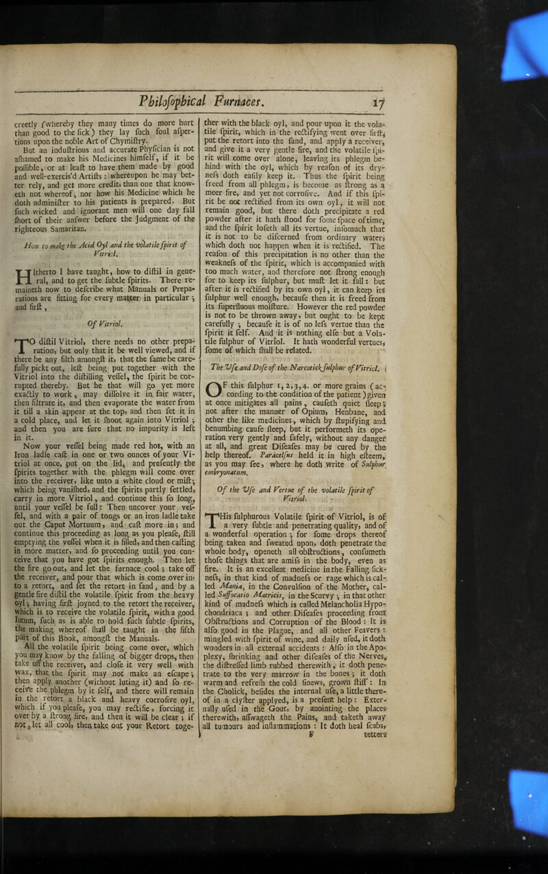 erectly fvvhereby they many times do more hurt than good to the Tick ) they lay fuch foul afper- tions upon the noble Art of Chymiftry. But an induftrious and accurate Phyfician is not afhamed to make his Medicines himfelf, if it be poffible, or at leaft to have them made by good and well-exercis’d Artifts: whereupon he may bet¬ ter rely, and get more credit? than one that know- eth not whereof, nor how his Medicine which he doth adminifter to his patients is prepared. But fuch wicked and ignorant men will one day fall Ihort of their anfwer before the Judgment of the righteous Samaritan. How to make the Acid Oyl and the volatile fpirit of yitricl, Hitherto I have taught, how to diftil in gene¬ ral, and to get the fubtle fpirits. There re- maineth now to deferibe what Manuals or Prepa¬ rations are fitting for every maj^eri in particular \ and firft , Of Vitriol. TO diltil Vitriol? there needs no other prepa¬ ration, but only that it be well viewed, and if there be any filth amongft it, that the fame be care¬ fully pickt out, left being put together -with the Vitriol into the diftilling veffel, the fpirit be cor¬ rupted thereby. But'he that will go yet more exadtly to work, may diffolve it in. fair water, then filtrate it, and then evaporate the water from it till a skin a.ppear at the top, and then fet it in a cold place, and let it fhoot again into Vitriol ; and then you are fure that no impurity is left in it. Now your veffel being made red hot, with an Iron ladle caft in one or two ounces of your Vi¬ triol at once, put on the lid, and prefently the fpirits together with the phlegm will come over into the receiver, like unto a white cloud or mift-, which being vanifhed, and the fpirits partly fettled, carry in more Vitriol, and continue this fo long, until your veffel be full: Then uncover your vef¬ fel, and with a pair of tongs or an iron ladle take out the Caput Mortuum, and caft more in; and continue this proceeding as long as you pleafe, ftill emptying the veflel when it is filled, and then calling in more matter, and fo proceeding until you con¬ ceive that you have got fpirits enough. Then let the fire go out, and let the furnace cool; take off the receiver, and pour that which is come over im to a retort, and let the retort in fand, and by a gentle fire diftii the volatile fpirit from the heavy oyl *, having firft joyned to the retort the receiver, which is to receive the volatile fpirit, with a good lutum, fuch as is able to hold fuch fubtle fpirits, the making whereof fhall be taught in the fifth part of this Book, amongft the Manuals. All the volatile fpirit being come over, which you may know by the falling of bigger drops, then take off the receiver, and clofe it very well with wax, that the fpirit may not make an efcape •, then apply another (without luting it) and fo re¬ ceive the phlegm by it felf, and there will remain in the retort a black and heavy corrofive oyl, which if you pleafe, you may redlifie , forcing it over by a ftrong fire, and then it will be clear ; if not i let all cool, then take out your Retort toge¬ ther with the black oyl, and pour upon it the vola¬ tile fpirit, which in the reftifying went over firft^ put the retort into the fand, and apply a receiver, and give it a very gentle fire, and the volatile fpi¬ rit will come over alone, leaving its phlegm be¬ hind with the oyl, which by reafon of its dry- nefs doth eafily keep it. Thus the fpirit being freed from all phlegm, is become as ftrong as a rneer fire, and yet not corrofive. And if this fpi¬ rit be not rectified from its own oyl, it will not remain good, but there doth precipitate a red powder after it hath ftood for fome fpace of time, and the fpirit lofeth all its vertue, infomuch that it is not to be difeerned from ordinary waterj which doth not happen when it is retlified. The reafon of this precipitation is no other than the weaknefs of the fpirit, which is accompanied with too much water, and therefore not ftrong enough for to keep its fulphur, but muft let it fall: but after it is retflified by its own oyl, it can keep its fulphur well enough, becaufe then it is freed from its fuperfluous moifture. However the red powder is not to be thrown away, but ought to be kept carefully \ becaufe it is of no lefs vertue than the fpirit it felf. And it is nothing elfe but a Vola¬ tile fulphur of Vitriol. It hath wonderful vertues^ fome of which (hall'be related. The Vfa. and Dofe of the Narcotickjulphur of Vitriol. \ OF this fulphur i, 2,3,4. or more grains (ac¬ cording to the condition of the patient) given at once mitigates all pains, caufeth quiet lleep; not after the manner of Opium, Henbane, and other the like medicines, which by ftupifying and benumbing caufe fleep, but it performeth its ope¬ ration very gently'and fafely, without any danger at all, and great Difeafes may be cured by the help thereof. Paracelfns held it in high efteem, as you may fee, where he doth write of Snlphar^ embryonatim. Of the Vfe and Vertue of the volatile fpirit of Vitriol- i,, • THis fulphurous Volatile fpirit of Vitriol, is of a very fubtle and penetrating quality, and of a wonderful operation \ for fome drops thereof being taken and fweated upon, doth penetrate the whole body, openeth all obftruftions, confumeth thofe things that are amifs in the body, even as fire. It is an excellent medicine in the Falling fick- nefs, in that kind of madnefs or rage which is cal¬ led Mania^ in the Convulfion of the Mother, cal¬ led Suffocatio Matricis^ in the Scurvy j in that other kind of madnefs which is called Melancholia Hypo¬ chondriaca ; and other Difeafes proceeding from' Obftruftions and Corruption of the Blood : It is alfo good in the Plague, and all other Feavers : mingled with fpirit of wine, and daily ufed, it doth wonders in all external accidents : Alfb in the Apo* plexy, fhrinking and other difeafes of the Nerves, the diftrefled limb rubbed therewith y it doth pene* trate to the very marrow in the bones *, it doth warm and refrelh the cold linews, grown ftiflf; In the Gholick, befides the internal u(e, a little there¬ of in a clyfter applyed, is a prefent help; Exter¬ nally ufed in the Gout, by anointing the places- therewith, aftwageth the Pains, and taketh away all tumours and inflammations : It doth heal fcabs, F tetters