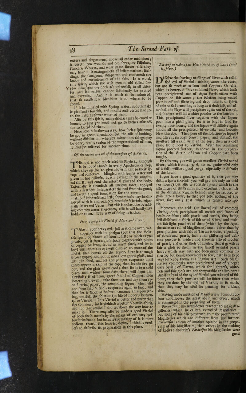 tetters and ring-worms, above all other medicines j it cureth new wounds and old fores, as Fiflulaes, Cancers, Wolves, and what name foever elfe they may have : It extinguiflieth all inflammations, fcal- dings, the Gangrene, diflipateth and confumeth the knobs and excrefcencies of the skin. In a word, this fpirit, which the wife men of old caM V Phar Philofophomm, doth ad umverfally m all difea-- fes and its vertu'e cannot fufficiently be praifed and exprefled ; And it is much to be admired, fo cKcellent a Medicine is no where to be If it be mingled with Spring water, it doth make it pleafantly fowrilh, and in tafte and vertue like un¬ to the natural fowre water of wells. Alfo by this fpirit, manydifeafes may be cured at home fo that you need not go to bathes afar off, for to be rid of them. Here I could fetdown a way, how fuch a ipiritmay be got in great abundance for the ufe of bathing, without diftillation, whereby miraculous things may be done, but by reafon of the ungratefulnefs of men, it (hall be referved for another time. . Of the venue and ufe of the comfve oyl of Fitriol. THis oyl is not much ufed in Phyfick, although it be found almoft in every Apothecaries fliop, which they ufe for to give a fowrilh taft to their fy- rups and conferves. Mingled with fpring water and given in hot difeafes, it will extmguilh the unnatu¬ ral thirft, and cool the internal parts of the body. Externally it cleanfeth all unclean fores, applyed with a feather-, it feparateth the bad from the good, and layeth a good foundation for the cure- . Alfo if it bereftified firft, fome metals may be dif- folved with it and reduced into their Vitriols, efpe- cially Mars and Venus but this is to be done by add¬ ing common water thereunto, elfe it will hardly lay hold on them. ^ The way'of doing it is thus. Hqvo to wake the Vitriol of Mats and Venus, TAke of your heavy oyl, juft as it came over, viti, together with its phelgm (but that the Vola¬ tile fpirit be drawn off from it firft J as much as you pleafe, put it into a glafs body together with plates of copper or iron, fet it in warm land, and let it boyl until that the oyl will diffolve no inore of the metal, then power off the lic^uor, filtre it through brown paper, and put it into a low gourd glafs, and fet it in fand, and let the phlegm evaporate until there appear a skin at the top, then let the fire go out, and the glafs grow cool; then fet it in a cold place, and within fome days, there, will Ihoot fair Cryftals; if of Iron, greenilh i if of Copper, then fomething blewifli j take them out and dry them up¬ on filtering paper, the remaining liquor, which did not fhoot into Vitriol, evaporate a^ain in fand, and then let it flioot as before; continue this proceed¬ ing until all the folution(or filtred liquor; be turn¬ ed to Vitriol. This Vitriol is better and purer than ^e common for it yieldeth a better Volatile fpirit, and for that reafon I did fet down the way how to make it. There may alfo be made a good Vitriol of both theie metals by the means of ordinary yel¬ low brimftone i but becaufe the making of it is more tedious, than of this here fet down, I think it n6ed- lefs to deftribe its preparation in this place. The TPay to make a fair blero Vitriol out of Luna (that is^ ftlver.) Diffolve the fliavings or filings of filver with recti¬ fied oyl of Vitriol, adding water thereunto, but not fo much as to Iron and Copper; Or elfe, which is better, diffolve calcined filver, which hath been precipitated out of Aqua fortis either with Copper or fait water •, the folution being ended pour it off and filtre it, and drop into it of fpirit of urin or Sal armoniac, as long as it doth hifs, and al¬ moft all the filver will precipitate again out of the oyl, and fo there will fall a white powder to the bottom ; This precipitated filver together with the liquor pour into a phiall-glafs, fet it to boyl in fand for twenty four hours, and the liquor will diffolve again almoft all the precipitated filver-calx and become blew thereby. Then pour off the folution (or liquor) and filtre it through brown paper, and abftrad the moifture till a skin arife at the top; then in a cold place let it Ihoot to Vitriol. With the remaining liquor proceed further, as above in the prepara¬ tion of the Vitriol of Iron and Copper hath been taught. By this way you will get an excellent Vitriol out of filver, which from 4, 5, 6, to 10, grains ufed only of it felf, will be a good purge, efpecially in difeafes of the brain. If you have a good quantity of it, that you may diftill a fpirit thereof, you will get not only an acid (or fowre) but alfo a volatile fpirit, which in the infirmities of the brain is moft excellent; that which in the diftilling remains behind, may be reduced a- gain into a body, fo that you lofe nothing of the filver, fave onely that which is turned into fpi- rit. Moreover, the acid (or fowre) oyl of common Vitriol, doth precipitate all metals and ftones of beafts or fifties; alfo pearls and corals, they being firft diffolved in fpirit of fait or of Nitre, and mak- eth fair light powders of them (which by the Apo¬ thecaries are called Magifteries) much fairer than by precipitation with fait of Tartar is done, efpecially of .corals and pearls, fuch a fair gliftering and deli¬ cate powder is made ; and likewife alfo of mother of pearl, and other ftiels of fnailes, that it giveth as fair a glofs to them, as the faireft oriental pearls have; which way hath not been made common hi¬ therto, but being known only to few, hath been kept very fecretby them, as a lingular Art Such Magi¬ fteries commonly were precipitated out of vinegar only by fait of Tartar, which for lightnefs, white- nefs and fair glofs are not comparable at all to ours: But if inftead of the oyl of Vitriol you take oyl of ful- phur, then thefe powders will be fairer than when they are done by the oyl of Vitriol, in fo much, that they may be ufed for painting for a black skin. Having made mention of Magifteries, I cannot for¬ bear to difeover the great abufe and error, which is committed in the preparing of them. Paracelfus in his Archidoxes teacheth to make Ma¬ gifteries, which he calleth extraded Magifteries : but fome of his difciples teach to make precipitated Magifteries which are different from the former. Paracelfus is clean of another opinion in the prepa¬ ring of his Magifteries, than others in the making of theirs: doubtlefs paracelfus his Magifteries were