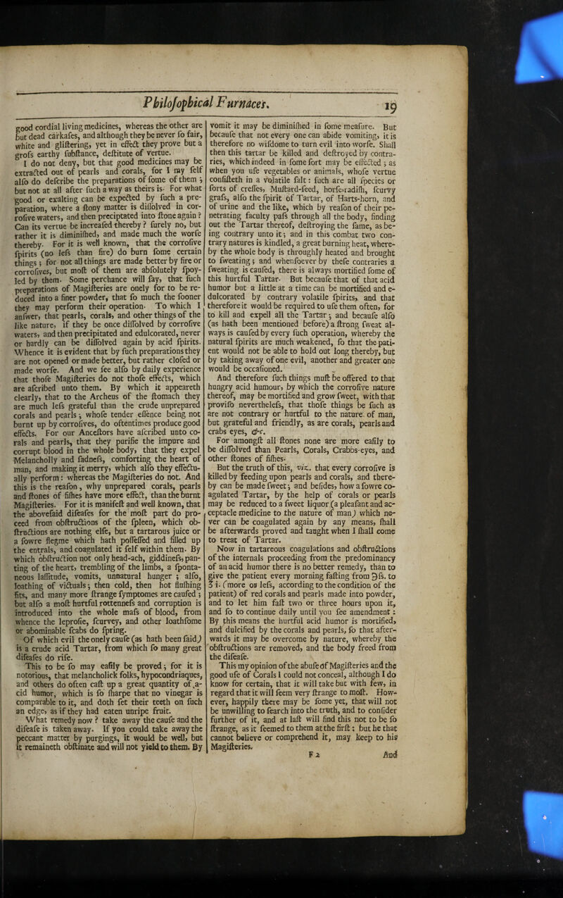 good cordial living medicines, whereas the other are but dead carkafes, and although they be never fo fair, white and glittering, yet in effeft they prove but a grofs earthy fubttance, deftitute of vertue. I do not deny, but that good medicines may be extraded out of pearls and corals, for I my felf alfo do defcribe the preparations of fome of them , but not at all after fuch a way as theirs is- For what good or exalting can be expefted by fuch a pre¬ paration, where a ftony matter is dillblved in cor- rofive waters, and then prcciptated into ftone again ? Can its vertue be increafed thereby ? furely no, but rather it is diminifhed, and made much the worfe thereby- For it is well known, that the corrofive fpirits (no lefs than fire) do burn fome certain things ; for not all things are made better by fire or corrofives, but moft of them are abfolutely fpoy- led by them. Some perchance will fay, that fuch preparations of Magitteries are onely for to be re¬ duced into a finer powder, that fo much the fooner they may perform their operation- To which I anfwcr, that pearls, corals, and other things of the like nature, if they be once diflblved by corrofive waters, and then precipitated and edulcorated, never or hardly can be dilTolved again by acid fpirits. Whence it is evident that by fuch preparations they are not opened or made better, but rather clofed or made worfe. And we fee alfo by daily experience that thofe Magitteries do not thofe efforts, which are aforibed unto them. By which it appeareth clearly, that to the Archeus of the ftomach they are much lefs grateful than the crude unprepared corals and pearls •, whofe tender eflence being not burnt up by corrofives, do oftentimes produce good efferts. For our Anceftors have aferibed unto co¬ rals and pearls, that they purifie the impure and corrupt blood in the whole body, that they expel Melancholly and fadnefs, comforting the heart of man, and making it merry, which alfo they efFertu- ally perform: whereas the Magitteries do not. And this is the reafon, why unprepared corals, pearls and ftones of fifhes have more efiert, than the burnt Magitteries. For it is manifett and well known, that the abovefaid difeafes for the moft part do pro¬ ceed from obftrurtions of the fpleen, which ob- ftrurtions are nothing elfe, but a tartarous juice or a fowre flegme which hath poflelTed and filled up the entrals, and coagulated it felf within them. By which obftrurtionnot onlyhead-ach, giddinefs, pan¬ ting of the heart, trembling of the limbs, a fponta- neous lafiitude, vomits, unnatural hunger j alfo, loathing of virtuals ^ then cold, then hot flufhing fits, and many more ftrange fymptomes are caufed ; but alfo a moft hurtful rottennefs and corruption is introduced into the whole mafs of blood, from whence the leprofie, feurvey, and other loathfome or abominable fcabs do fpring. Of which evil the onely caufe (as hath beenfaid^ is a crude acid Tartar, from which fo many great difeafes do rife. This to be fo may eafily be proved \ for it is notorious, that melancholick folks, hypocondriaques, and others do often caft up a great quantity of ,a- cid humor, which is fo lharpe that no vinegar is comparable to it, and doth fet their teeth on fuch an edge, as if they had eaten unripe fruit. What remedy now ? take away the caufe and the difeafeis taken away. If you could take away the peccant matter by purgings, it would be well, but it remaineth obttinate and will not yield to them. By '1 vomit it may be diminiflied in fome meafure. But becaufe that not every one can abide vomiting, it is therefore no wifdome to turn evil into worfe. Shall then this tartar be killed and deftroyed by contra¬ ries, which indeed in fome fort may be efferted j as when you ufe vegetables or animals, whofe vertue confitteth in a volatile fait: fuch are all fpecies or forts of crefles, Muftard-feed, horfe-radilh, feurvy grafs, alfo thefpirit of Tartar, of Harts-horn, and of urine and the like, which by reafon of their pe¬ netrating faculty pafs through all the body, finding out the Tartar thereof, deftroying the fame, as be¬ ing contrary unto it •, and in this combat two con¬ trary natures is kindled, a great burning heat, where¬ by the whole body is throughly heated and brought to fweating; and whenfoever by thefe contraries a fweating is caufed, there is always mortified fome of this hurtful Taftar- But becaufe that of that acid humor but a little at a time can be mortified and e- dulcorated by contrary volatile fpirits^ and that therefore it would be required to ufe them often, for to kill and expell all the Tartar ^ and becaufe alfo (as hath been mentioned before) a ftrong fweat al¬ ways is caufed by every fuch operation, whereby the natural fpirits are much weakened, fo that the pati¬ ent would not be able to hold out long thereby, but by taking away of one evil, another and greater one would be occafioned. And therefore fuch things mutt be offered to that hungry acid humour, by which the corrofive nature thereof, may be mortified and grow fweet, with that provifo neverthelefs, that thofe things be fuch as are not contrary or hurtful to the nature, of man, but grateful and friendly, as are corals, pearls and crabs eyes, &c. For amongft all ftones none are more eafily to be diffolved than Pearls, Corals, Crabbs-eyes, and other ftones of fifties. But the truth of this, viz., that every corrofive is killed by feeding upon pearls and corals, and there¬ by can be made fweet •, and befides, how a fowre co¬ agulated Tartar, by the help of corals or pearls may be reduced to a fweet liquor (a pleafant and ac- ceptacle medicine to the nature of manJ which ne¬ ver can be coagulated again by any means, fhall be afterwards proved and taught when I fhall come to treat of Tartar. Now in tartareous coagulations and obftrurtions of the internals proceeding from the predominancy of an acid humor there is no better remedy, than to give the patient every morning fatting from 3fs. to 5i. (more ob lefs, according to the condition of the patient) of red corals and pearls made into powder, and to let him faft two or three hours upon it, and fo to continue daily until you fee amendment: By j:his means the hurtful acid humor is mortified, anCj: dulcified by the corals and pearls, fo that after¬ wards it may be overcome by nature, whereby the obftrurtions are removed, and the body freed from the difeafe. This my opinion of the abufedf Magitteries and the good ufe of Corals 1 could not conceal, although I do know for certain, that it will take but with few, in regard that it will feem very ftrange to moft. How¬ ever, happily there may be fome yet, that will not be hnwilling to fearch into the truth, and to confider further of it, and at laft will find this not to be fo ftrange, as it feemed to them at the firft: but he that cannot believe or comprehend it, may keep to his Magitteries, F 2f And